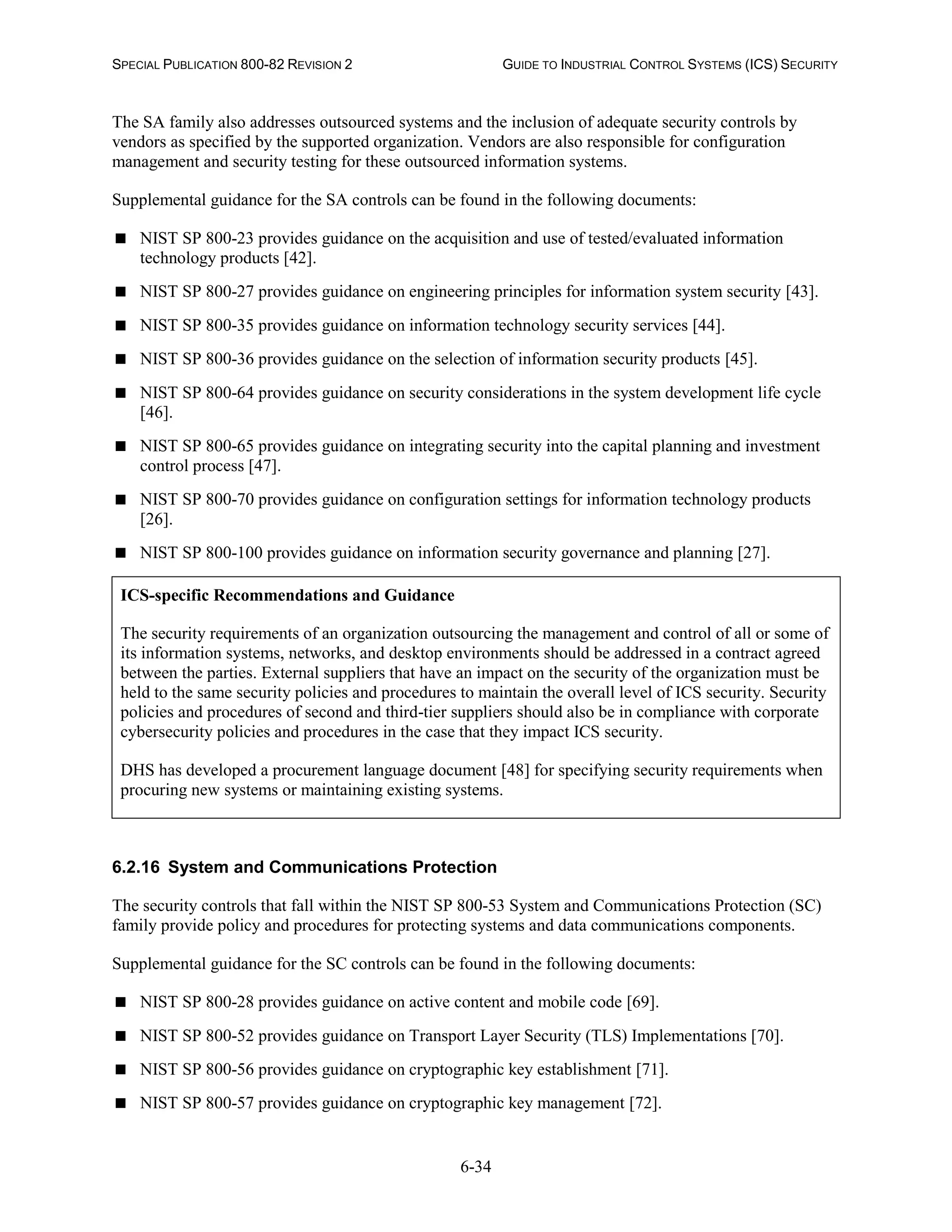 SPECIAL PUBLICATION 800-82 REVISION 2 GUIDE TO INDUSTRIAL CONTROL SYSTEMS (ICS) SECURITY
6-34
The SA family also addresses outsourced systems and the inclusion of adequate security controls by
vendors as specified by the supported organization. Vendors are also responsible for configuration
management and security testing for these outsourced information systems.
Supplemental guidance for the SA controls can be found in the following documents:
 NIST SP 800-23 provides guidance on the acquisition and use of tested/evaluated information
technology products [42].
 NIST SP 800-27 provides guidance on engineering principles for information system security [43].
 NIST SP 800-35 provides guidance on information technology security services [44].
 NIST SP 800-36 provides guidance on the selection of information security products [45].
 NIST SP 800-64 provides guidance on security considerations in the system development life cycle
[46].
 NIST SP 800-65 provides guidance on integrating security into the capital planning and investment
control process [47].
 NIST SP 800-70 provides guidance on configuration settings for information technology products
[26].
 NIST SP 800-100 provides guidance on information security governance and planning [27].
ICS-specific Recommendations and Guidance
The security requirements of an organization outsourcing the management and control of all or some of
its information systems, networks, and desktop environments should be addressed in a contract agreed
between the parties. External suppliers that have an impact on the security of the organization must be
held to the same security policies and procedures to maintain the overall level of ICS security. Security
policies and procedures of second and third-tier suppliers should also be in compliance with corporate
cybersecurity policies and procedures in the case that they impact ICS security.
DHS has developed a procurement language document [48] for specifying security requirements when
procuring new systems or maintaining existing systems.
6.2.16 System and Communications Protection
The security controls that fall within the NIST SP 800-53 System and Communications Protection (SC)
family provide policy and procedures for protecting systems and data communications components.
Supplemental guidance for the SC controls can be found in the following documents:
 NIST SP 800-28 provides guidance on active content and mobile code [69].
 NIST SP 800-52 provides guidance on Transport Layer Security (TLS) Implementations [70].
 NIST SP 800-56 provides guidance on cryptographic key establishment [71].
 NIST SP 800-57 provides guidance on cryptographic key management [72].
 