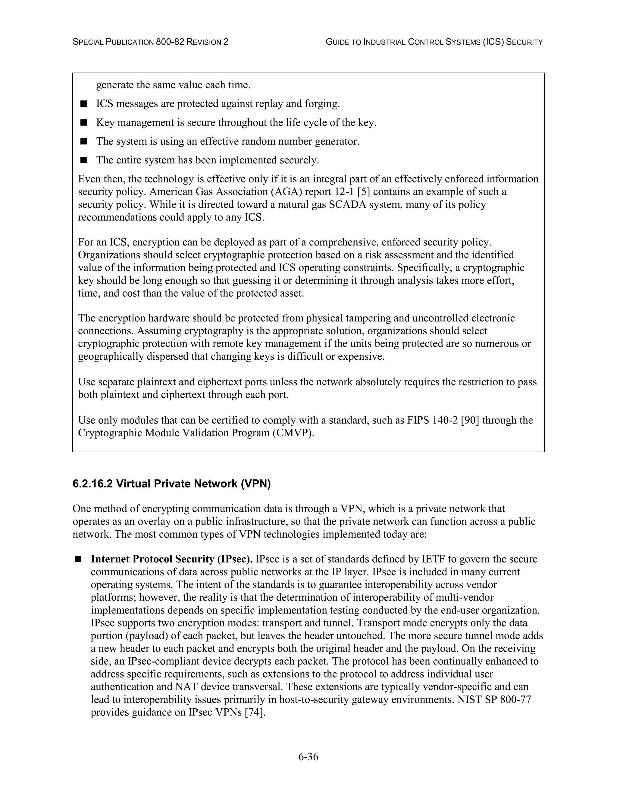 SPECIAL PUBLICATION 800-82 REVISION 2 GUIDE TO INDUSTRIAL CONTROL SYSTEMS (ICS) SECURITY
6-36
generate the same value each time.
 ICS messages are protected against replay and forging.
 Key management is secure throughout the life cycle of the key.
 The system is using an effective random number generator.
 The entire system has been implemented securely.
Even then, the technology is effective only if it is an integral part of an effectively enforced information
security policy. American Gas Association (AGA) report 12-1 [5] contains an example of such a
security policy. While it is directed toward a natural gas SCADA system, many of its policy
recommendations could apply to any ICS.
For an ICS, encryption can be deployed as part of a comprehensive, enforced security policy.
Organizations should select cryptographic protection based on a risk assessment and the identified
value of the information being protected and ICS operating constraints. Specifically, a cryptographic
key should be long enough so that guessing it or determining it through analysis takes more effort,
time, and cost than the value of the protected asset.
The encryption hardware should be protected from physical tampering and uncontrolled electronic
connections. Assuming cryptography is the appropriate solution, organizations should select
cryptographic protection with remote key management if the units being protected are so numerous or
geographically dispersed that changing keys is difficult or expensive.
Use separate plaintext and ciphertext ports unless the network absolutely requires the restriction to pass
both plaintext and ciphertext through each port.
Use only modules that can be certified to comply with a standard, such as FIPS 140-2 [90] through the
Cryptographic Module Validation Program (CMVP).
6.2.16.2 Virtual Private Network (VPN)
One method of encrypting communication data is through a VPN, which is a private network that
operates as an overlay on a public infrastructure, so that the private network can function across a public
network. The most common types of VPN technologies implemented today are:
 Internet Protocol Security (IPsec). IPsec is a set of standards defined by IETF to govern the secure
communications of data across public networks at the IP layer. IPsec is included in many current
operating systems. The intent of the standards is to guarantee interoperability across vendor
platforms; however, the reality is that the determination of interoperability of multi-vendor
implementations depends on specific implementation testing conducted by the end-user organization.
IPsec supports two encryption modes: transport and tunnel. Transport mode encrypts only the data
portion (payload) of each packet, but leaves the header untouched. The more secure tunnel mode adds
a new header to each packet and encrypts both the original header and the payload. On the receiving
side, an IPsec-compliant device decrypts each packet. The protocol has been continually enhanced to
address specific requirements, such as extensions to the protocol to address individual user
authentication and NAT device transversal. These extensions are typically vendor-specific and can
lead to interoperability issues primarily in host-to-security gateway environments. NIST SP 800-77
provides guidance on IPsec VPNs [74].
 