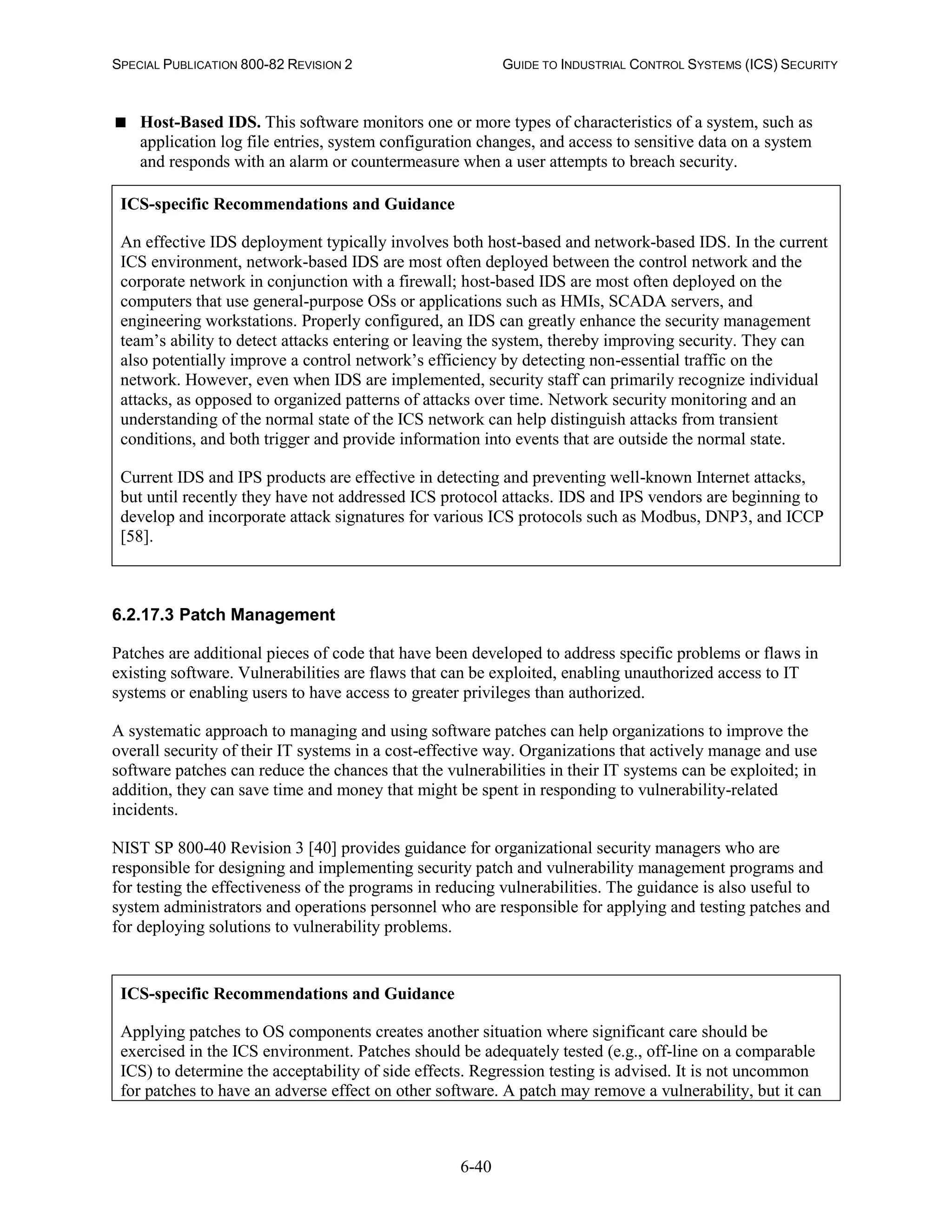 SPECIAL PUBLICATION 800-82 REVISION 2 GUIDE TO INDUSTRIAL CONTROL SYSTEMS (ICS) SECURITY
6-40
 Host-Based IDS. This software monitors one or more types of characteristics of a system, such as
application log file entries, system configuration changes, and access to sensitive data on a system
and responds with an alarm or countermeasure when a user attempts to breach security.
ICS-specific Recommendations and Guidance
An effective IDS deployment typically involves both host-based and network-based IDS. In the current
ICS environment, network-based IDS are most often deployed between the control network and the
corporate network in conjunction with a firewall; host-based IDS are most often deployed on the
computers that use general-purpose OSs or applications such as HMIs, SCADA servers, and
engineering workstations. Properly configured, an IDS can greatly enhance the security management
team’s ability to detect attacks entering or leaving the system, thereby improving security. They can
also potentially improve a control network’s efficiency by detecting non-essential traffic on the
network. However, even when IDS are implemented, security staff can primarily recognize individual
attacks, as opposed to organized patterns of attacks over time. Network security monitoring and an
understanding of the normal state of the ICS network can help distinguish attacks from transient
conditions, and both trigger and provide information into events that are outside the normal state.
Current IDS and IPS products are effective in detecting and preventing well-known Internet attacks,
but until recently they have not addressed ICS protocol attacks. IDS and IPS vendors are beginning to
develop and incorporate attack signatures for various ICS protocols such as Modbus, DNP3, and ICCP
[58].
6.2.17.3 Patch Management
Patches are additional pieces of code that have been developed to address specific problems or flaws in
existing software. Vulnerabilities are flaws that can be exploited, enabling unauthorized access to IT
systems or enabling users to have access to greater privileges than authorized.
A systematic approach to managing and using software patches can help organizations to improve the
overall security of their IT systems in a cost-effective way. Organizations that actively manage and use
software patches can reduce the chances that the vulnerabilities in their IT systems can be exploited; in
addition, they can save time and money that might be spent in responding to vulnerability-related
incidents.
NIST SP 800-40 Revision 3 [40] provides guidance for organizational security managers who are
responsible for designing and implementing security patch and vulnerability management programs and
for testing the effectiveness of the programs in reducing vulnerabilities. The guidance is also useful to
system administrators and operations personnel who are responsible for applying and testing patches and
for deploying solutions to vulnerability problems.
ICS-specific Recommendations and Guidance
Applying patches to OS components creates another situation where significant care should be
exercised in the ICS environment. Patches should be adequately tested (e.g., off-line on a comparable
ICS) to determine the acceptability of side effects. Regression testing is advised. It is not uncommon
for patches to have an adverse effect on other software. A patch may remove a vulnerability, but it can
 