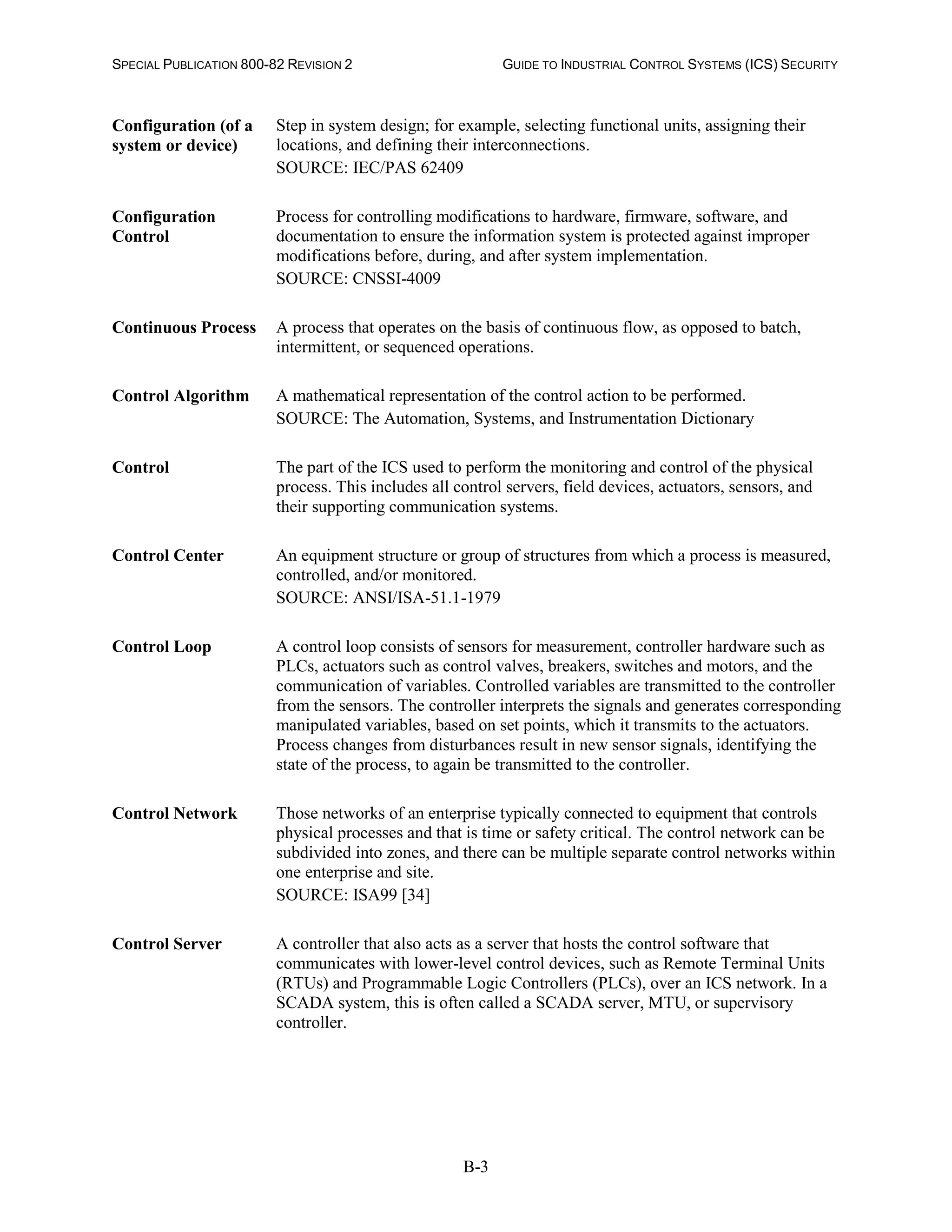 SPECIAL PUBLICATION 800-82 REVISION 2 GUIDE TO INDUSTRIAL CONTROL SYSTEMS (ICS) SECURITY
B-3
Configuration (of a
system or device)
Step in system design; for example, selecting functional units, assigning their
locations, and defining their interconnections.
SOURCE: IEC/PAS 62409
Configuration
Control
Process for controlling modifications to hardware, firmware, software, and
documentation to ensure the information system is protected against improper
modifications before, during, and after system implementation.
SOURCE: CNSSI-4009
Continuous Process A process that operates on the basis of continuous flow, as opposed to batch,
intermittent, or sequenced operations.
Control Algorithm A mathematical representation of the control action to be performed.
SOURCE: The Automation, Systems, and Instrumentation Dictionary
Control The part of the ICS used to perform the monitoring and control of the physical
process. This includes all control servers, field devices, actuators, sensors, and
their supporting communication systems.
Control Center An equipment structure or group of structures from which a process is measured,
controlled, and/or monitored.
SOURCE: ANSI/ISA-51.1-1979
Control Loop A control loop consists of sensors for measurement, controller hardware such as
PLCs, actuators such as control valves, breakers, switches and motors, and the
communication of variables. Controlled variables are transmitted to the controller
from the sensors. The controller interprets the signals and generates corresponding
manipulated variables, based on set points, which it transmits to the actuators.
Process changes from disturbances result in new sensor signals, identifying the
state of the process, to again be transmitted to the controller.
Control Network Those networks of an enterprise typically connected to equipment that controls
physical processes and that is time or safety critical. The control network can be
subdivided into zones, and there can be multiple separate control networks within
one enterprise and site.
SOURCE: ISA99 [34]
Control Server A controller that also acts as a server that hosts the control software that
communicates with lower-level control devices, such as Remote Terminal Units
(RTUs) and Programmable Logic Controllers (PLCs), over an ICS network. In a
SCADA system, this is often called a SCADA server, MTU, or supervisory
controller.
 