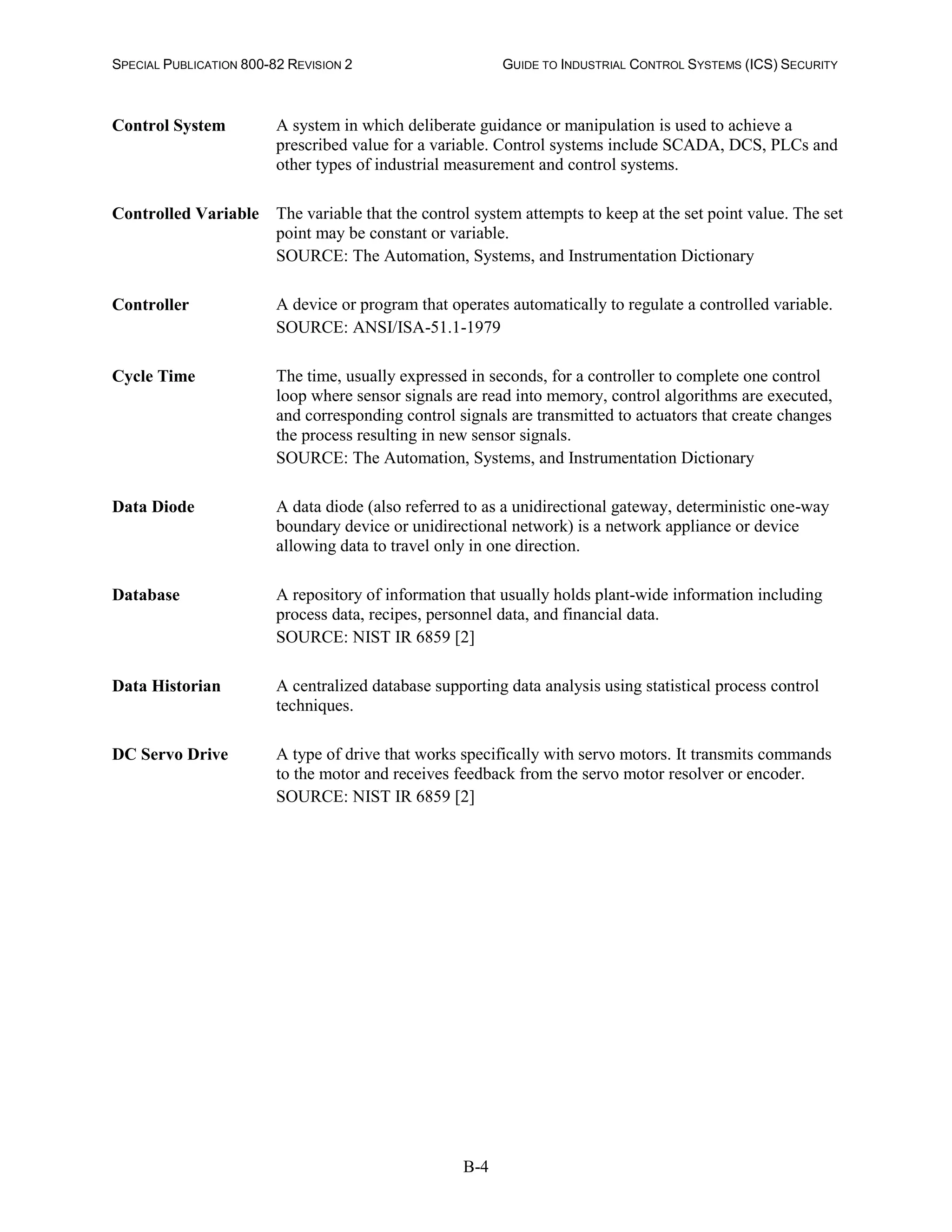 SPECIAL PUBLICATION 800-82 REVISION 2 GUIDE TO INDUSTRIAL CONTROL SYSTEMS (ICS) SECURITY
B-4
Control System A system in which deliberate guidance or manipulation is used to achieve a
prescribed value for a variable. Control systems include SCADA, DCS, PLCs and
other types of industrial measurement and control systems.
Controlled Variable The variable that the control system attempts to keep at the set point value. The set
point may be constant or variable.
SOURCE: The Automation, Systems, and Instrumentation Dictionary
Controller A device or program that operates automatically to regulate a controlled variable.
SOURCE: ANSI/ISA-51.1-1979
Cycle Time The time, usually expressed in seconds, for a controller to complete one control
loop where sensor signals are read into memory, control algorithms are executed,
and corresponding control signals are transmitted to actuators that create changes
the process resulting in new sensor signals.
SOURCE: The Automation, Systems, and Instrumentation Dictionary
Data Diode A data diode (also referred to as a unidirectional gateway, deterministic one-way
boundary device or unidirectional network) is a network appliance or device
allowing data to travel only in one direction.
Database A repository of information that usually holds plant-wide information including
process data, recipes, personnel data, and financial data.
SOURCE: NIST IR 6859 [2]
Data Historian A centralized database supporting data analysis using statistical process control
techniques.
DC Servo Drive A type of drive that works specifically with servo motors. It transmits commands
to the motor and receives feedback from the servo motor resolver or encoder.
SOURCE: NIST IR 6859 [2]
 