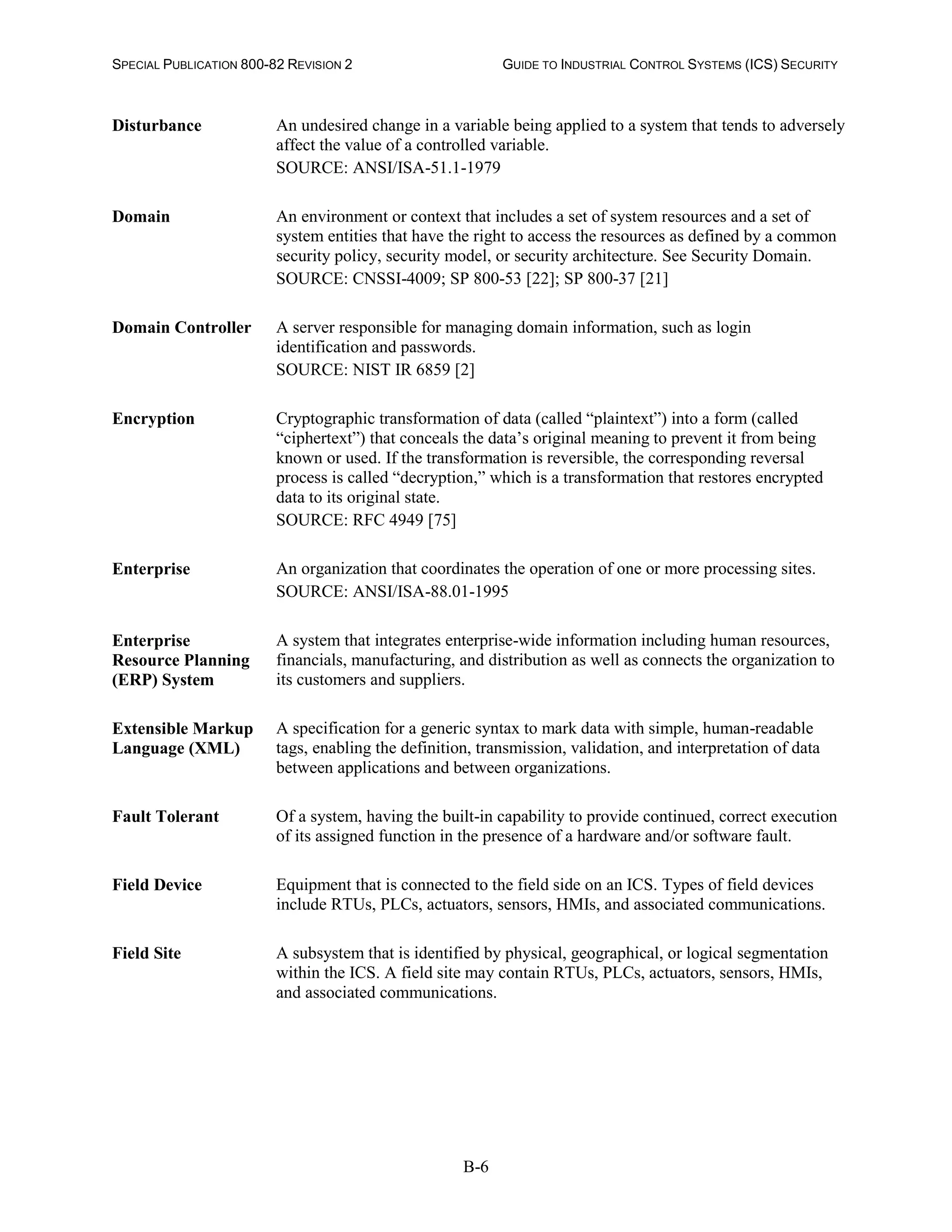 SPECIAL PUBLICATION 800-82 REVISION 2 GUIDE TO INDUSTRIAL CONTROL SYSTEMS (ICS) SECURITY
B-6
Disturbance An undesired change in a variable being applied to a system that tends to adversely
affect the value of a controlled variable.
SOURCE: ANSI/ISA-51.1-1979
Domain An environment or context that includes a set of system resources and a set of
system entities that have the right to access the resources as defined by a common
security policy, security model, or security architecture. See Security Domain.
SOURCE: CNSSI-4009; SP 800-53 [22]; SP 800-37 [21]
Domain Controller A server responsible for managing domain information, such as login
identification and passwords.
SOURCE: NIST IR 6859 [2]
Encryption Cryptographic transformation of data (called “plaintext”) into a form (called
“ciphertext”) that conceals the data’s original meaning to prevent it from being
known or used. If the transformation is reversible, the corresponding reversal
process is called “decryption,” which is a transformation that restores encrypted
data to its original state.
SOURCE: RFC 4949 [75]
Enterprise An organization that coordinates the operation of one or more processing sites.
SOURCE: ANSI/ISA-88.01-1995
Enterprise
Resource Planning
(ERP) System
A system that integrates enterprise-wide information including human resources,
financials, manufacturing, and distribution as well as connects the organization to
its customers and suppliers.
Extensible Markup
Language (XML)
A specification for a generic syntax to mark data with simple, human-readable
tags, enabling the definition, transmission, validation, and interpretation of data
between applications and between organizations.
Fault Tolerant Of a system, having the built-in capability to provide continued, correct execution
of its assigned function in the presence of a hardware and/or software fault.
Field Device Equipment that is connected to the field side on an ICS. Types of field devices
include RTUs, PLCs, actuators, sensors, HMIs, and associated communications.
Field Site A subsystem that is identified by physical, geographical, or logical segmentation
within the ICS. A field site may contain RTUs, PLCs, actuators, sensors, HMIs,
and associated communications.
 