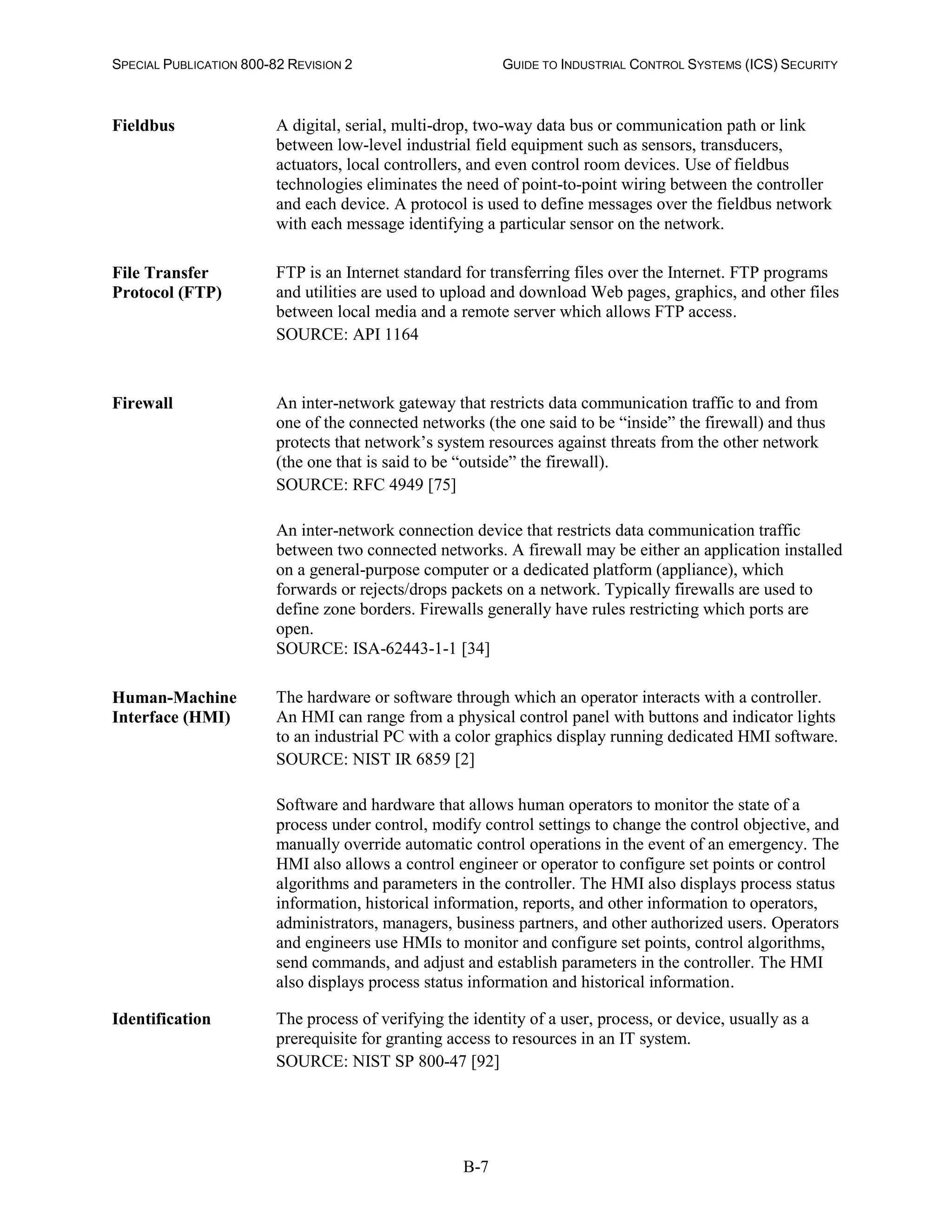 SPECIAL PUBLICATION 800-82 REVISION 2 GUIDE TO INDUSTRIAL CONTROL SYSTEMS (ICS) SECURITY
B-7
Fieldbus A digital, serial, multi-drop, two-way data bus or communication path or link
between low-level industrial field equipment such as sensors, transducers,
actuators, local controllers, and even control room devices. Use of fieldbus
technologies eliminates the need of point-to-point wiring between the controller
and each device. A protocol is used to define messages over the fieldbus network
with each message identifying a particular sensor on the network.
File Transfer
Protocol (FTP)
FTP is an Internet standard for transferring files over the Internet. FTP programs
and utilities are used to upload and download Web pages, graphics, and other files
between local media and a remote server which allows FTP access.
SOURCE: API 1164
Firewall An inter-network gateway that restricts data communication traffic to and from
one of the connected networks (the one said to be “inside” the firewall) and thus
protects that network’s system resources against threats from the other network
(the one that is said to be “outside” the firewall).
SOURCE: RFC 4949 [75]
An inter-network connection device that restricts data communication traffic
between two connected networks. A firewall may be either an application installed
on a general-purpose computer or a dedicated platform (appliance), which
forwards or rejects/drops packets on a network. Typically firewalls are used to
define zone borders. Firewalls generally have rules restricting which ports are
open.
SOURCE: ISA-62443-1-1 [34]
Human-Machine
Interface (HMI)
The hardware or software through which an operator interacts with a controller.
An HMI can range from a physical control panel with buttons and indicator lights
to an industrial PC with a color graphics display running dedicated HMI software.
SOURCE: NIST IR 6859 [2]
Software and hardware that allows human operators to monitor the state of a
process under control, modify control settings to change the control objective, and
manually override automatic control operations in the event of an emergency. The
HMI also allows a control engineer or operator to configure set points or control
algorithms and parameters in the controller. The HMI also displays process status
information, historical information, reports, and other information to operators,
administrators, managers, business partners, and other authorized users. Operators
and engineers use HMIs to monitor and configure set points, control algorithms,
send commands, and adjust and establish parameters in the controller. The HMI
also displays process status information and historical information.
Identification The process of verifying the identity of a user, process, or device, usually as a
prerequisite for granting access to resources in an IT system.
SOURCE: NIST SP 800-47 [92]
 