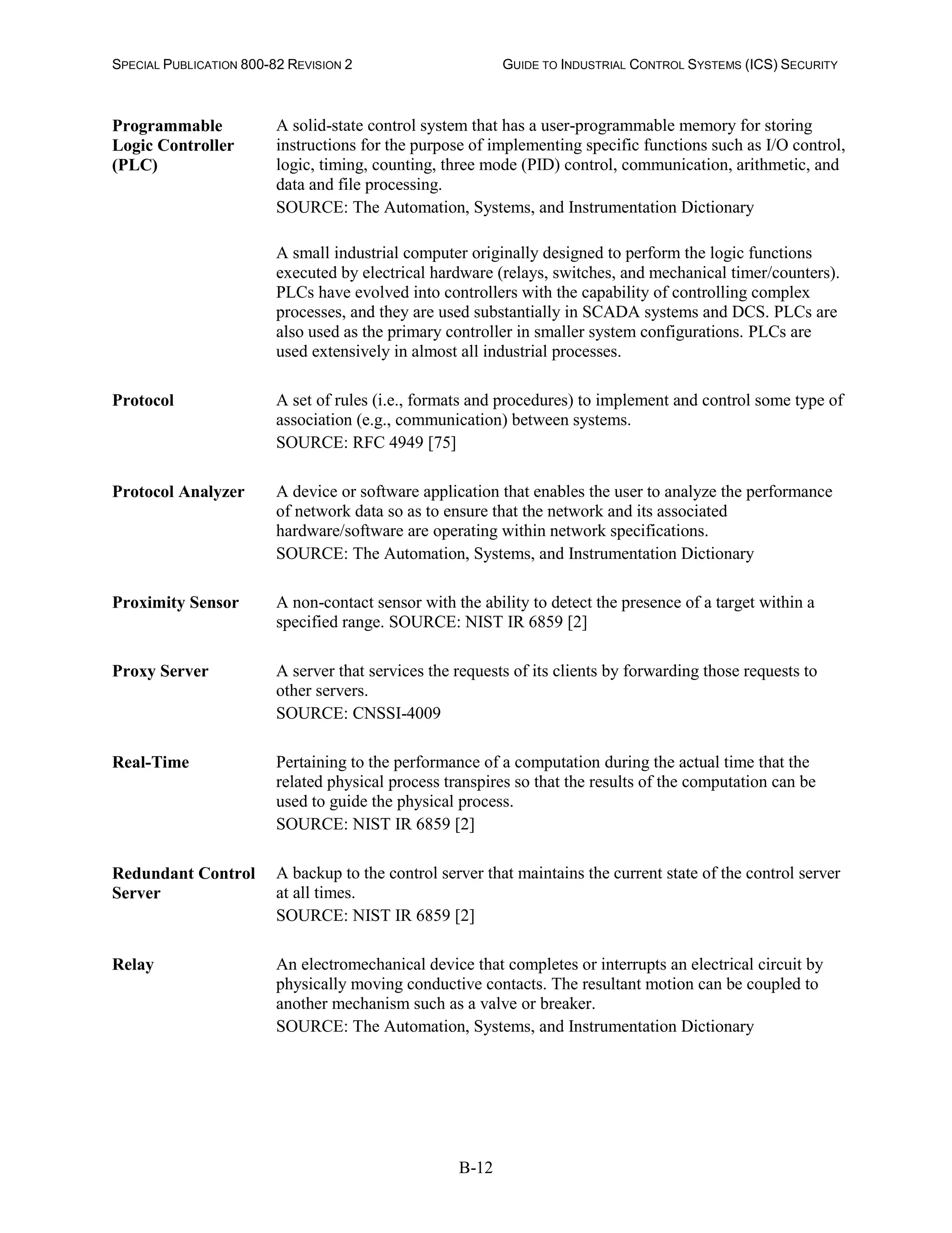 SPECIAL PUBLICATION 800-82 REVISION 2 GUIDE TO INDUSTRIAL CONTROL SYSTEMS (ICS) SECURITY
B-12
Programmable
Logic Controller
(PLC)
A solid-state control system that has a user-programmable memory for storing
instructions for the purpose of implementing specific functions such as I/O control,
logic, timing, counting, three mode (PID) control, communication, arithmetic, and
data and file processing.
SOURCE: The Automation, Systems, and Instrumentation Dictionary
A small industrial computer originally designed to perform the logic functions
executed by electrical hardware (relays, switches, and mechanical timer/counters).
PLCs have evolved into controllers with the capability of controlling complex
processes, and they are used substantially in SCADA systems and DCS. PLCs are
also used as the primary controller in smaller system configurations. PLCs are
used extensively in almost all industrial processes.
Protocol A set of rules (i.e., formats and procedures) to implement and control some type of
association (e.g., communication) between systems.
SOURCE: RFC 4949 [75]
Protocol Analyzer A device or software application that enables the user to analyze the performance
of network data so as to ensure that the network and its associated
hardware/software are operating within network specifications.
SOURCE: The Automation, Systems, and Instrumentation Dictionary
Proximity Sensor A non-contact sensor with the ability to detect the presence of a target within a
specified range. SOURCE: NIST IR 6859 [2]
Proxy Server A server that services the requests of its clients by forwarding those requests to
other servers.
SOURCE: CNSSI-4009
Real-Time Pertaining to the performance of a computation during the actual time that the
related physical process transpires so that the results of the computation can be
used to guide the physical process.
SOURCE: NIST IR 6859 [2]
Redundant Control
Server
A backup to the control server that maintains the current state of the control server
at all times.
SOURCE: NIST IR 6859 [2]
Relay An electromechanical device that completes or interrupts an electrical circuit by
physically moving conductive contacts. The resultant motion can be coupled to
another mechanism such as a valve or breaker.
SOURCE: The Automation, Systems, and Instrumentation Dictionary
 