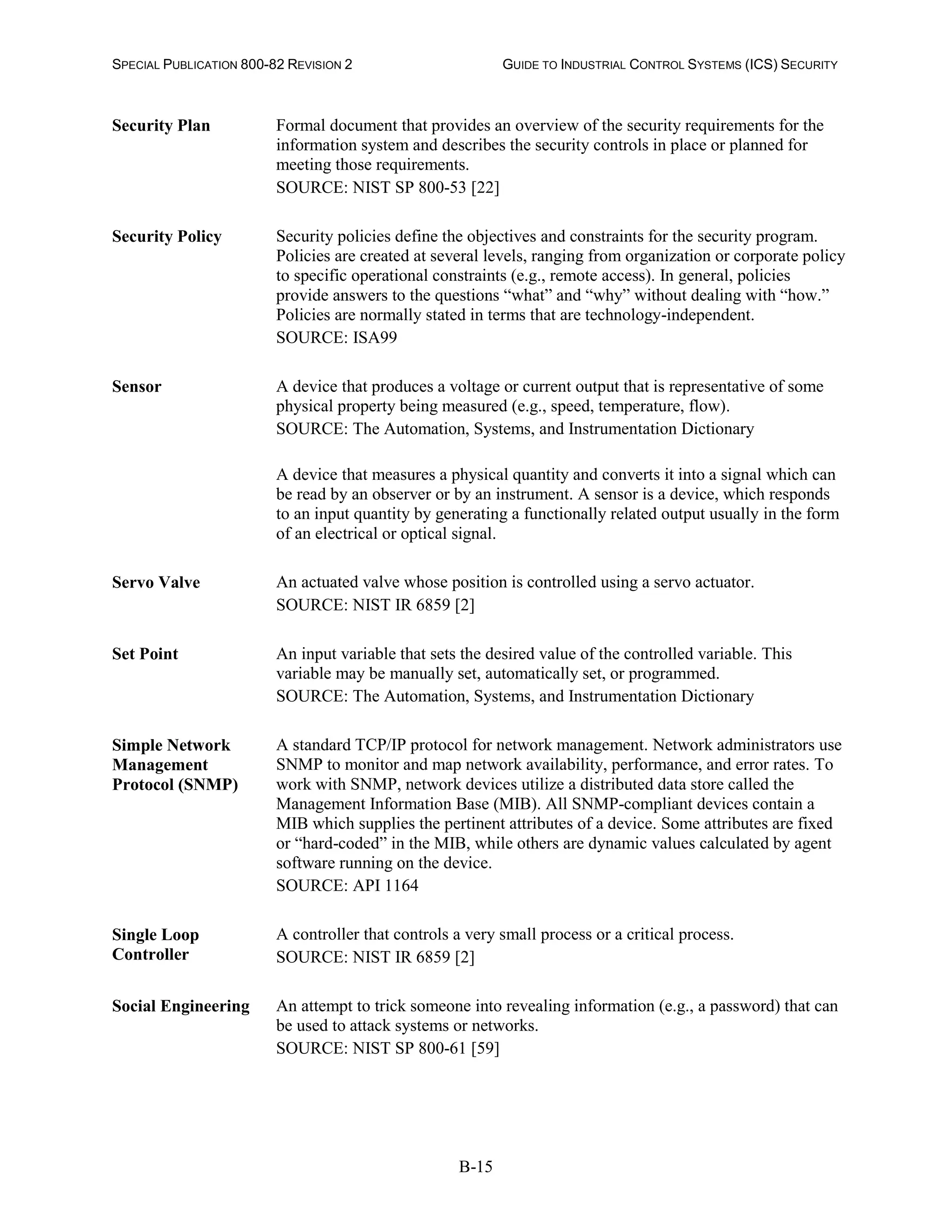 SPECIAL PUBLICATION 800-82 REVISION 2 GUIDE TO INDUSTRIAL CONTROL SYSTEMS (ICS) SECURITY
B-15
Security Plan Formal document that provides an overview of the security requirements for the
information system and describes the security controls in place or planned for
meeting those requirements.
SOURCE: NIST SP 800-53 [22]
Security Policy Security policies define the objectives and constraints for the security program.
Policies are created at several levels, ranging from organization or corporate policy
to specific operational constraints (e.g., remote access). In general, policies
provide answers to the questions “what” and “why” without dealing with “how.”
Policies are normally stated in terms that are technology-independent.
SOURCE: ISA99
Sensor A device that produces a voltage or current output that is representative of some
physical property being measured (e.g., speed, temperature, flow).
SOURCE: The Automation, Systems, and Instrumentation Dictionary
A device that measures a physical quantity and converts it into a signal which can
be read by an observer or by an instrument. A sensor is a device, which responds
to an input quantity by generating a functionally related output usually in the form
of an electrical or optical signal.
Servo Valve An actuated valve whose position is controlled using a servo actuator.
SOURCE: NIST IR 6859 [2]
Set Point An input variable that sets the desired value of the controlled variable. This
variable may be manually set, automatically set, or programmed.
SOURCE: The Automation, Systems, and Instrumentation Dictionary
Simple Network
Management
Protocol (SNMP)
A standard TCP/IP protocol for network management. Network administrators use
SNMP to monitor and map network availability, performance, and error rates. To
work with SNMP, network devices utilize a distributed data store called the
Management Information Base (MIB). All SNMP-compliant devices contain a
MIB which supplies the pertinent attributes of a device. Some attributes are fixed
or “hard-coded” in the MIB, while others are dynamic values calculated by agent
software running on the device.
SOURCE: API 1164
Single Loop
Controller
A controller that controls a very small process or a critical process.
SOURCE: NIST IR 6859 [2]
Social Engineering An attempt to trick someone into revealing information (e.g., a password) that can
be used to attack systems or networks.
SOURCE: NIST SP 800-61 [59]
 