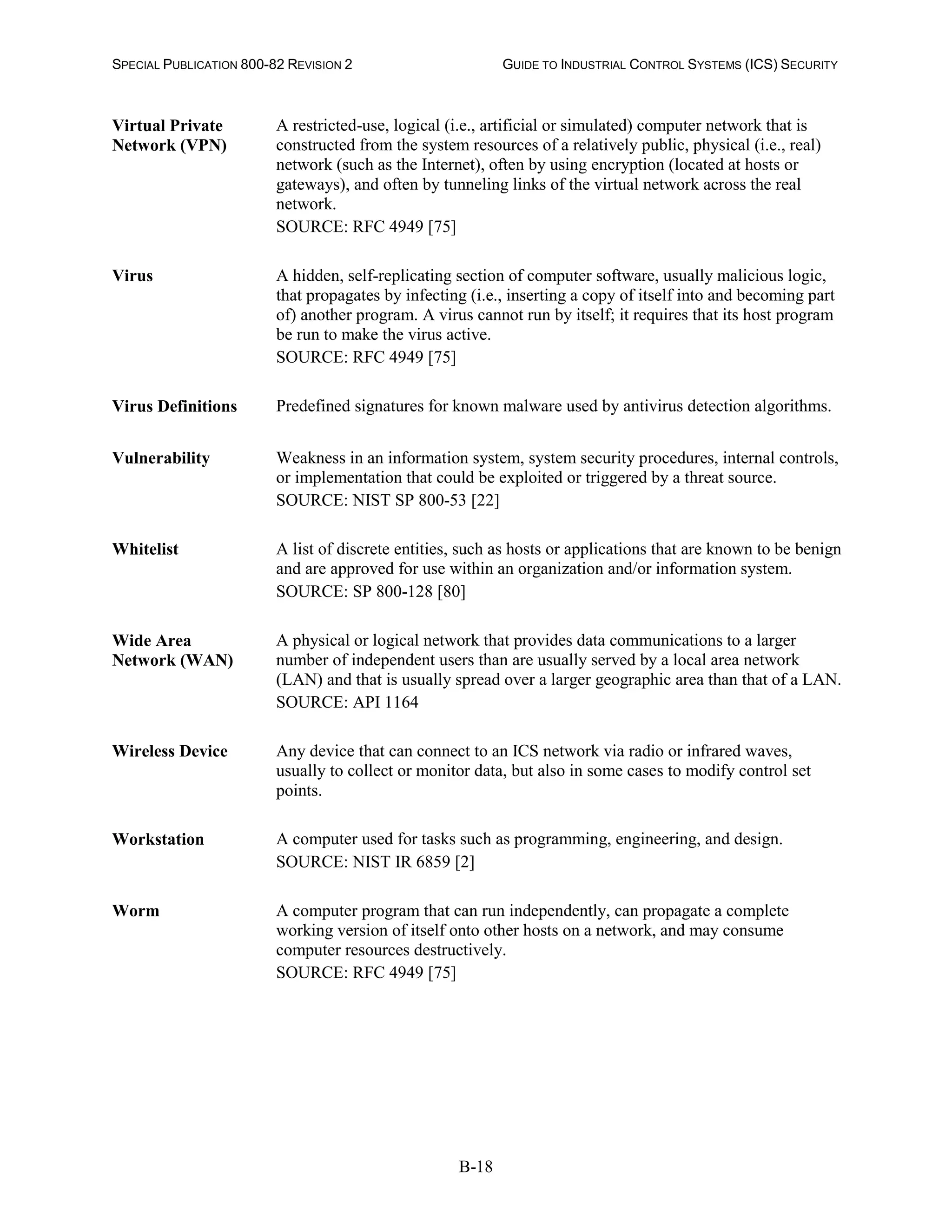 SPECIAL PUBLICATION 800-82 REVISION 2 GUIDE TO INDUSTRIAL CONTROL SYSTEMS (ICS) SECURITY
B-18
Virtual Private
Network (VPN)
A restricted-use, logical (i.e., artificial or simulated) computer network that is
constructed from the system resources of a relatively public, physical (i.e., real)
network (such as the Internet), often by using encryption (located at hosts or
gateways), and often by tunneling links of the virtual network across the real
network.
SOURCE: RFC 4949 [75]
Virus A hidden, self-replicating section of computer software, usually malicious logic,
that propagates by infecting (i.e., inserting a copy of itself into and becoming part
of) another program. A virus cannot run by itself; it requires that its host program
be run to make the virus active.
SOURCE: RFC 4949 [75]
Virus Definitions Predefined signatures for known malware used by antivirus detection algorithms.
Vulnerability Weakness in an information system, system security procedures, internal controls,
or implementation that could be exploited or triggered by a threat source.
SOURCE: NIST SP 800-53 [22]
Whitelist A list of discrete entities, such as hosts or applications that are known to be benign
and are approved for use within an organization and/or information system.
SOURCE: SP 800-128 [80]
Wide Area
Network (WAN)
A physical or logical network that provides data communications to a larger
number of independent users than are usually served by a local area network
(LAN) and that is usually spread over a larger geographic area than that of a LAN.
SOURCE: API 1164
Wireless Device Any device that can connect to an ICS network via radio or infrared waves,
usually to collect or monitor data, but also in some cases to modify control set
points.
Workstation A computer used for tasks such as programming, engineering, and design.
SOURCE: NIST IR 6859 [2]
Worm A computer program that can run independently, can propagate a complete
working version of itself onto other hosts on a network, and may consume
computer resources destructively.
SOURCE: RFC 4949 [75]
 