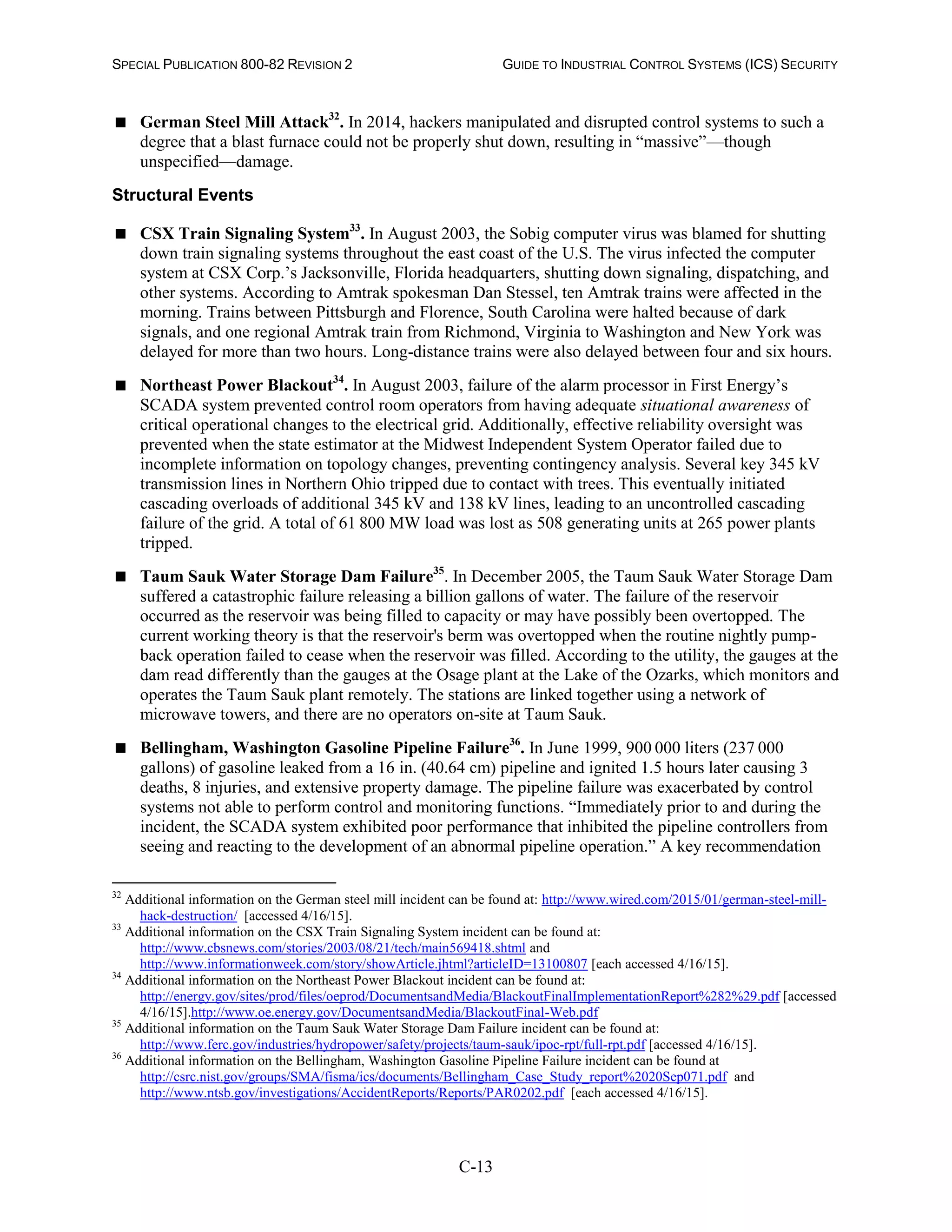 SPECIAL PUBLICATION 800-82 REVISION 2 GUIDE TO INDUSTRIAL CONTROL SYSTEMS (ICS) SECURITY
C-13
 German Steel Mill Attack32
. In 2014, hackers manipulated and disrupted control systems to such a
degree that a blast furnace could not be properly shut down, resulting in “massive”—though
unspecified—damage.
Structural Events
 CSX Train Signaling System33
. In August 2003, the Sobig computer virus was blamed for shutting
down train signaling systems throughout the east coast of the U.S. The virus infected the computer
system at CSX Corp.’s Jacksonville, Florida headquarters, shutting down signaling, dispatching, and
other systems. According to Amtrak spokesman Dan Stessel, ten Amtrak trains were affected in the
morning. Trains between Pittsburgh and Florence, South Carolina were halted because of dark
signals, and one regional Amtrak train from Richmond, Virginia to Washington and New York was
delayed for more than two hours. Long-distance trains were also delayed between four and six hours.
 Northeast Power Blackout34
. In August 2003, failure of the alarm processor in First Energy’s
SCADA system prevented control room operators from having adequate situational awareness of
critical operational changes to the electrical grid. Additionally, effective reliability oversight was
prevented when the state estimator at the Midwest Independent System Operator failed due to
incomplete information on topology changes, preventing contingency analysis. Several key 345 kV
transmission lines in Northern Ohio tripped due to contact with trees. This eventually initiated
cascading overloads of additional 345 kV and 138 kV lines, leading to an uncontrolled cascading
failure of the grid. A total of 61 800 MW load was lost as 508 generating units at 265 power plants
tripped.
 Taum Sauk Water Storage Dam Failure35
. In December 2005, the Taum Sauk Water Storage Dam
suffered a catastrophic failure releasing a billion gallons of water. The failure of the reservoir
occurred as the reservoir was being filled to capacity or may have possibly been overtopped. The
current working theory is that the reservoir's berm was overtopped when the routine nightly pump-
back operation failed to cease when the reservoir was filled. According to the utility, the gauges at the
dam read differently than the gauges at the Osage plant at the Lake of the Ozarks, which monitors and
operates the Taum Sauk plant remotely. The stations are linked together using a network of
microwave towers, and there are no operators on-site at Taum Sauk.
 Bellingham, Washington Gasoline Pipeline Failure36
. In June 1999, 900 000 liters (237 000
gallons) of gasoline leaked from a 16 in. (40.64 cm) pipeline and ignited 1.5 hours later causing 3
deaths, 8 injuries, and extensive property damage. The pipeline failure was exacerbated by control
systems not able to perform control and monitoring functions. “Immediately prior to and during the
incident, the SCADA system exhibited poor performance that inhibited the pipeline controllers from
seeing and reacting to the development of an abnormal pipeline operation.” A key recommendation
32
Additional information on the German steel mill incident can be found at: http://www.wired.com/2015/01/german-steel-mill-
hack-destruction/ [accessed 4/16/15].
33
Additional information on the CSX Train Signaling System incident can be found at:
http://www.cbsnews.com/stories/2003/08/21/tech/main569418.shtml and
http://www.informationweek.com/story/showArticle.jhtml?articleID=13100807 [each accessed 4/16/15].
34
Additional information on the Northeast Power Blackout incident can be found at:
http://energy.gov/sites/prod/files/oeprod/DocumentsandMedia/BlackoutFinalImplementationReport%282%29.pdf [accessed
4/16/15].http://www.oe.energy.gov/DocumentsandMedia/BlackoutFinal-Web.pdf
35
Additional information on the Taum Sauk Water Storage Dam Failure incident can be found at:
http://www.ferc.gov/industries/hydropower/safety/projects/taum-sauk/ipoc-rpt/full-rpt.pdf [accessed 4/16/15].
36
Additional information on the Bellingham, Washington Gasoline Pipeline Failure incident can be found at
http://csrc.nist.gov/groups/SMA/fisma/ics/documents/Bellingham_Case_Study_report%2020Sep071.pdf and
http://www.ntsb.gov/investigations/AccidentReports/Reports/PAR0202.pdf [each accessed 4/16/15].
 