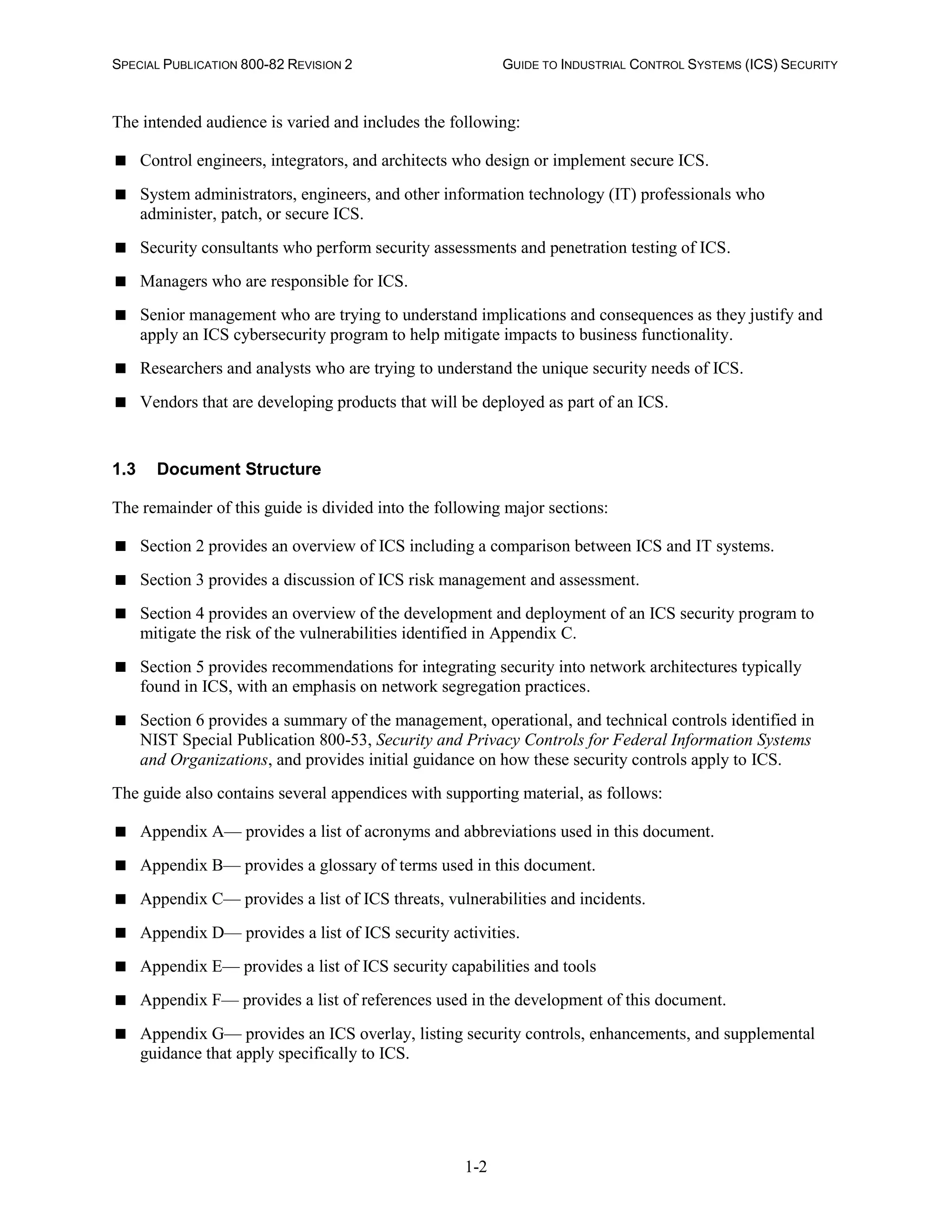 SPECIAL PUBLICATION 800-82 REVISION 2 GUIDE TO INDUSTRIAL CONTROL SYSTEMS (ICS) SECURITY
1-2
The intended audience is varied and includes the following:
 Control engineers, integrators, and architects who design or implement secure ICS.
 System administrators, engineers, and other information technology (IT) professionals who
administer, patch, or secure ICS.
 Security consultants who perform security assessments and penetration testing of ICS.
 Managers who are responsible for ICS.
 Senior management who are trying to understand implications and consequences as they justify and
apply an ICS cybersecurity program to help mitigate impacts to business functionality.
 Researchers and analysts who are trying to understand the unique security needs of ICS.
 Vendors that are developing products that will be deployed as part of an ICS.
1.3 Document Structure
The remainder of this guide is divided into the following major sections:
 Section 2 provides an overview of ICS including a comparison between ICS and IT systems.
 Section 3 provides a discussion of ICS risk management and assessment.
 Section 4 provides an overview of the development and deployment of an ICS security program to
mitigate the risk of the vulnerabilities identified in Appendix C.
 Section 5 provides recommendations for integrating security into network architectures typically
found in ICS, with an emphasis on network segregation practices.
 Section 6 provides a summary of the management, operational, and technical controls identified in
NIST Special Publication 800-53, Security and Privacy Controls for Federal Information Systems
and Organizations, and provides initial guidance on how these security controls apply to ICS.
The guide also contains several appendices with supporting material, as follows:
 Appendix A— provides a list of acronyms and abbreviations used in this document.
 Appendix B— provides a glossary of terms used in this document.
 Appendix C— provides a list of ICS threats, vulnerabilities and incidents.
 Appendix D— provides a list of ICS security activities.
 Appendix E— provides a list of ICS security capabilities and tools
 Appendix F— provides a list of references used in the development of this document.
 Appendix G— provides an ICS overlay, listing security controls, enhancements, and supplemental
guidance that apply specifically to ICS.
 