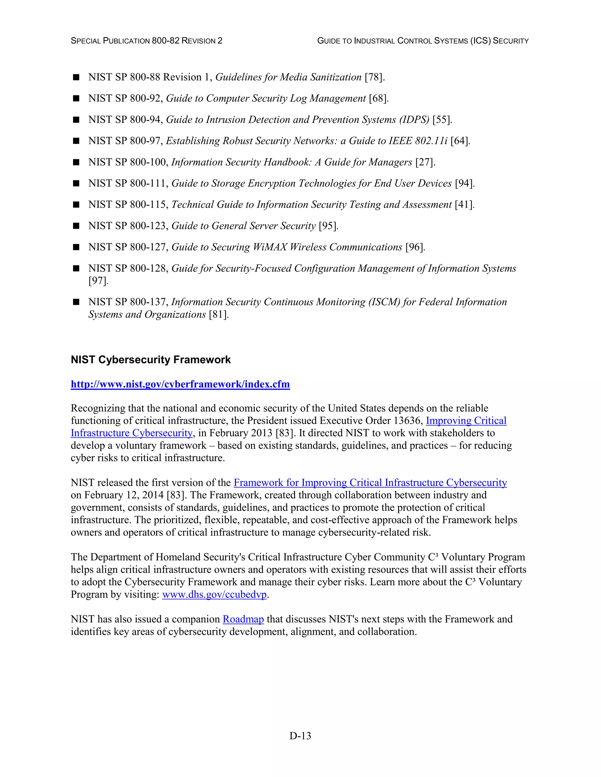 SPECIAL PUBLICATION 800-82 REVISION 2 GUIDE TO INDUSTRIAL CONTROL SYSTEMS (ICS) SECURITY
D-13
 NIST SP 800-88 Revision 1, Guidelines for Media Sanitization [78].
 NIST SP 800-92, Guide to Computer Security Log Management [68].
 NIST SP 800-94, Guide to Intrusion Detection and Prevention Systems (IDPS) [55].
 NIST SP 800-97, Establishing Robust Security Networks: a Guide to IEEE 802.11i [64].
 NIST SP 800-100, Information Security Handbook: A Guide for Managers [27].
 NIST SP 800-111, Guide to Storage Encryption Technologies for End User Devices [94].
 NIST SP 800-115, Technical Guide to Information Security Testing and Assessment [41].
 NIST SP 800-123, Guide to General Server Security [95].
 NIST SP 800-127, Guide to Securing WiMAX Wireless Communications [96].
 NIST SP 800-128, Guide for Security-Focused Configuration Management of Information Systems
[97].
 NIST SP 800-137, Information Security Continuous Monitoring (ISCM) for Federal Information
Systems and Organizations [81].
NIST Cybersecurity Framework
http://www.nist.gov/cyberframework/index.cfm
Recognizing that the national and economic security of the United States depends on the reliable
functioning of critical infrastructure, the President issued Executive Order 13636, Improving Critical
Infrastructure Cybersecurity, in February 2013 [83]. It directed NIST to work with stakeholders to
develop a voluntary framework – based on existing standards, guidelines, and practices – for reducing
cyber risks to critical infrastructure.
NIST released the first version of the Framework for Improving Critical Infrastructure Cybersecurity
on February 12, 2014 [83]. The Framework, created through collaboration between industry and
government, consists of standards, guidelines, and practices to promote the protection of critical
infrastructure. The prioritized, flexible, repeatable, and cost-effective approach of the Framework helps
owners and operators of critical infrastructure to manage cybersecurity-related risk.
The Department of Homeland Security's Critical Infrastructure Cyber Community C³ Voluntary Program
helps align critical infrastructure owners and operators with existing resources that will assist their efforts
to adopt the Cybersecurity Framework and manage their cyber risks. Learn more about the C³ Voluntary
Program by visiting: www.dhs.gov/ccubedvp.
NIST has also issued a companion Roadmap that discusses NIST's next steps with the Framework and
identifies key areas of cybersecurity development, alignment, and collaboration.
 