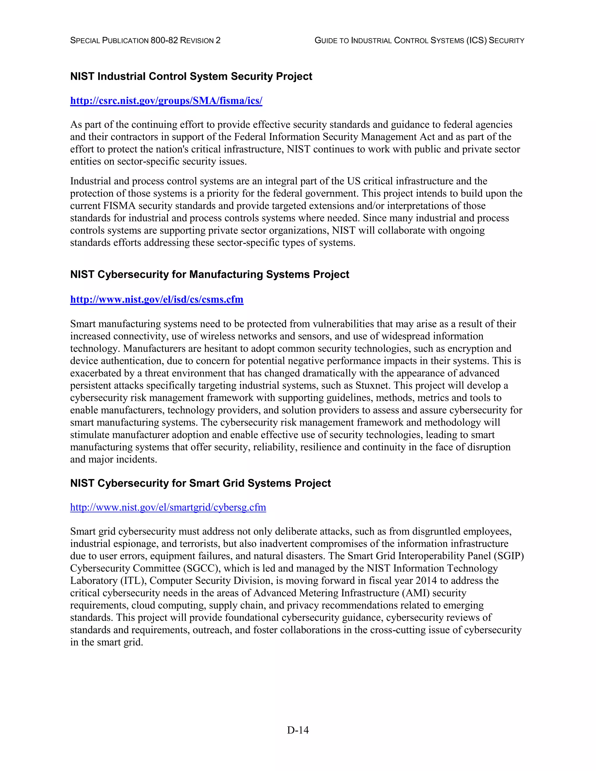SPECIAL PUBLICATION 800-82 REVISION 2 GUIDE TO INDUSTRIAL CONTROL SYSTEMS (ICS) SECURITY
D-14
NIST Industrial Control System Security Project
http://csrc.nist.gov/groups/SMA/fisma/ics/
As part of the continuing effort to provide effective security standards and guidance to federal agencies
and their contractors in support of the Federal Information Security Management Act and as part of the
effort to protect the nation's critical infrastructure, NIST continues to work with public and private sector
entities on sector-specific security issues.
Industrial and process control systems are an integral part of the US critical infrastructure and the
protection of those systems is a priority for the federal government. This project intends to build upon the
current FISMA security standards and provide targeted extensions and/or interpretations of those
standards for industrial and process controls systems where needed. Since many industrial and process
controls systems are supporting private sector organizations, NIST will collaborate with ongoing
standards efforts addressing these sector-specific types of systems.
NIST Cybersecurity for Manufacturing Systems Project
http://www.nist.gov/el/isd/cs/csms.cfm
Smart manufacturing systems need to be protected from vulnerabilities that may arise as a result of their
increased connectivity, use of wireless networks and sensors, and use of widespread information
technology. Manufacturers are hesitant to adopt common security technologies, such as encryption and
device authentication, due to concern for potential negative performance impacts in their systems. This is
exacerbated by a threat environment that has changed dramatically with the appearance of advanced
persistent attacks specifically targeting industrial systems, such as Stuxnet. This project will develop a
cybersecurity risk management framework with supporting guidelines, methods, metrics and tools to
enable manufacturers, technology providers, and solution providers to assess and assure cybersecurity for
smart manufacturing systems. The cybersecurity risk management framework and methodology will
stimulate manufacturer adoption and enable effective use of security technologies, leading to smart
manufacturing systems that offer security, reliability, resilience and continuity in the face of disruption
and major incidents.
NIST Cybersecurity for Smart Grid Systems Project
http://www.nist.gov/el/smartgrid/cybersg.cfm
Smart grid cybersecurity must address not only deliberate attacks, such as from disgruntled employees,
industrial espionage, and terrorists, but also inadvertent compromises of the information infrastructure
due to user errors, equipment failures, and natural disasters. The Smart Grid Interoperability Panel (SGIP)
Cybersecurity Committee (SGCC), which is led and managed by the NIST Information Technology
Laboratory (ITL), Computer Security Division, is moving forward in fiscal year 2014 to address the
critical cybersecurity needs in the areas of Advanced Metering Infrastructure (AMI) security
requirements, cloud computing, supply chain, and privacy recommendations related to emerging
standards. This project will provide foundational cybersecurity guidance, cybersecurity reviews of
standards and requirements, outreach, and foster collaborations in the cross-cutting issue of cybersecurity
in the smart grid.
 