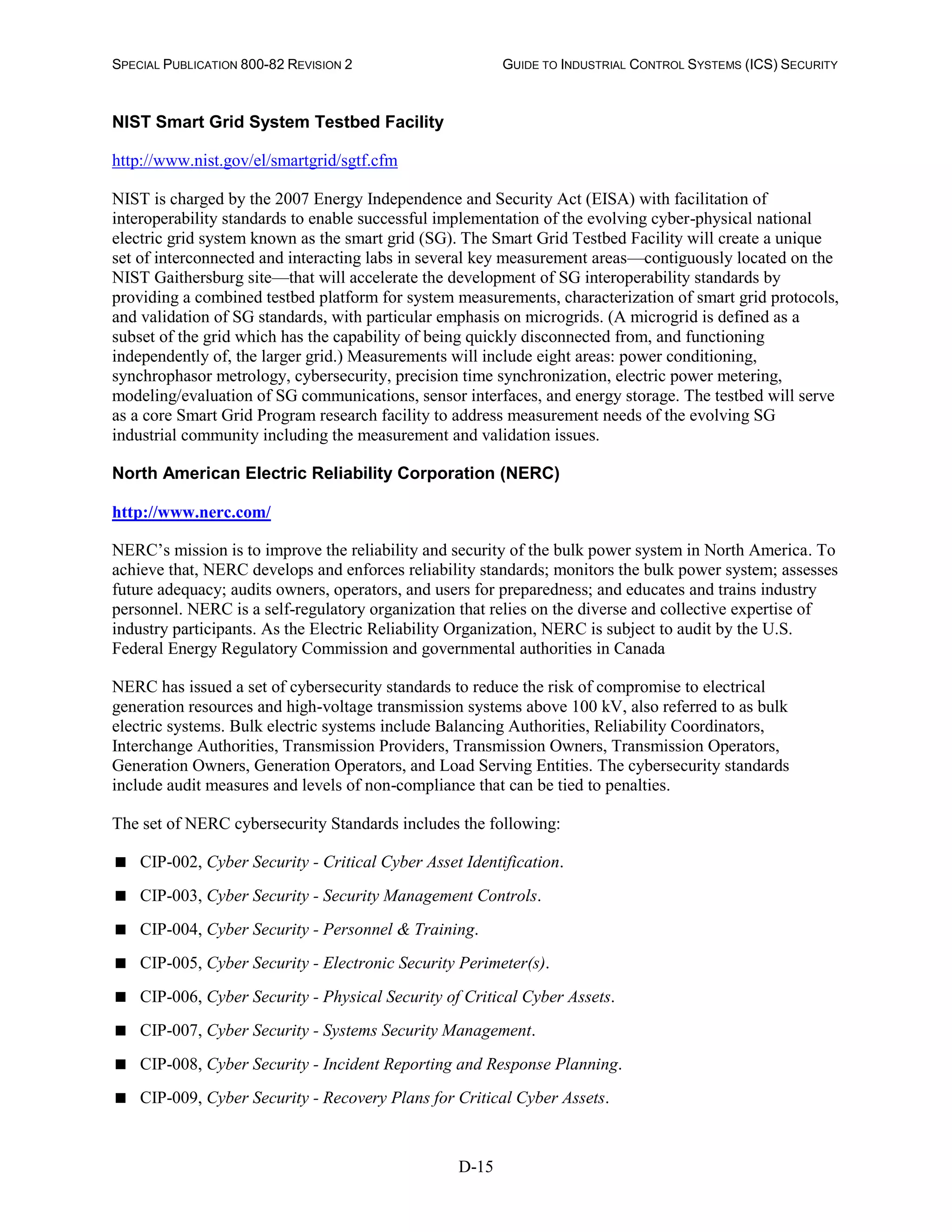 SPECIAL PUBLICATION 800-82 REVISION 2 GUIDE TO INDUSTRIAL CONTROL SYSTEMS (ICS) SECURITY
D-15
NIST Smart Grid System Testbed Facility
http://www.nist.gov/el/smartgrid/sgtf.cfm
NIST is charged by the 2007 Energy Independence and Security Act (EISA) with facilitation of
interoperability standards to enable successful implementation of the evolving cyber-physical national
electric grid system known as the smart grid (SG). The Smart Grid Testbed Facility will create a unique
set of interconnected and interacting labs in several key measurement areas—contiguously located on the
NIST Gaithersburg site—that will accelerate the development of SG interoperability standards by
providing a combined testbed platform for system measurements, characterization of smart grid protocols,
and validation of SG standards, with particular emphasis on microgrids. (A microgrid is defined as a
subset of the grid which has the capability of being quickly disconnected from, and functioning
independently of, the larger grid.) Measurements will include eight areas: power conditioning,
synchrophasor metrology, cybersecurity, precision time synchronization, electric power metering,
modeling/evaluation of SG communications, sensor interfaces, and energy storage. The testbed will serve
as a core Smart Grid Program research facility to address measurement needs of the evolving SG
industrial community including the measurement and validation issues.
North American Electric Reliability Corporation (NERC)
http://www.nerc.com/
NERC’s mission is to improve the reliability and security of the bulk power system in North America. To
achieve that, NERC develops and enforces reliability standards; monitors the bulk power system; assesses
future adequacy; audits owners, operators, and users for preparedness; and educates and trains industry
personnel. NERC is a self-regulatory organization that relies on the diverse and collective expertise of
industry participants. As the Electric Reliability Organization, NERC is subject to audit by the U.S.
Federal Energy Regulatory Commission and governmental authorities in Canada
NERC has issued a set of cybersecurity standards to reduce the risk of compromise to electrical
generation resources and high-voltage transmission systems above 100 kV, also referred to as bulk
electric systems. Bulk electric systems include Balancing Authorities, Reliability Coordinators,
Interchange Authorities, Transmission Providers, Transmission Owners, Transmission Operators,
Generation Owners, Generation Operators, and Load Serving Entities. The cybersecurity standards
include audit measures and levels of non-compliance that can be tied to penalties.
The set of NERC cybersecurity Standards includes the following:
 CIP-002, Cyber Security - Critical Cyber Asset Identification.
 CIP-003, Cyber Security - Security Management Controls.
 CIP-004, Cyber Security - Personnel & Training.
 CIP-005, Cyber Security - Electronic Security Perimeter(s).
 CIP-006, Cyber Security - Physical Security of Critical Cyber Assets.
 CIP-007, Cyber Security - Systems Security Management.
 CIP-008, Cyber Security - Incident Reporting and Response Planning.
 CIP-009, Cyber Security - Recovery Plans for Critical Cyber Assets.
 