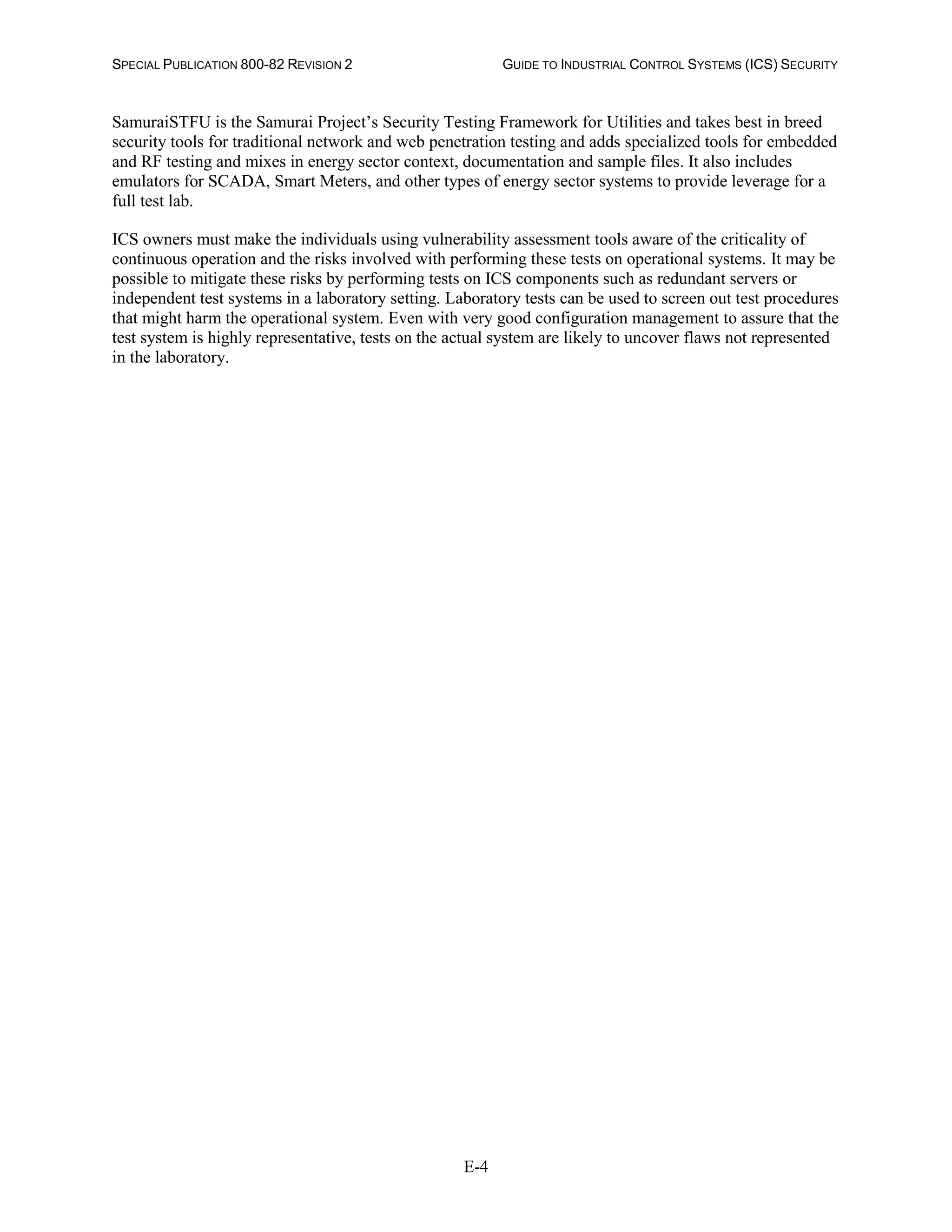 SPECIAL PUBLICATION 800-82 REVISION 2 GUIDE TO INDUSTRIAL CONTROL SYSTEMS (ICS) SECURITY
E-4
SamuraiSTFU is the Samurai Project’s Security Testing Framework for Utilities and takes best in breed
security tools for traditional network and web penetration testing and adds specialized tools for embedded
and RF testing and mixes in energy sector context, documentation and sample files. It also includes
emulators for SCADA, Smart Meters, and other types of energy sector systems to provide leverage for a
full test lab.
ICS owners must make the individuals using vulnerability assessment tools aware of the criticality of
continuous operation and the risks involved with performing these tests on operational systems. It may be
possible to mitigate these risks by performing tests on ICS components such as redundant servers or
independent test systems in a laboratory setting. Laboratory tests can be used to screen out test procedures
that might harm the operational system. Even with very good configuration management to assure that the
test system is highly representative, tests on the actual system are likely to uncover flaws not represented
in the laboratory.
 