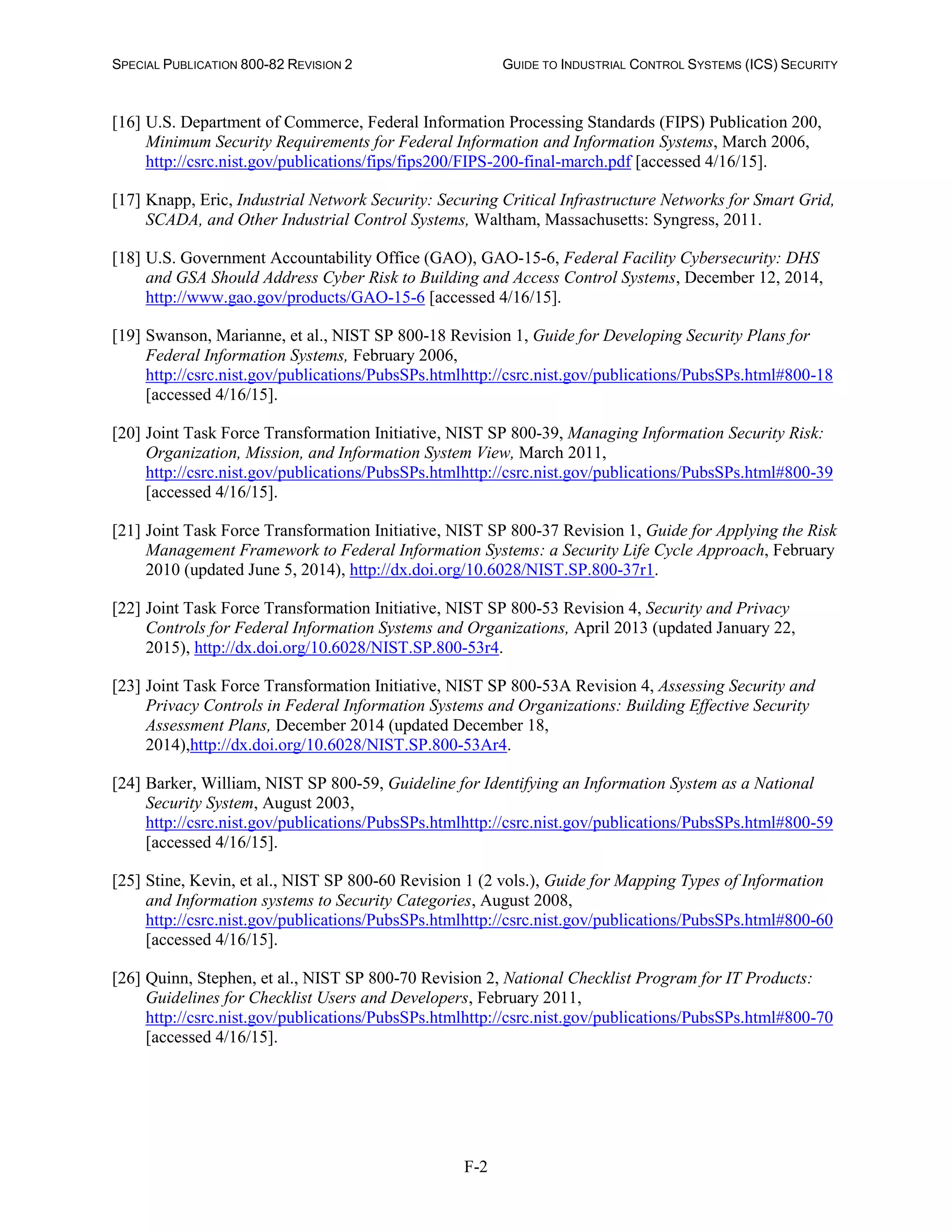 SPECIAL PUBLICATION 800-82 REVISION 2 GUIDE TO INDUSTRIAL CONTROL SYSTEMS (ICS) SECURITY
F-2
[16] U.S. Department of Commerce, Federal Information Processing Standards (FIPS) Publication 200,
Minimum Security Requirements for Federal Information and Information Systems, March 2006,
http://csrc.nist.gov/publications/fips/fips200/FIPS-200-final-march.pdf [accessed 4/16/15].
[17] Knapp, Eric, Industrial Network Security: Securing Critical Infrastructure Networks for Smart Grid,
SCADA, and Other Industrial Control Systems, Waltham, Massachusetts: Syngress, 2011.
[18] U.S. Government Accountability Office (GAO), GAO-15-6, Federal Facility Cybersecurity: DHS
and GSA Should Address Cyber Risk to Building and Access Control Systems, December 12, 2014,
http://www.gao.gov/products/GAO-15-6 [accessed 4/16/15].
[19] Swanson, Marianne, et al., NIST SP 800-18 Revision 1, Guide for Developing Security Plans for
Federal Information Systems, February 2006,
http://csrc.nist.gov/publications/PubsSPs.htmlhttp://csrc.nist.gov/publications/PubsSPs.html#800-18
[accessed 4/16/15].
[20] Joint Task Force Transformation Initiative, NIST SP 800-39, Managing Information Security Risk:
Organization, Mission, and Information System View, March 2011,
http://csrc.nist.gov/publications/PubsSPs.htmlhttp://csrc.nist.gov/publications/PubsSPs.html#800-39
[accessed 4/16/15].
[21] Joint Task Force Transformation Initiative, NIST SP 800-37 Revision 1, Guide for Applying the Risk
Management Framework to Federal Information Systems: a Security Life Cycle Approach, February
2010 (updated June 5, 2014), http://dx.doi.org/10.6028/NIST.SP.800-37r1.
[22] Joint Task Force Transformation Initiative, NIST SP 800-53 Revision 4, Security and Privacy
Controls for Federal Information Systems and Organizations, April 2013 (updated January 22,
2015), http://dx.doi.org/10.6028/NIST.SP.800-53r4.
[23] Joint Task Force Transformation Initiative, NIST SP 800-53A Revision 4, Assessing Security and
Privacy Controls in Federal Information Systems and Organizations: Building Effective Security
Assessment Plans, December 2014 (updated December 18,
2014),http://dx.doi.org/10.6028/NIST.SP.800-53Ar4.
[24] Barker, William, NIST SP 800-59, Guideline for Identifying an Information System as a National
Security System, August 2003,
http://csrc.nist.gov/publications/PubsSPs.htmlhttp://csrc.nist.gov/publications/PubsSPs.html#800-59
[accessed 4/16/15].
[25] Stine, Kevin, et al., NIST SP 800-60 Revision 1 (2 vols.), Guide for Mapping Types of Information
and Information systems to Security Categories, August 2008,
http://csrc.nist.gov/publications/PubsSPs.htmlhttp://csrc.nist.gov/publications/PubsSPs.html#800-60
[accessed 4/16/15].
[26] Quinn, Stephen, et al., NIST SP 800-70 Revision 2, National Checklist Program for IT Products:
Guidelines for Checklist Users and Developers, February 2011,
http://csrc.nist.gov/publications/PubsSPs.htmlhttp://csrc.nist.gov/publications/PubsSPs.html#800-70
[accessed 4/16/15].
 