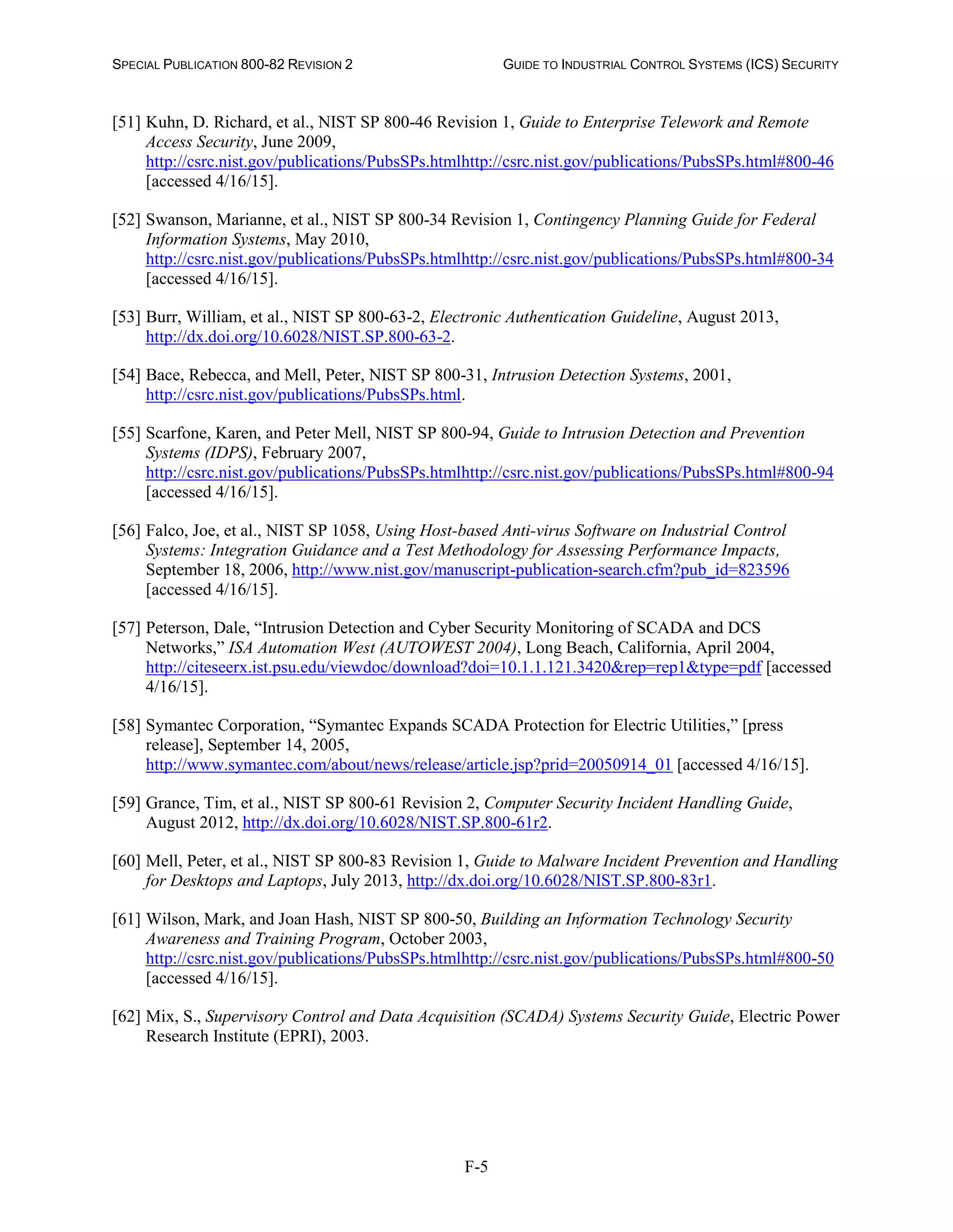 SPECIAL PUBLICATION 800-82 REVISION 2 GUIDE TO INDUSTRIAL CONTROL SYSTEMS (ICS) SECURITY
F-5
[51] Kuhn, D. Richard, et al., NIST SP 800-46 Revision 1, Guide to Enterprise Telework and Remote
Access Security, June 2009,
http://csrc.nist.gov/publications/PubsSPs.htmlhttp://csrc.nist.gov/publications/PubsSPs.html#800-46
[accessed 4/16/15].
[52] Swanson, Marianne, et al., NIST SP 800-34 Revision 1, Contingency Planning Guide for Federal
Information Systems, May 2010,
http://csrc.nist.gov/publications/PubsSPs.htmlhttp://csrc.nist.gov/publications/PubsSPs.html#800-34
[accessed 4/16/15].
[53] Burr, William, et al., NIST SP 800-63-2, Electronic Authentication Guideline, August 2013,
http://dx.doi.org/10.6028/NIST.SP.800-63-2.
[54] Bace, Rebecca, and Mell, Peter, NIST SP 800-31, Intrusion Detection Systems, 2001,
http://csrc.nist.gov/publications/PubsSPs.html.
[55] Scarfone, Karen, and Peter Mell, NIST SP 800-94, Guide to Intrusion Detection and Prevention
Systems (IDPS), February 2007,
http://csrc.nist.gov/publications/PubsSPs.htmlhttp://csrc.nist.gov/publications/PubsSPs.html#800-94
[accessed 4/16/15].
[56] Falco, Joe, et al., NIST SP 1058, Using Host-based Anti-virus Software on Industrial Control
Systems: Integration Guidance and a Test Methodology for Assessing Performance Impacts,
September 18, 2006, http://www.nist.gov/manuscript-publication-search.cfm?pub_id=823596
[accessed 4/16/15].
[57] Peterson, Dale, “Intrusion Detection and Cyber Security Monitoring of SCADA and DCS
Networks,” ISA Automation West (AUTOWEST 2004), Long Beach, California, April 2004,
http://citeseerx.ist.psu.edu/viewdoc/download?doi=10.1.1.121.3420&rep=rep1&type=pdf [accessed
4/16/15].
[58] Symantec Corporation, “Symantec Expands SCADA Protection for Electric Utilities,” [press
release], September 14, 2005,
http://www.symantec.com/about/news/release/article.jsp?prid=20050914_01 [accessed 4/16/15].
[59] Grance, Tim, et al., NIST SP 800-61 Revision 2, Computer Security Incident Handling Guide,
August 2012, http://dx.doi.org/10.6028/NIST.SP.800-61r2.
[60] Mell, Peter, et al., NIST SP 800-83 Revision 1, Guide to Malware Incident Prevention and Handling
for Desktops and Laptops, July 2013, http://dx.doi.org/10.6028/NIST.SP.800-83r1.
[61] Wilson, Mark, and Joan Hash, NIST SP 800-50, Building an Information Technology Security
Awareness and Training Program, October 2003,
http://csrc.nist.gov/publications/PubsSPs.htmlhttp://csrc.nist.gov/publications/PubsSPs.html#800-50
[accessed 4/16/15].
[62] Mix, S., Supervisory Control and Data Acquisition (SCADA) Systems Security Guide, Electric Power
Research Institute (EPRI), 2003.
 