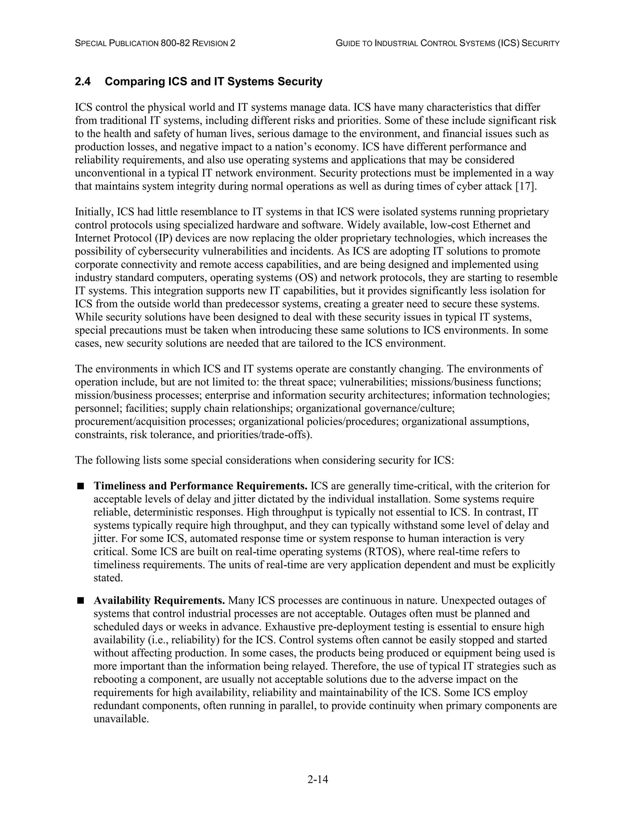 SPECIAL PUBLICATION 800-82 REVISION 2 GUIDE TO INDUSTRIAL CONTROL SYSTEMS (ICS) SECURITY
2-14
2.4 Comparing ICS and IT Systems Security
ICS control the physical world and IT systems manage data. ICS have many characteristics that differ
from traditional IT systems, including different risks and priorities. Some of these include significant risk
to the health and safety of human lives, serious damage to the environment, and financial issues such as
production losses, and negative impact to a nation’s economy. ICS have different performance and
reliability requirements, and also use operating systems and applications that may be considered
unconventional in a typical IT network environment. Security protections must be implemented in a way
that maintains system integrity during normal operations as well as during times of cyber attack [17].
Initially, ICS had little resemblance to IT systems in that ICS were isolated systems running proprietary
control protocols using specialized hardware and software. Widely available, low-cost Ethernet and
Internet Protocol (IP) devices are now replacing the older proprietary technologies, which increases the
possibility of cybersecurity vulnerabilities and incidents. As ICS are adopting IT solutions to promote
corporate connectivity and remote access capabilities, and are being designed and implemented using
industry standard computers, operating systems (OS) and network protocols, they are starting to resemble
IT systems. This integration supports new IT capabilities, but it provides significantly less isolation for
ICS from the outside world than predecessor systems, creating a greater need to secure these systems.
While security solutions have been designed to deal with these security issues in typical IT systems,
special precautions must be taken when introducing these same solutions to ICS environments. In some
cases, new security solutions are needed that are tailored to the ICS environment.
The environments in which ICS and IT systems operate are constantly changing. The environments of
operation include, but are not limited to: the threat space; vulnerabilities; missions/business functions;
mission/business processes; enterprise and information security architectures; information technologies;
personnel; facilities; supply chain relationships; organizational governance/culture;
procurement/acquisition processes; organizational policies/procedures; organizational assumptions,
constraints, risk tolerance, and priorities/trade-offs).
The following lists some special considerations when considering security for ICS:
 Timeliness and Performance Requirements. ICS are generally time-critical, with the criterion for
acceptable levels of delay and jitter dictated by the individual installation. Some systems require
reliable, deterministic responses. High throughput is typically not essential to ICS. In contrast, IT
systems typically require high throughput, and they can typically withstand some level of delay and
jitter. For some ICS, automated response time or system response to human interaction is very
critical. Some ICS are built on real-time operating systems (RTOS), where real-time refers to
timeliness requirements. The units of real-time are very application dependent and must be explicitly
stated.
 Availability Requirements. Many ICS processes are continuous in nature. Unexpected outages of
systems that control industrial processes are not acceptable. Outages often must be planned and
scheduled days or weeks in advance. Exhaustive pre-deployment testing is essential to ensure high
availability (i.e., reliability) for the ICS. Control systems often cannot be easily stopped and started
without affecting production. In some cases, the products being produced or equipment being used is
more important than the information being relayed. Therefore, the use of typical IT strategies such as
rebooting a component, are usually not acceptable solutions due to the adverse impact on the
requirements for high availability, reliability and maintainability of the ICS. Some ICS employ
redundant components, often running in parallel, to provide continuity when primary components are
unavailable.
 