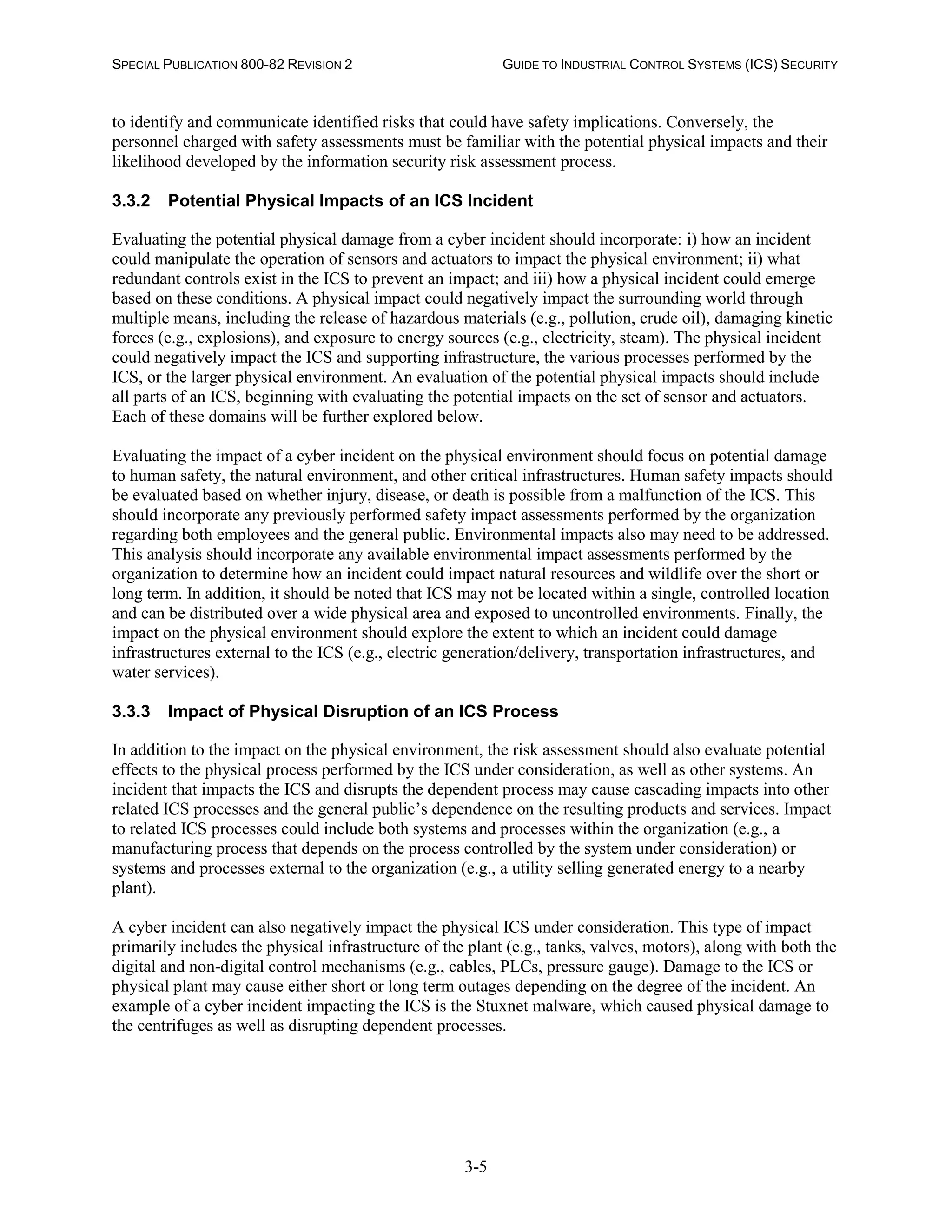 SPECIAL PUBLICATION 800-82 REVISION 2 GUIDE TO INDUSTRIAL CONTROL SYSTEMS (ICS) SECURITY
3-5
to identify and communicate identified risks that could have safety implications. Conversely, the
personnel charged with safety assessments must be familiar with the potential physical impacts and their
likelihood developed by the information security risk assessment process.
3.3.2 Potential Physical Impacts of an ICS Incident
Evaluating the potential physical damage from a cyber incident should incorporate: i) how an incident
could manipulate the operation of sensors and actuators to impact the physical environment; ii) what
redundant controls exist in the ICS to prevent an impact; and iii) how a physical incident could emerge
based on these conditions. A physical impact could negatively impact the surrounding world through
multiple means, including the release of hazardous materials (e.g., pollution, crude oil), damaging kinetic
forces (e.g., explosions), and exposure to energy sources (e.g., electricity, steam). The physical incident
could negatively impact the ICS and supporting infrastructure, the various processes performed by the
ICS, or the larger physical environment. An evaluation of the potential physical impacts should include
all parts of an ICS, beginning with evaluating the potential impacts on the set of sensor and actuators.
Each of these domains will be further explored below.
Evaluating the impact of a cyber incident on the physical environment should focus on potential damage
to human safety, the natural environment, and other critical infrastructures. Human safety impacts should
be evaluated based on whether injury, disease, or death is possible from a malfunction of the ICS. This
should incorporate any previously performed safety impact assessments performed by the organization
regarding both employees and the general public. Environmental impacts also may need to be addressed.
This analysis should incorporate any available environmental impact assessments performed by the
organization to determine how an incident could impact natural resources and wildlife over the short or
long term. In addition, it should be noted that ICS may not be located within a single, controlled location
and can be distributed over a wide physical area and exposed to uncontrolled environments. Finally, the
impact on the physical environment should explore the extent to which an incident could damage
infrastructures external to the ICS (e.g., electric generation/delivery, transportation infrastructures, and
water services).
3.3.3 Impact of Physical Disruption of an ICS Process
In addition to the impact on the physical environment, the risk assessment should also evaluate potential
effects to the physical process performed by the ICS under consideration, as well as other systems. An
incident that impacts the ICS and disrupts the dependent process may cause cascading impacts into other
related ICS processes and the general public’s dependence on the resulting products and services. Impact
to related ICS processes could include both systems and processes within the organization (e.g., a
manufacturing process that depends on the process controlled by the system under consideration) or
systems and processes external to the organization (e.g., a utility selling generated energy to a nearby
plant).
A cyber incident can also negatively impact the physical ICS under consideration. This type of impact
primarily includes the physical infrastructure of the plant (e.g., tanks, valves, motors), along with both the
digital and non-digital control mechanisms (e.g., cables, PLCs, pressure gauge). Damage to the ICS or
physical plant may cause either short or long term outages depending on the degree of the incident. An
example of a cyber incident impacting the ICS is the Stuxnet malware, which caused physical damage to
the centrifuges as well as disrupting dependent processes.
 