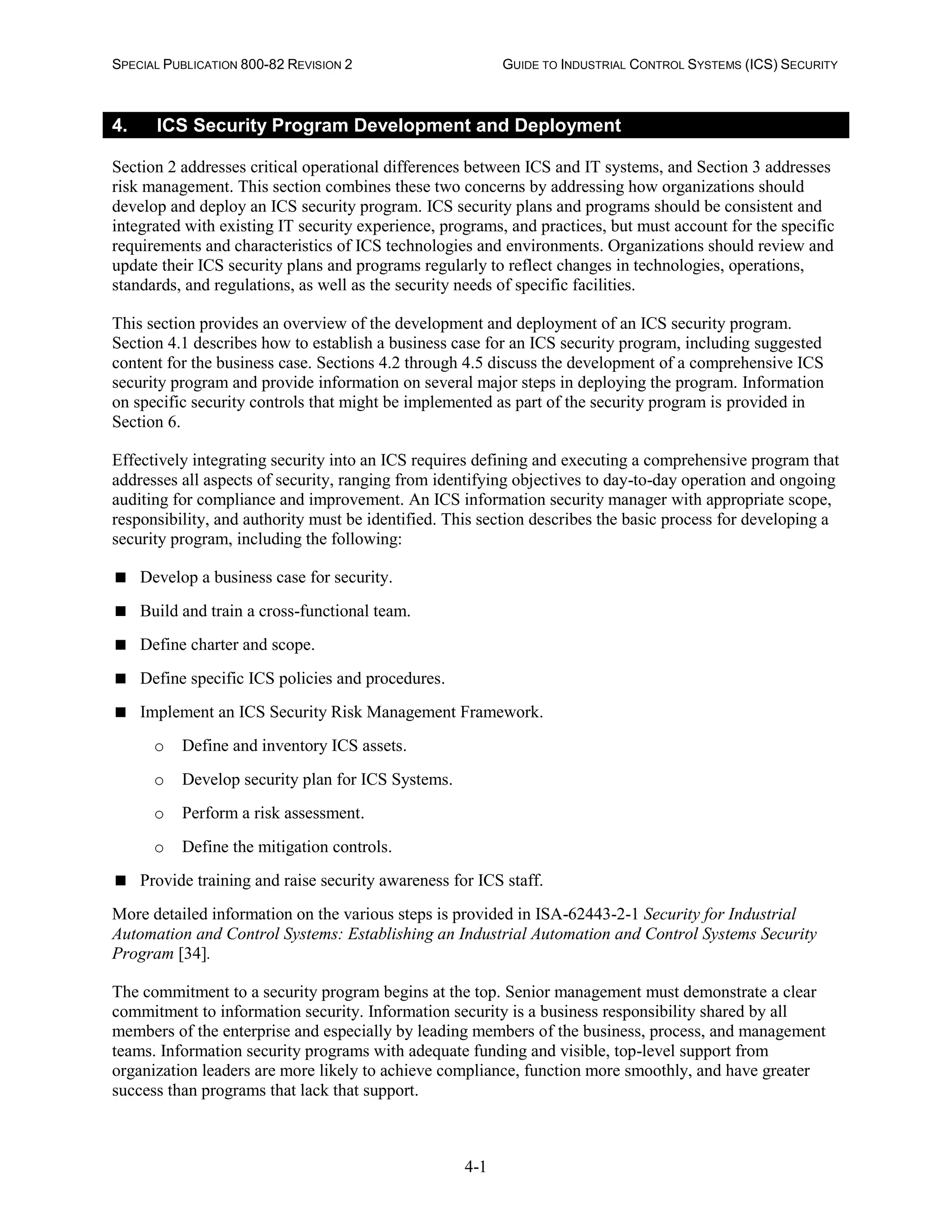 SPECIAL PUBLICATION 800-82 REVISION 2 GUIDE TO INDUSTRIAL CONTROL SYSTEMS (ICS) SECURITY
4-1
4. ICS Security Program Development and Deployment
Section 2 addresses critical operational differences between ICS and IT systems, and Section 3 addresses
risk management. This section combines these two concerns by addressing how organizations should
develop and deploy an ICS security program. ICS security plans and programs should be consistent and
integrated with existing IT security experience, programs, and practices, but must account for the specific
requirements and characteristics of ICS technologies and environments. Organizations should review and
update their ICS security plans and programs regularly to reflect changes in technologies, operations,
standards, and regulations, as well as the security needs of specific facilities.
This section provides an overview of the development and deployment of an ICS security program.
Section 4.1 describes how to establish a business case for an ICS security program, including suggested
content for the business case. Sections 4.2 through 4.5 discuss the development of a comprehensive ICS
security program and provide information on several major steps in deploying the program. Information
on specific security controls that might be implemented as part of the security program is provided in
Section 6.
Effectively integrating security into an ICS requires defining and executing a comprehensive program that
addresses all aspects of security, ranging from identifying objectives to day-to-day operation and ongoing
auditing for compliance and improvement. An ICS information security manager with appropriate scope,
responsibility, and authority must be identified. This section describes the basic process for developing a
security program, including the following:
 Develop a business case for security.
 Build and train a cross-functional team.
 Define charter and scope.
 Define specific ICS policies and procedures.
 Implement an ICS Security Risk Management Framework.
o Define and inventory ICS assets.
o Develop security plan for ICS Systems.
o Perform a risk assessment.
o Define the mitigation controls.
 Provide training and raise security awareness for ICS staff.
More detailed information on the various steps is provided in ISA-62443-2-1 Security for Industrial
Automation and Control Systems: Establishing an Industrial Automation and Control Systems Security
Program [34].
The commitment to a security program begins at the top. Senior management must demonstrate a clear
commitment to information security. Information security is a business responsibility shared by all
members of the enterprise and especially by leading members of the business, process, and management
teams. Information security programs with adequate funding and visible, top-level support from
organization leaders are more likely to achieve compliance, function more smoothly, and have greater
success than programs that lack that support.
 