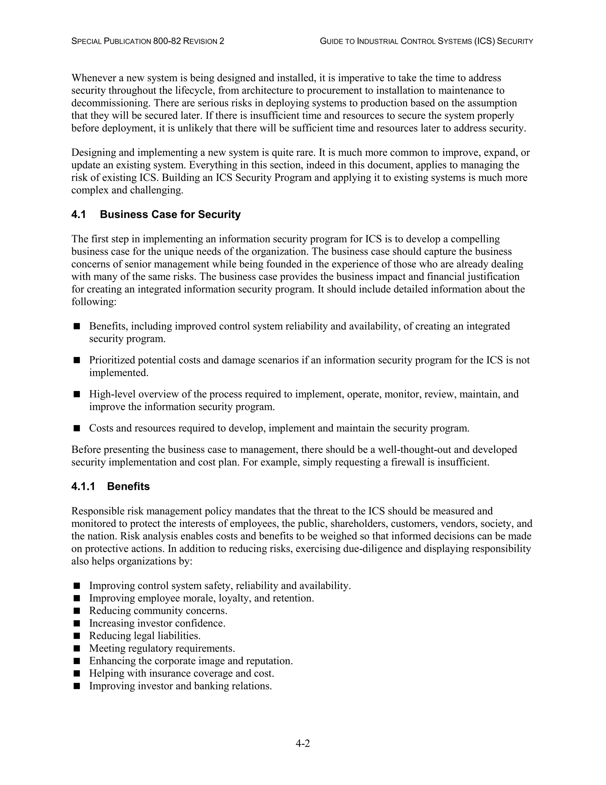 SPECIAL PUBLICATION 800-82 REVISION 2 GUIDE TO INDUSTRIAL CONTROL SYSTEMS (ICS) SECURITY
4-2
Whenever a new system is being designed and installed, it is imperative to take the time to address
security throughout the lifecycle, from architecture to procurement to installation to maintenance to
decommissioning. There are serious risks in deploying systems to production based on the assumption
that they will be secured later. If there is insufficient time and resources to secure the system properly
before deployment, it is unlikely that there will be sufficient time and resources later to address security.
Designing and implementing a new system is quite rare. It is much more common to improve, expand, or
update an existing system. Everything in this section, indeed in this document, applies to managing the
risk of existing ICS. Building an ICS Security Program and applying it to existing systems is much more
complex and challenging.
4.1 Business Case for Security
The first step in implementing an information security program for ICS is to develop a compelling
business case for the unique needs of the organization. The business case should capture the business
concerns of senior management while being founded in the experience of those who are already dealing
with many of the same risks. The business case provides the business impact and financial justification
for creating an integrated information security program. It should include detailed information about the
following:
 Benefits, including improved control system reliability and availability, of creating an integrated
security program.
 Prioritized potential costs and damage scenarios if an information security program for the ICS is not
implemented.
 High-level overview of the process required to implement, operate, monitor, review, maintain, and
improve the information security program.
 Costs and resources required to develop, implement and maintain the security program.
Before presenting the business case to management, there should be a well-thought-out and developed
security implementation and cost plan. For example, simply requesting a firewall is insufficient.
4.1.1 Benefits
Responsible risk management policy mandates that the threat to the ICS should be measured and
monitored to protect the interests of employees, the public, shareholders, customers, vendors, society, and
the nation. Risk analysis enables costs and benefits to be weighed so that informed decisions can be made
on protective actions. In addition to reducing risks, exercising due-diligence and displaying responsibility
also helps organizations by:
 Improving control system safety, reliability and availability.
 Improving employee morale, loyalty, and retention.
 Reducing community concerns.
 Increasing investor confidence.
 Reducing legal liabilities.
 Meeting regulatory requirements.
 Enhancing the corporate image and reputation.
 Helping with insurance coverage and cost.
 Improving investor and banking relations.
 
