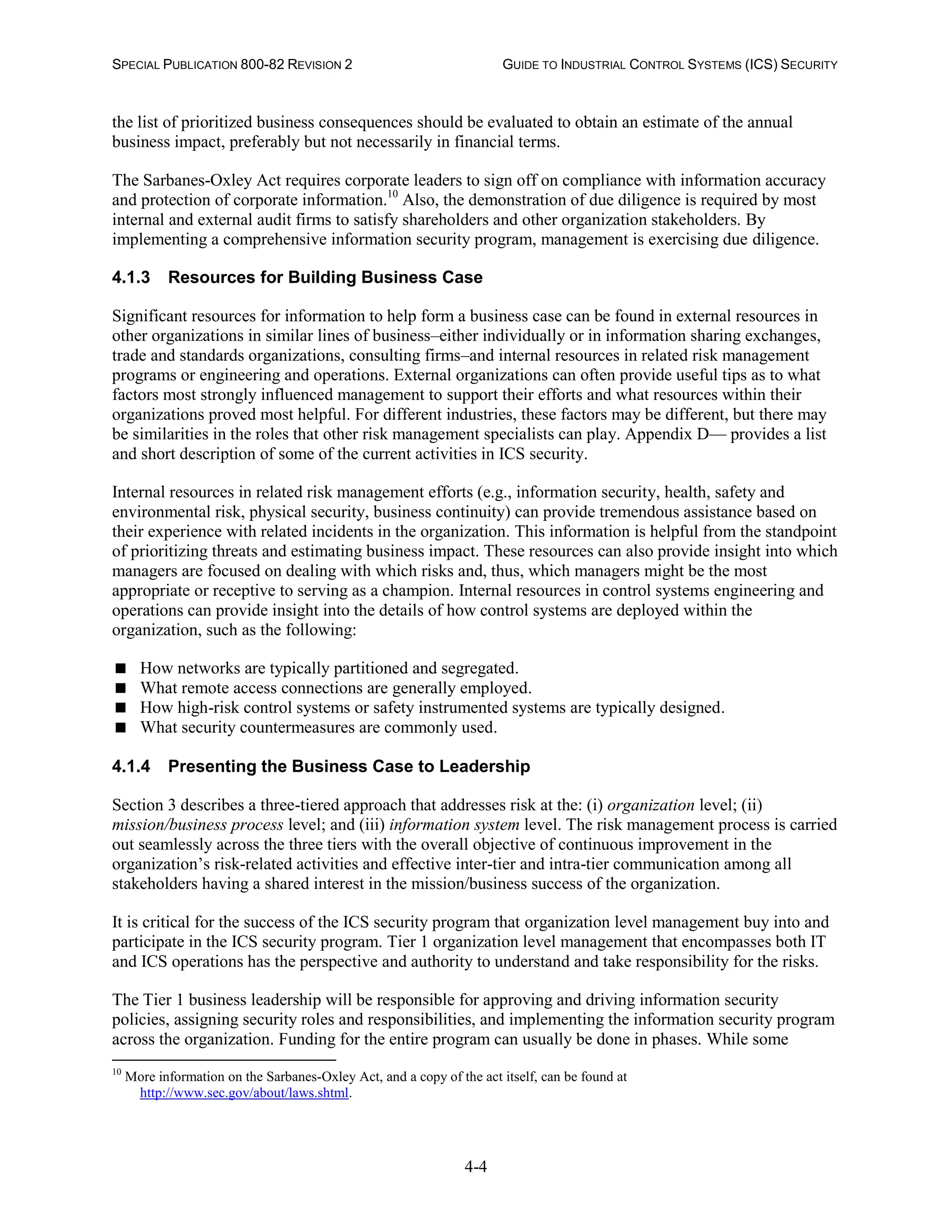 SPECIAL PUBLICATION 800-82 REVISION 2 GUIDE TO INDUSTRIAL CONTROL SYSTEMS (ICS) SECURITY
4-4
the list of prioritized business consequences should be evaluated to obtain an estimate of the annual
business impact, preferably but not necessarily in financial terms.
The Sarbanes-Oxley Act requires corporate leaders to sign off on compliance with information accuracy
and protection of corporate information.10
Also, the demonstration of due diligence is required by most
internal and external audit firms to satisfy shareholders and other organization stakeholders. By
implementing a comprehensive information security program, management is exercising due diligence.
4.1.3 Resources for Building Business Case
Significant resources for information to help form a business case can be found in external resources in
other organizations in similar lines of business–either individually or in information sharing exchanges,
trade and standards organizations, consulting firms–and internal resources in related risk management
programs or engineering and operations. External organizations can often provide useful tips as to what
factors most strongly influenced management to support their efforts and what resources within their
organizations proved most helpful. For different industries, these factors may be different, but there may
be similarities in the roles that other risk management specialists can play. Appendix D— provides a list
and short description of some of the current activities in ICS security.
Internal resources in related risk management efforts (e.g., information security, health, safety and
environmental risk, physical security, business continuity) can provide tremendous assistance based on
their experience with related incidents in the organization. This information is helpful from the standpoint
of prioritizing threats and estimating business impact. These resources can also provide insight into which
managers are focused on dealing with which risks and, thus, which managers might be the most
appropriate or receptive to serving as a champion. Internal resources in control systems engineering and
operations can provide insight into the details of how control systems are deployed within the
organization, such as the following:
 How networks are typically partitioned and segregated.
 What remote access connections are generally employed.
 How high-risk control systems or safety instrumented systems are typically designed.
 What security countermeasures are commonly used.
4.1.4 Presenting the Business Case to Leadership
Section 3 describes a three-tiered approach that addresses risk at the: (i) organization level; (ii)
mission/business process level; and (iii) information system level. The risk management process is carried
out seamlessly across the three tiers with the overall objective of continuous improvement in the
organization’s risk-related activities and effective inter-tier and intra-tier communication among all
stakeholders having a shared interest in the mission/business success of the organization.
It is critical for the success of the ICS security program that organization level management buy into and
participate in the ICS security program. Tier 1 organization level management that encompasses both IT
and ICS operations has the perspective and authority to understand and take responsibility for the risks.
The Tier 1 business leadership will be responsible for approving and driving information security
policies, assigning security roles and responsibilities, and implementing the information security program
across the organization. Funding for the entire program can usually be done in phases. While some
10
More information on the Sarbanes-Oxley Act, and a copy of the act itself, can be found at
http://www.sec.gov/about/laws.shtml.
 