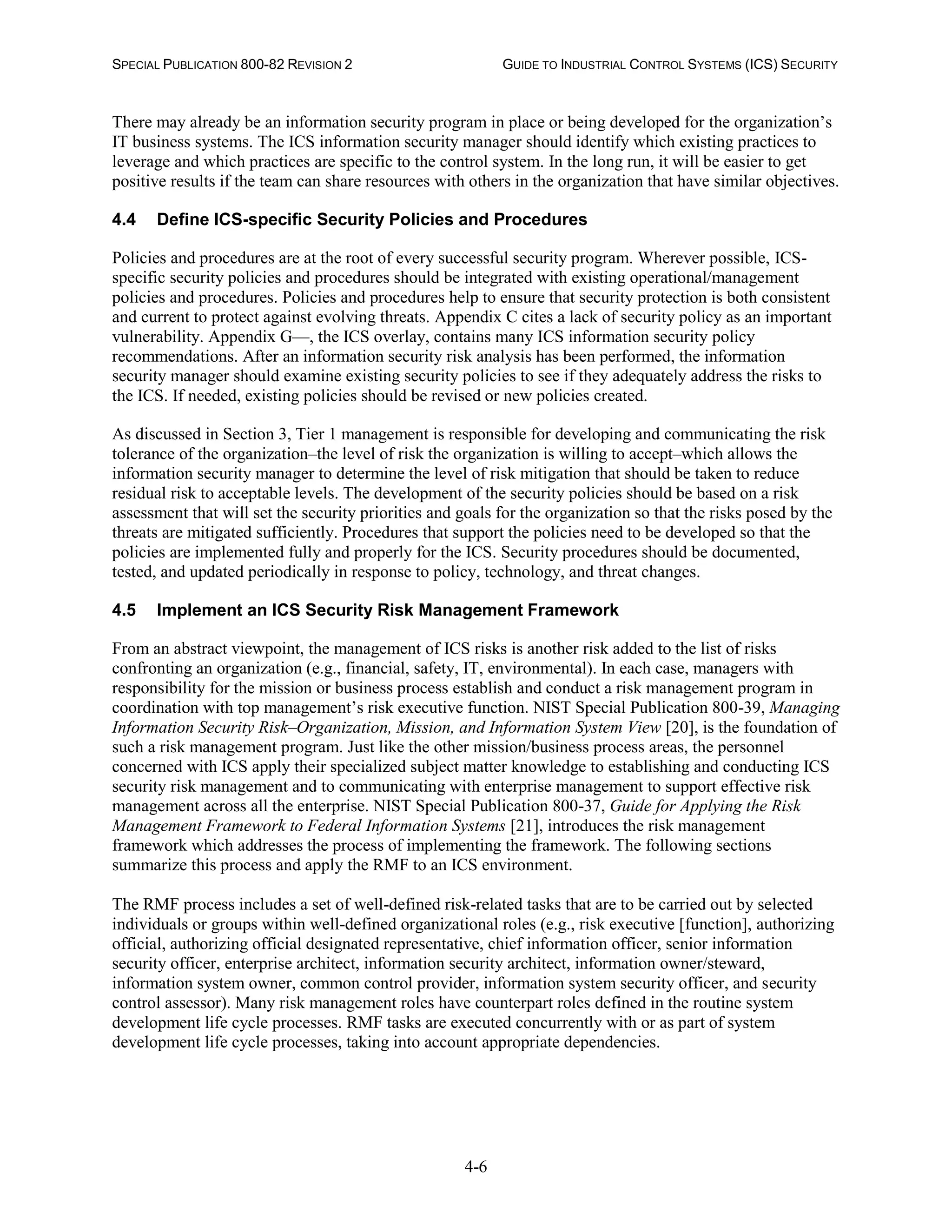 SPECIAL PUBLICATION 800-82 REVISION 2 GUIDE TO INDUSTRIAL CONTROL SYSTEMS (ICS) SECURITY
4-6
There may already be an information security program in place or being developed for the organization’s
IT business systems. The ICS information security manager should identify which existing practices to
leverage and which practices are specific to the control system. In the long run, it will be easier to get
positive results if the team can share resources with others in the organization that have similar objectives.
4.4 Define ICS-specific Security Policies and Procedures
Policies and procedures are at the root of every successful security program. Wherever possible, ICS-
specific security policies and procedures should be integrated with existing operational/management
policies and procedures. Policies and procedures help to ensure that security protection is both consistent
and current to protect against evolving threats. Appendix C cites a lack of security policy as an important
vulnerability. Appendix G—, the ICS overlay, contains many ICS information security policy
recommendations. After an information security risk analysis has been performed, the information
security manager should examine existing security policies to see if they adequately address the risks to
the ICS. If needed, existing policies should be revised or new policies created.
As discussed in Section 3, Tier 1 management is responsible for developing and communicating the risk
tolerance of the organization–the level of risk the organization is willing to accept–which allows the
information security manager to determine the level of risk mitigation that should be taken to reduce
residual risk to acceptable levels. The development of the security policies should be based on a risk
assessment that will set the security priorities and goals for the organization so that the risks posed by the
threats are mitigated sufficiently. Procedures that support the policies need to be developed so that the
policies are implemented fully and properly for the ICS. Security procedures should be documented,
tested, and updated periodically in response to policy, technology, and threat changes.
4.5 Implement an ICS Security Risk Management Framework
From an abstract viewpoint, the management of ICS risks is another risk added to the list of risks
confronting an organization (e.g., financial, safety, IT, environmental). In each case, managers with
responsibility for the mission or business process establish and conduct a risk management program in
coordination with top management’s risk executive function. NIST Special Publication 800-39, Managing
Information Security Risk–Organization, Mission, and Information System View [20], is the foundation of
such a risk management program. Just like the other mission/business process areas, the personnel
concerned with ICS apply their specialized subject matter knowledge to establishing and conducting ICS
security risk management and to communicating with enterprise management to support effective risk
management across all the enterprise. NIST Special Publication 800-37, Guide for Applying the Risk
Management Framework to Federal Information Systems [21], introduces the risk management
framework which addresses the process of implementing the framework. The following sections
summarize this process and apply the RMF to an ICS environment.
The RMF process includes a set of well-defined risk-related tasks that are to be carried out by selected
individuals or groups within well-defined organizational roles (e.g., risk executive [function], authorizing
official, authorizing official designated representative, chief information officer, senior information
security officer, enterprise architect, information security architect, information owner/steward,
information system owner, common control provider, information system security officer, and security
control assessor). Many risk management roles have counterpart roles defined in the routine system
development life cycle processes. RMF tasks are executed concurrently with or as part of system
development life cycle processes, taking into account appropriate dependencies.
 