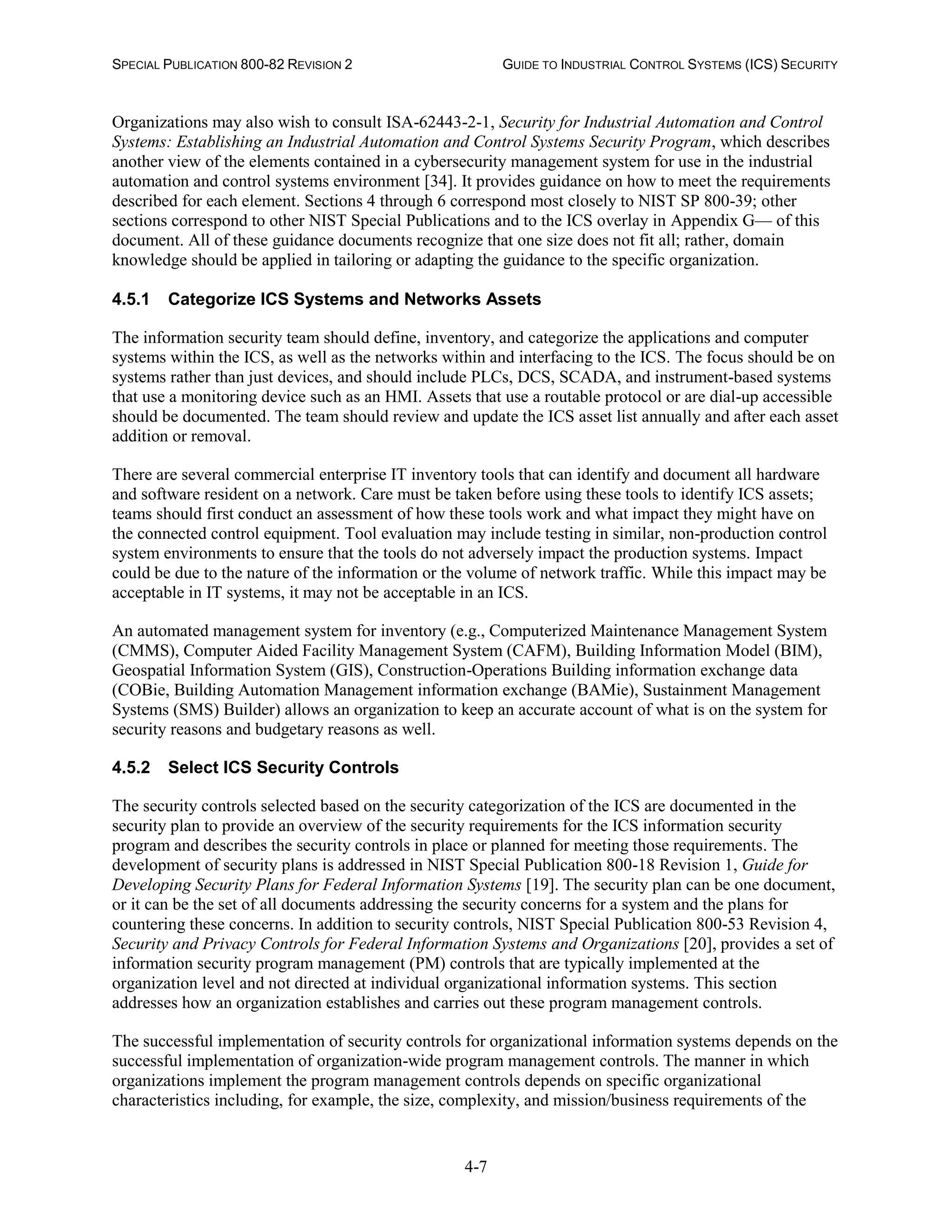 SPECIAL PUBLICATION 800-82 REVISION 2 GUIDE TO INDUSTRIAL CONTROL SYSTEMS (ICS) SECURITY
4-7
Organizations may also wish to consult ISA-62443-2-1, Security for Industrial Automation and Control
Systems: Establishing an Industrial Automation and Control Systems Security Program, which describes
another view of the elements contained in a cybersecurity management system for use in the industrial
automation and control systems environment [34]. It provides guidance on how to meet the requirements
described for each element. Sections 4 through 6 correspond most closely to NIST SP 800-39; other
sections correspond to other NIST Special Publications and to the ICS overlay in Appendix G— of this
document. All of these guidance documents recognize that one size does not fit all; rather, domain
knowledge should be applied in tailoring or adapting the guidance to the specific organization.
4.5.1 Categorize ICS Systems and Networks Assets
The information security team should define, inventory, and categorize the applications and computer
systems within the ICS, as well as the networks within and interfacing to the ICS. The focus should be on
systems rather than just devices, and should include PLCs, DCS, SCADA, and instrument-based systems
that use a monitoring device such as an HMI. Assets that use a routable protocol or are dial-up accessible
should be documented. The team should review and update the ICS asset list annually and after each asset
addition or removal.
There are several commercial enterprise IT inventory tools that can identify and document all hardware
and software resident on a network. Care must be taken before using these tools to identify ICS assets;
teams should first conduct an assessment of how these tools work and what impact they might have on
the connected control equipment. Tool evaluation may include testing in similar, non-production control
system environments to ensure that the tools do not adversely impact the production systems. Impact
could be due to the nature of the information or the volume of network traffic. While this impact may be
acceptable in IT systems, it may not be acceptable in an ICS.
An automated management system for inventory (e.g., Computerized Maintenance Management System
(CMMS), Computer Aided Facility Management System (CAFM), Building Information Model (BIM),
Geospatial Information System (GIS), Construction-Operations Building information exchange data
(COBie, Building Automation Management information exchange (BAMie), Sustainment Management
Systems (SMS) Builder) allows an organization to keep an accurate account of what is on the system for
security reasons and budgetary reasons as well.
4.5.2 Select ICS Security Controls
The security controls selected based on the security categorization of the ICS are documented in the
security plan to provide an overview of the security requirements for the ICS information security
program and describes the security controls in place or planned for meeting those requirements. The
development of security plans is addressed in NIST Special Publication 800-18 Revision 1, Guide for
Developing Security Plans for Federal Information Systems [19]. The security plan can be one document,
or it can be the set of all documents addressing the security concerns for a system and the plans for
countering these concerns. In addition to security controls, NIST Special Publication 800-53 Revision 4,
Security and Privacy Controls for Federal Information Systems and Organizations [20], provides a set of
information security program management (PM) controls that are typically implemented at the
organization level and not directed at individual organizational information systems. This section
addresses how an organization establishes and carries out these program management controls.
The successful implementation of security controls for organizational information systems depends on the
successful implementation of organization-wide program management controls. The manner in which
organizations implement the program management controls depends on specific organizational
characteristics including, for example, the size, complexity, and mission/business requirements of the
 