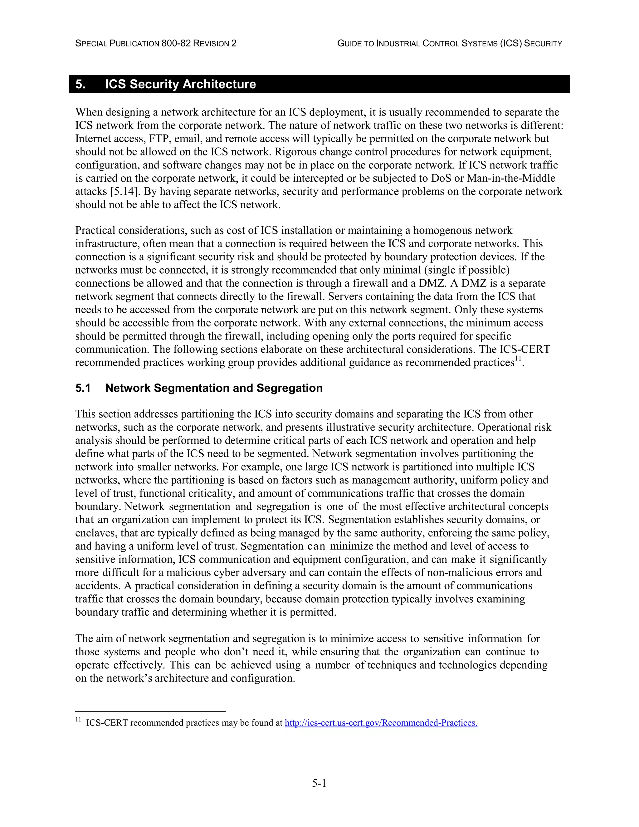 SPECIAL PUBLICATION 800-82 REVISION 2 GUIDE TO INDUSTRIAL CONTROL SYSTEMS (ICS) SECURITY
5-1
5. ICS Security Architecture
When designing a network architecture for an ICS deployment, it is usually recommended to separate the
ICS network from the corporate network. The nature of network traffic on these two networks is different:
Internet access, FTP, email, and remote access will typically be permitted on the corporate network but
should not be allowed on the ICS network. Rigorous change control procedures for network equipment,
configuration, and software changes may not be in place on the corporate network. If ICS network traffic
is carried on the corporate network, it could be intercepted or be subjected to DoS or Man-in-the-Middle
attacks [5.14]. By having separate networks, security and performance problems on the corporate network
should not be able to affect the ICS network.
Practical considerations, such as cost of ICS installation or maintaining a homogenous network
infrastructure, often mean that a connection is required between the ICS and corporate networks. This
connection is a significant security risk and should be protected by boundary protection devices. If the
networks must be connected, it is strongly recommended that only minimal (single if possible)
connections be allowed and that the connection is through a firewall and a DMZ. A DMZ is a separate
network segment that connects directly to the firewall. Servers containing the data from the ICS that
needs to be accessed from the corporate network are put on this network segment. Only these systems
should be accessible from the corporate network. With any external connections, the minimum access
should be permitted through the firewall, including opening only the ports required for specific
communication. The following sections elaborate on these architectural considerations. The ICS-CERT
recommended practices working group provides additional guidance as recommended practices11
.
5.1 Network Segmentation and Segregation
This section addresses partitioning the ICS into security domains and separating the ICS from other
networks, such as the corporate network, and presents illustrative security architecture. Operational risk
analysis should be performed to determine critical parts of each ICS network and operation and help
define what parts of the ICS need to be segmented. Network segmentation involves partitioning the
network into smaller networks. For example, one large ICS network is partitioned into multiple ICS
networks, where the partitioning is based on factors such as management authority, uniform policy and
level of trust, functional criticality, and amount of communications traffic that crosses the domain
boundary. Network segmentation and segregation is one of the most effective architectural concepts
that an organization can implement to protect its ICS. Segmentation establishes security domains, or
enclaves, that are typically defined as being managed by the same authority, enforcing the same policy,
and having a uniform level of trust. Segmentation can minimize the method and level of access to
sensitive information, ICS communication and equipment configuration, and can make it significantly
more difficult for a malicious cyber adversary and can contain the effects of non-malicious errors and
accidents. A practical consideration in defining a security domain is the amount of communications
traffic that crosses the domain boundary, because domain protection typically involves examining
boundary traffic and determining whether it is permitted.
The aim of network segmentation and segregation is to minimize access to sensitive information for
those systems and people who don’t need it, while ensuring that the organization can continue to
operate effectively. This can be achieved using a number of techniques and technologies depending
on the network’s architecture and configuration.
11
ICS-CERT recommended practices may be found at http://ics-cert.us-cert.gov/Recommended-Practices.
 