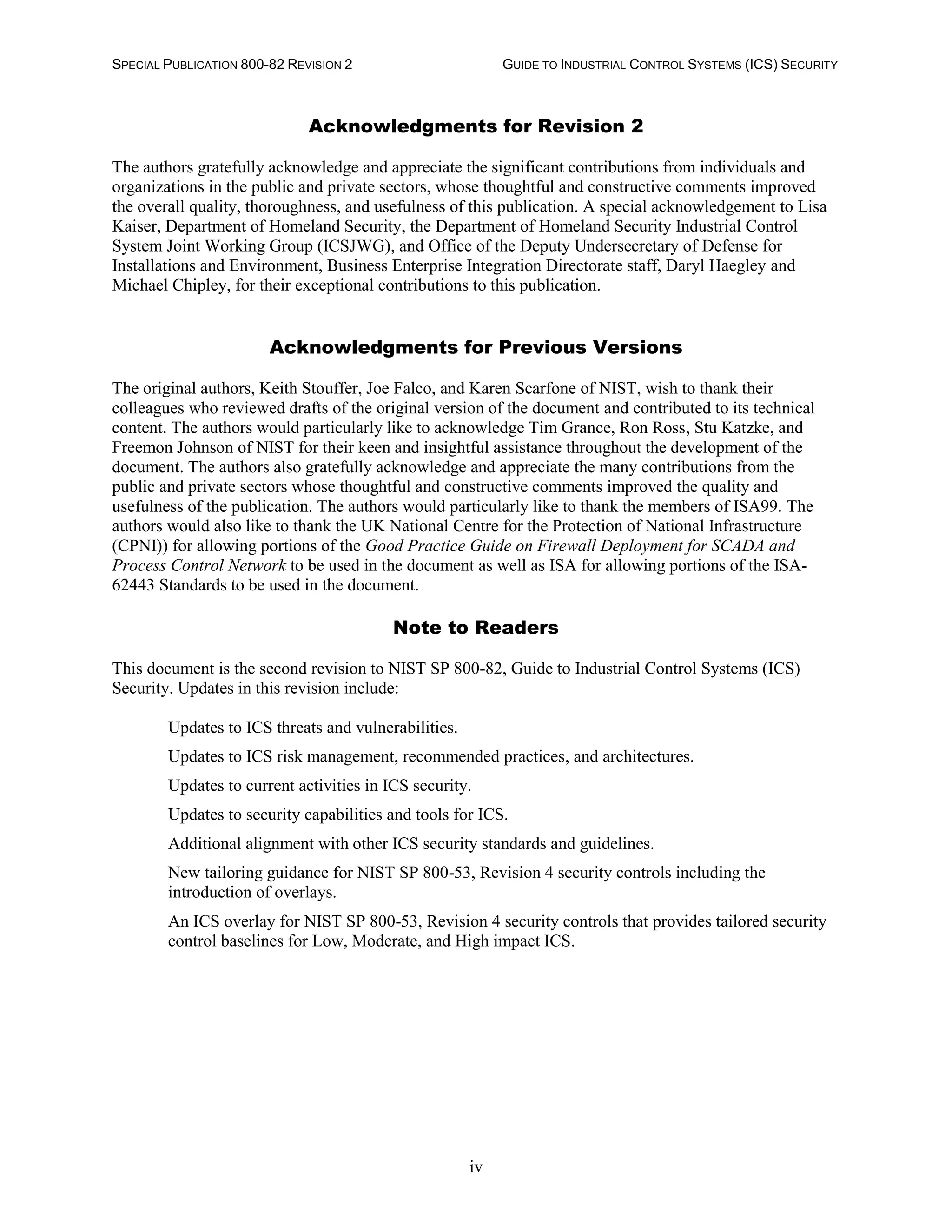 SPECIAL PUBLICATION 800-82 REVISION 2 GUIDE TO INDUSTRIAL CONTROL SYSTEMS (ICS) SECURITY
iv
Acknowledgments for Revision 2
The authors gratefully acknowledge and appreciate the significant contributions from individuals and
organizations in the public and private sectors, whose thoughtful and constructive comments improved
the overall quality, thoroughness, and usefulness of this publication. A special acknowledgement to Lisa
Kaiser, Department of Homeland Security, the Department of Homeland Security Industrial Control
System Joint Working Group (ICSJWG), and Office of the Deputy Undersecretary of Defense for
Installations and Environment, Business Enterprise Integration Directorate staff, Daryl Haegley and
Michael Chipley, for their exceptional contributions to this publication.
Acknowledgments for Previous Versions
The original authors, Keith Stouffer, Joe Falco, and Karen Scarfone of NIST, wish to thank their
colleagues who reviewed drafts of the original version of the document and contributed to its technical
content. The authors would particularly like to acknowledge Tim Grance, Ron Ross, Stu Katzke, and
Freemon Johnson of NIST for their keen and insightful assistance throughout the development of the
document. The authors also gratefully acknowledge and appreciate the many contributions from the
public and private sectors whose thoughtful and constructive comments improved the quality and
usefulness of the publication. The authors would particularly like to thank the members of ISA99. The
authors would also like to thank the UK National Centre for the Protection of National Infrastructure
(CPNI)) for allowing portions of the Good Practice Guide on Firewall Deployment for SCADA and
Process Control Network to be used in the document as well as ISA for allowing portions of the ISA-
62443 Standards to be used in the document.
Note to Readers
This document is the second revision to NIST SP 800-82, Guide to Industrial Control Systems (ICS)
Security. Updates in this revision include:
Updates to ICS threats and vulnerabilities.
Updates to ICS risk management, recommended practices, and architectures.
Updates to current activities in ICS security.
Updates to security capabilities and tools for ICS.
Additional alignment with other ICS security standards and guidelines.
New tailoring guidance for NIST SP 800-53, Revision 4 security controls including the
introduction of overlays.
An ICS overlay for NIST SP 800-53, Revision 4 security controls that provides tailored security
control baselines for Low, Moderate, and High impact ICS.
 