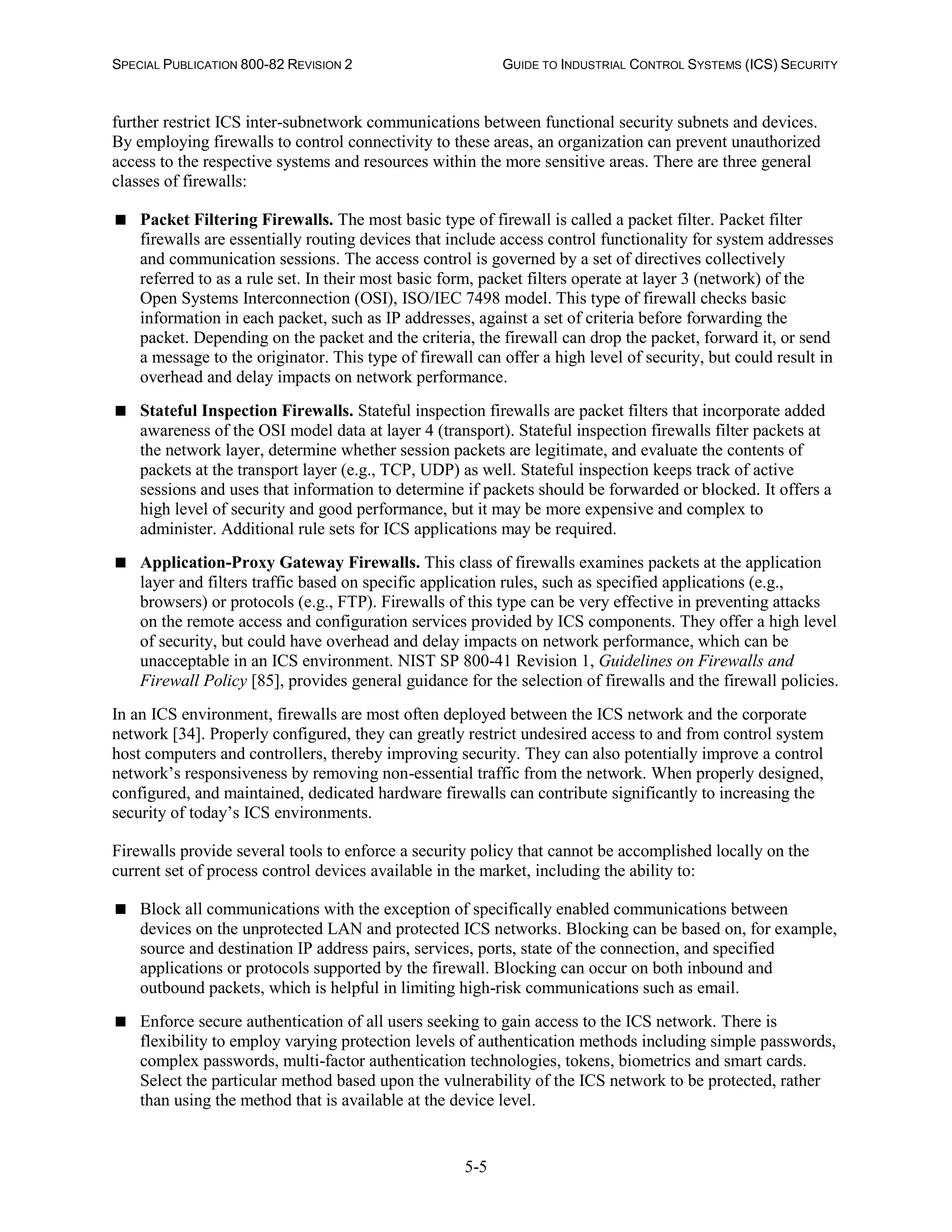 SPECIAL PUBLICATION 800-82 REVISION 2 GUIDE TO INDUSTRIAL CONTROL SYSTEMS (ICS) SECURITY
5-5
further restrict ICS inter-subnetwork communications between functional security subnets and devices.
By employing firewalls to control connectivity to these areas, an organization can prevent unauthorized
access to the respective systems and resources within the more sensitive areas. There are three general
classes of firewalls:
 Packet Filtering Firewalls. The most basic type of firewall is called a packet filter. Packet filter
firewalls are essentially routing devices that include access control functionality for system addresses
and communication sessions. The access control is governed by a set of directives collectively
referred to as a rule set. In their most basic form, packet filters operate at layer 3 (network) of the
Open Systems Interconnection (OSI), ISO/IEC 7498 model. This type of firewall checks basic
information in each packet, such as IP addresses, against a set of criteria before forwarding the
packet. Depending on the packet and the criteria, the firewall can drop the packet, forward it, or send
a message to the originator. This type of firewall can offer a high level of security, but could result in
overhead and delay impacts on network performance.
 Stateful Inspection Firewalls. Stateful inspection firewalls are packet filters that incorporate added
awareness of the OSI model data at layer 4 (transport). Stateful inspection firewalls filter packets at
the network layer, determine whether session packets are legitimate, and evaluate the contents of
packets at the transport layer (e.g., TCP, UDP) as well. Stateful inspection keeps track of active
sessions and uses that information to determine if packets should be forwarded or blocked. It offers a
high level of security and good performance, but it may be more expensive and complex to
administer. Additional rule sets for ICS applications may be required.
 Application-Proxy Gateway Firewalls. This class of firewalls examines packets at the application
layer and filters traffic based on specific application rules, such as specified applications (e.g.,
browsers) or protocols (e.g., FTP). Firewalls of this type can be very effective in preventing attacks
on the remote access and configuration services provided by ICS components. They offer a high level
of security, but could have overhead and delay impacts on network performance, which can be
unacceptable in an ICS environment. NIST SP 800-41 Revision 1, Guidelines on Firewalls and
Firewall Policy [85], provides general guidance for the selection of firewalls and the firewall policies.
In an ICS environment, firewalls are most often deployed between the ICS network and the corporate
network [34]. Properly configured, they can greatly restrict undesired access to and from control system
host computers and controllers, thereby improving security. They can also potentially improve a control
network’s responsiveness by removing non-essential traffic from the network. When properly designed,
configured, and maintained, dedicated hardware firewalls can contribute significantly to increasing the
security of today’s ICS environments.
Firewalls provide several tools to enforce a security policy that cannot be accomplished locally on the
current set of process control devices available in the market, including the ability to:
 Block all communications with the exception of specifically enabled communications between
devices on the unprotected LAN and protected ICS networks. Blocking can be based on, for example,
source and destination IP address pairs, services, ports, state of the connection, and specified
applications or protocols supported by the firewall. Blocking can occur on both inbound and
outbound packets, which is helpful in limiting high-risk communications such as email.
 Enforce secure authentication of all users seeking to gain access to the ICS network. There is
flexibility to employ varying protection levels of authentication methods including simple passwords,
complex passwords, multi-factor authentication technologies, tokens, biometrics and smart cards.
Select the particular method based upon the vulnerability of the ICS network to be protected, rather
than using the method that is available at the device level.
 
