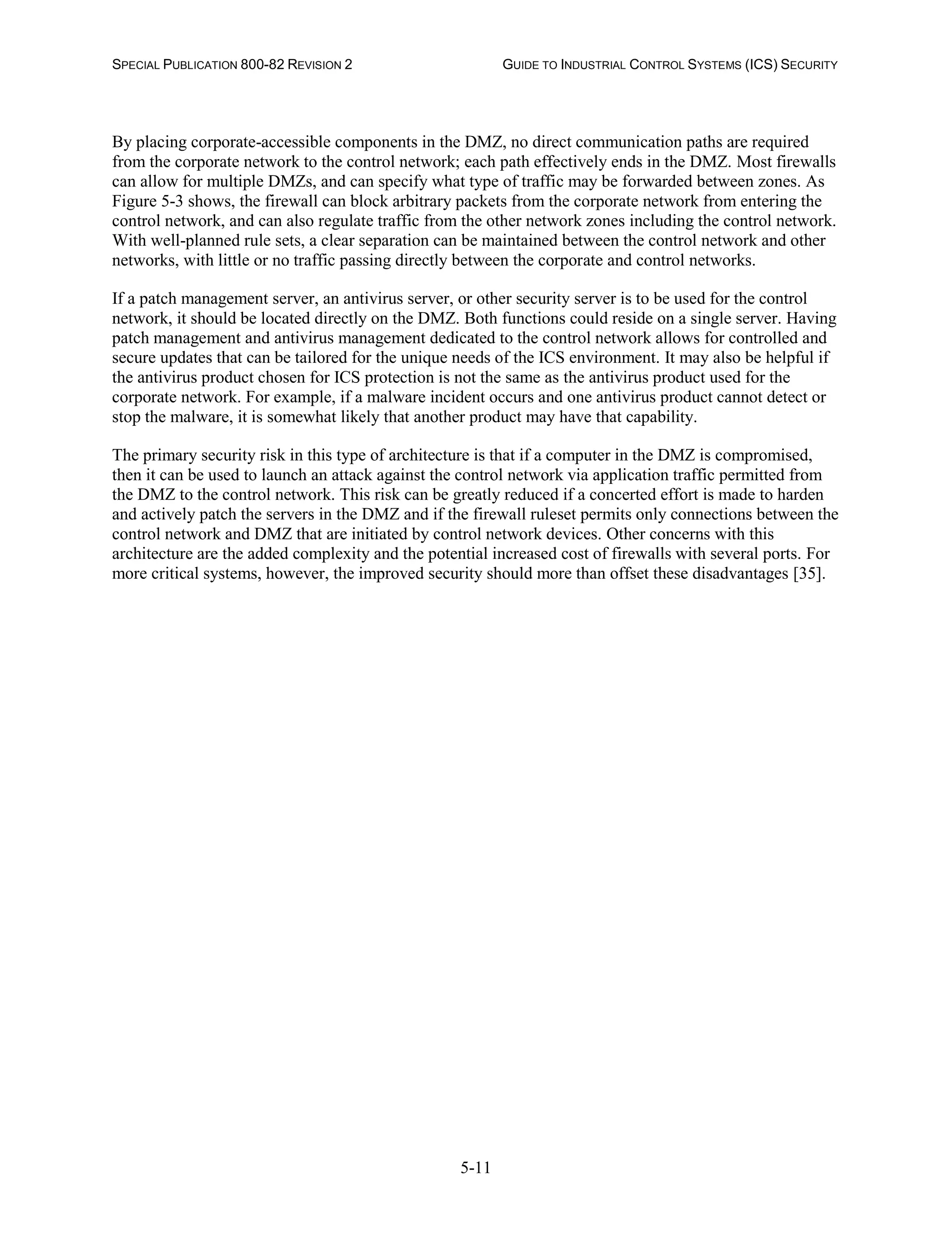 SPECIAL PUBLICATION 800-82 REVISION 2 GUIDE TO INDUSTRIAL CONTROL SYSTEMS (ICS) SECURITY
5-11
By placing corporate-accessible components in the DMZ, no direct communication paths are required
from the corporate network to the control network; each path effectively ends in the DMZ. Most firewalls
can allow for multiple DMZs, and can specify what type of traffic may be forwarded between zones. As
Figure 5-3 shows, the firewall can block arbitrary packets from the corporate network from entering the
control network, and can also regulate traffic from the other network zones including the control network.
With well-planned rule sets, a clear separation can be maintained between the control network and other
networks, with little or no traffic passing directly between the corporate and control networks.
If a patch management server, an antivirus server, or other security server is to be used for the control
network, it should be located directly on the DMZ. Both functions could reside on a single server. Having
patch management and antivirus management dedicated to the control network allows for controlled and
secure updates that can be tailored for the unique needs of the ICS environment. It may also be helpful if
the antivirus product chosen for ICS protection is not the same as the antivirus product used for the
corporate network. For example, if a malware incident occurs and one antivirus product cannot detect or
stop the malware, it is somewhat likely that another product may have that capability.
The primary security risk in this type of architecture is that if a computer in the DMZ is compromised,
then it can be used to launch an attack against the control network via application traffic permitted from
the DMZ to the control network. This risk can be greatly reduced if a concerted effort is made to harden
and actively patch the servers in the DMZ and if the firewall ruleset permits only connections between the
control network and DMZ that are initiated by control network devices. Other concerns with this
architecture are the added complexity and the potential increased cost of firewalls with several ports. For
more critical systems, however, the improved security should more than offset these disadvantages [35].
 
