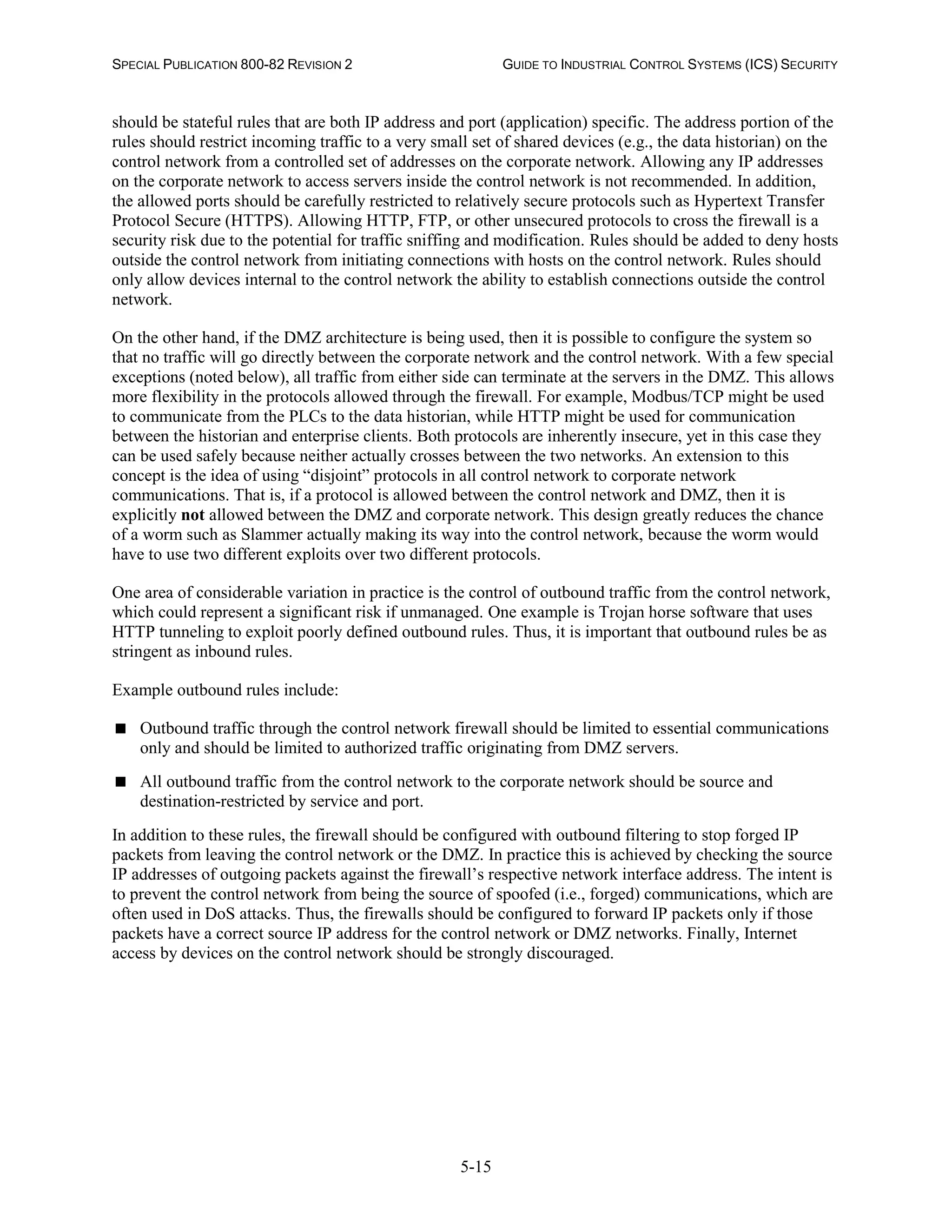 SPECIAL PUBLICATION 800-82 REVISION 2 GUIDE TO INDUSTRIAL CONTROL SYSTEMS (ICS) SECURITY
5-15
should be stateful rules that are both IP address and port (application) specific. The address portion of the
rules should restrict incoming traffic to a very small set of shared devices (e.g., the data historian) on the
control network from a controlled set of addresses on the corporate network. Allowing any IP addresses
on the corporate network to access servers inside the control network is not recommended. In addition,
the allowed ports should be carefully restricted to relatively secure protocols such as Hypertext Transfer
Protocol Secure (HTTPS). Allowing HTTP, FTP, or other unsecured protocols to cross the firewall is a
security risk due to the potential for traffic sniffing and modification. Rules should be added to deny hosts
outside the control network from initiating connections with hosts on the control network. Rules should
only allow devices internal to the control network the ability to establish connections outside the control
network.
On the other hand, if the DMZ architecture is being used, then it is possible to configure the system so
that no traffic will go directly between the corporate network and the control network. With a few special
exceptions (noted below), all traffic from either side can terminate at the servers in the DMZ. This allows
more flexibility in the protocols allowed through the firewall. For example, Modbus/TCP might be used
to communicate from the PLCs to the data historian, while HTTP might be used for communication
between the historian and enterprise clients. Both protocols are inherently insecure, yet in this case they
can be used safely because neither actually crosses between the two networks. An extension to this
concept is the idea of using “disjoint” protocols in all control network to corporate network
communications. That is, if a protocol is allowed between the control network and DMZ, then it is
explicitly not allowed between the DMZ and corporate network. This design greatly reduces the chance
of a worm such as Slammer actually making its way into the control network, because the worm would
have to use two different exploits over two different protocols.
One area of considerable variation in practice is the control of outbound traffic from the control network,
which could represent a significant risk if unmanaged. One example is Trojan horse software that uses
HTTP tunneling to exploit poorly defined outbound rules. Thus, it is important that outbound rules be as
stringent as inbound rules.
Example outbound rules include:
 Outbound traffic through the control network firewall should be limited to essential communications
only and should be limited to authorized traffic originating from DMZ servers.
 All outbound traffic from the control network to the corporate network should be source and
destination-restricted by service and port.
In addition to these rules, the firewall should be configured with outbound filtering to stop forged IP
packets from leaving the control network or the DMZ. In practice this is achieved by checking the source
IP addresses of outgoing packets against the firewall’s respective network interface address. The intent is
to prevent the control network from being the source of spoofed (i.e., forged) communications, which are
often used in DoS attacks. Thus, the firewalls should be configured to forward IP packets only if those
packets have a correct source IP address for the control network or DMZ networks. Finally, Internet
access by devices on the control network should be strongly discouraged.
 