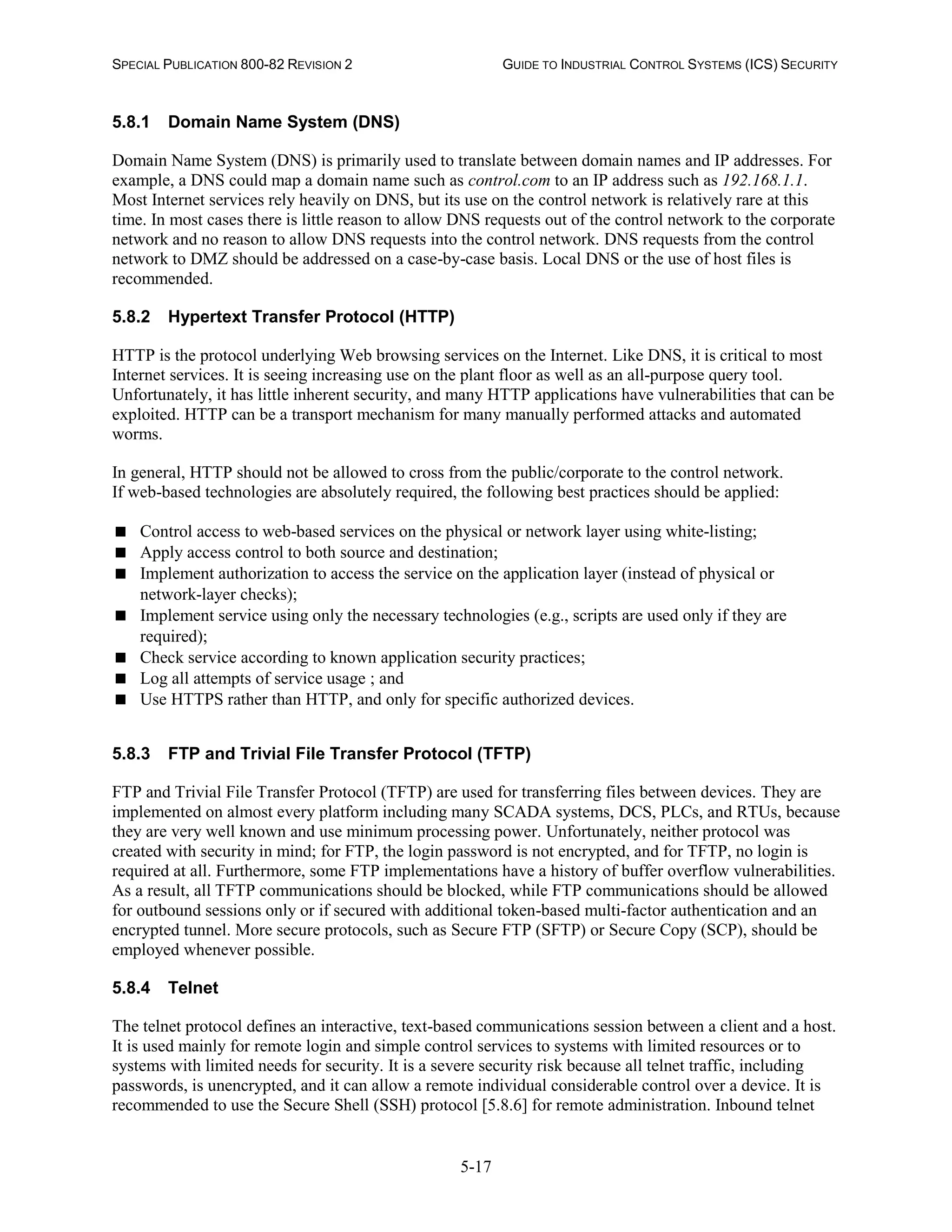 SPECIAL PUBLICATION 800-82 REVISION 2 GUIDE TO INDUSTRIAL CONTROL SYSTEMS (ICS) SECURITY
5-17
5.8.1 Domain Name System (DNS)
Domain Name System (DNS) is primarily used to translate between domain names and IP addresses. For
example, a DNS could map a domain name such as control.com to an IP address such as 192.168.1.1.
Most Internet services rely heavily on DNS, but its use on the control network is relatively rare at this
time. In most cases there is little reason to allow DNS requests out of the control network to the corporate
network and no reason to allow DNS requests into the control network. DNS requests from the control
network to DMZ should be addressed on a case-by-case basis. Local DNS or the use of host files is
recommended.
5.8.2 Hypertext Transfer Protocol (HTTP)
HTTP is the protocol underlying Web browsing services on the Internet. Like DNS, it is critical to most
Internet services. It is seeing increasing use on the plant floor as well as an all-purpose query tool.
Unfortunately, it has little inherent security, and many HTTP applications have vulnerabilities that can be
exploited. HTTP can be a transport mechanism for many manually performed attacks and automated
worms.
In general, HTTP should not be allowed to cross from the public/corporate to the control network.
If web-based technologies are absolutely required, the following best practices should be applied:
 Control access to web-based services on the physical or network layer using white-listing;
 Apply access control to both source and destination;
 Implement authorization to access the service on the application layer (instead of physical or
network-layer checks);
 Implement service using only the necessary technologies (e.g., scripts are used only if they are
required);
 Check service according to known application security practices;
 Log all attempts of service usage ; and
 Use HTTPS rather than HTTP, and only for specific authorized devices.
5.8.3 FTP and Trivial File Transfer Protocol (TFTP)
FTP and Trivial File Transfer Protocol (TFTP) are used for transferring files between devices. They are
implemented on almost every platform including many SCADA systems, DCS, PLCs, and RTUs, because
they are very well known and use minimum processing power. Unfortunately, neither protocol was
created with security in mind; for FTP, the login password is not encrypted, and for TFTP, no login is
required at all. Furthermore, some FTP implementations have a history of buffer overflow vulnerabilities.
As a result, all TFTP communications should be blocked, while FTP communications should be allowed
for outbound sessions only or if secured with additional token-based multi-factor authentication and an
encrypted tunnel. More secure protocols, such as Secure FTP (SFTP) or Secure Copy (SCP), should be
employed whenever possible.
5.8.4 Telnet
The telnet protocol defines an interactive, text-based communications session between a client and a host.
It is used mainly for remote login and simple control services to systems with limited resources or to
systems with limited needs for security. It is a severe security risk because all telnet traffic, including
passwords, is unencrypted, and it can allow a remote individual considerable control over a device. It is
recommended to use the Secure Shell (SSH) protocol [5.8.6] for remote administration. Inbound telnet
 