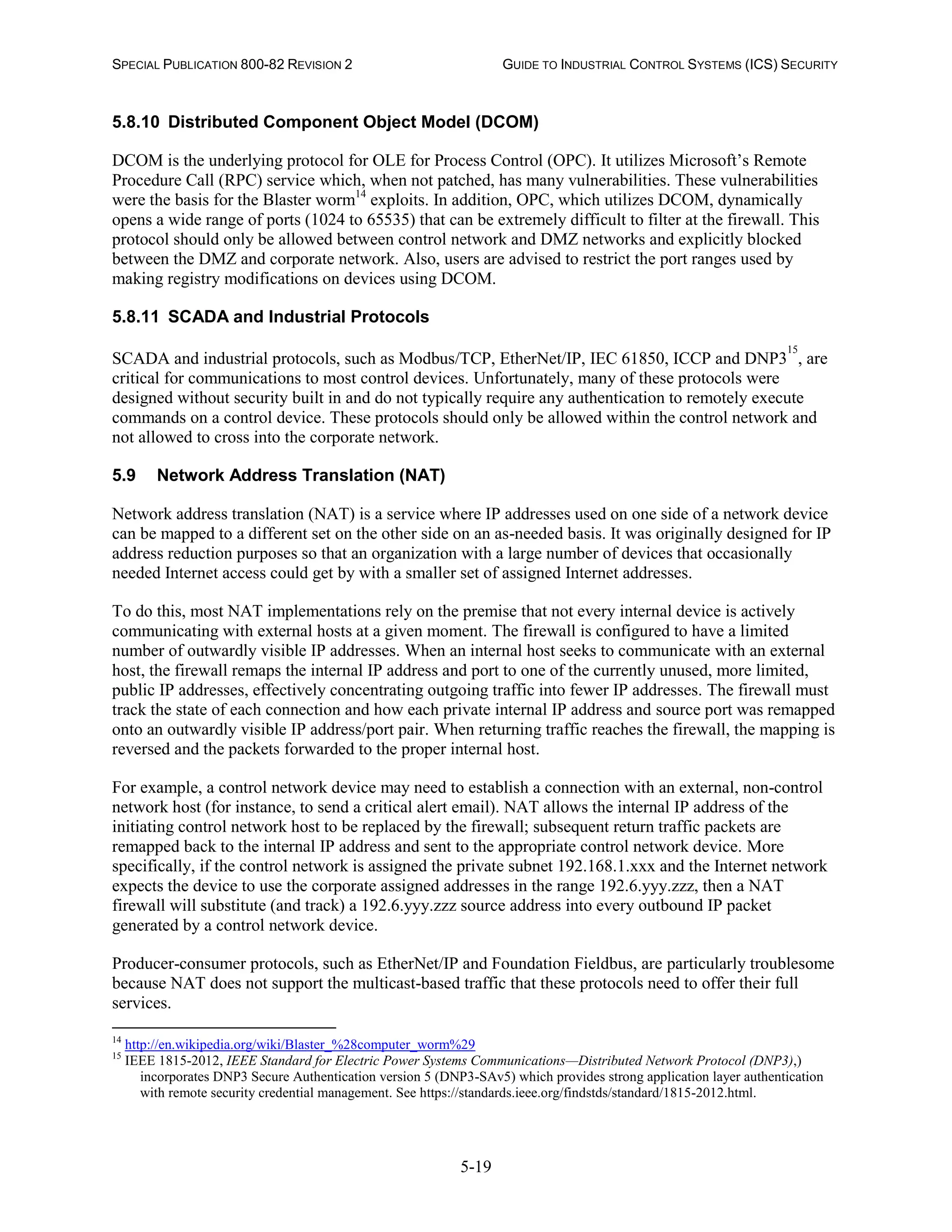SPECIAL PUBLICATION 800-82 REVISION 2 GUIDE TO INDUSTRIAL CONTROL SYSTEMS (ICS) SECURITY
5-19
5.8.10 Distributed Component Object Model (DCOM)
DCOM is the underlying protocol for OLE for Process Control (OPC). It utilizes Microsoft’s Remote
Procedure Call (RPC) service which, when not patched, has many vulnerabilities. These vulnerabilities
were the basis for the Blaster worm14
exploits. In addition, OPC, which utilizes DCOM, dynamically
opens a wide range of ports (1024 to 65535) that can be extremely difficult to filter at the firewall. This
protocol should only be allowed between control network and DMZ networks and explicitly blocked
between the DMZ and corporate network. Also, users are advised to restrict the port ranges used by
making registry modifications on devices using DCOM.
5.8.11 SCADA and Industrial Protocols
SCADA and industrial protocols, such as Modbus/TCP, EtherNet/IP, IEC 61850, ICCP and DNP3
15
, are
critical for communications to most control devices. Unfortunately, many of these protocols were
designed without security built in and do not typically require any authentication to remotely execute
commands on a control device. These protocols should only be allowed within the control network and
not allowed to cross into the corporate network.
5.9 Network Address Translation (NAT)
Network address translation (NAT) is a service where IP addresses used on one side of a network device
can be mapped to a different set on the other side on an as-needed basis. It was originally designed for IP
address reduction purposes so that an organization with a large number of devices that occasionally
needed Internet access could get by with a smaller set of assigned Internet addresses.
To do this, most NAT implementations rely on the premise that not every internal device is actively
communicating with external hosts at a given moment. The firewall is configured to have a limited
number of outwardly visible IP addresses. When an internal host seeks to communicate with an external
host, the firewall remaps the internal IP address and port to one of the currently unused, more limited,
public IP addresses, effectively concentrating outgoing traffic into fewer IP addresses. The firewall must
track the state of each connection and how each private internal IP address and source port was remapped
onto an outwardly visible IP address/port pair. When returning traffic reaches the firewall, the mapping is
reversed and the packets forwarded to the proper internal host.
For example, a control network device may need to establish a connection with an external, non-control
network host (for instance, to send a critical alert email). NAT allows the internal IP address of the
initiating control network host to be replaced by the firewall; subsequent return traffic packets are
remapped back to the internal IP address and sent to the appropriate control network device. More
specifically, if the control network is assigned the private subnet 192.168.1.xxx and the Internet network
expects the device to use the corporate assigned addresses in the range 192.6.yyy.zzz, then a NAT
firewall will substitute (and track) a 192.6.yyy.zzz source address into every outbound IP packet
generated by a control network device.
Producer-consumer protocols, such as EtherNet/IP and Foundation Fieldbus, are particularly troublesome
because NAT does not support the multicast-based traffic that these protocols need to offer their full
services.
14
http://en.wikipedia.org/wiki/Blaster_%28computer_worm%29
15
IEEE 1815-2012, IEEE Standard for Electric Power Systems Communications—Distributed Network Protocol (DNP3),)
incorporates DNP3 Secure Authentication version 5 (DNP3-SAv5) which provides strong application layer authentication
with remote security credential management. See https://standards.ieee.org/findstds/standard/1815-2012.html.
 