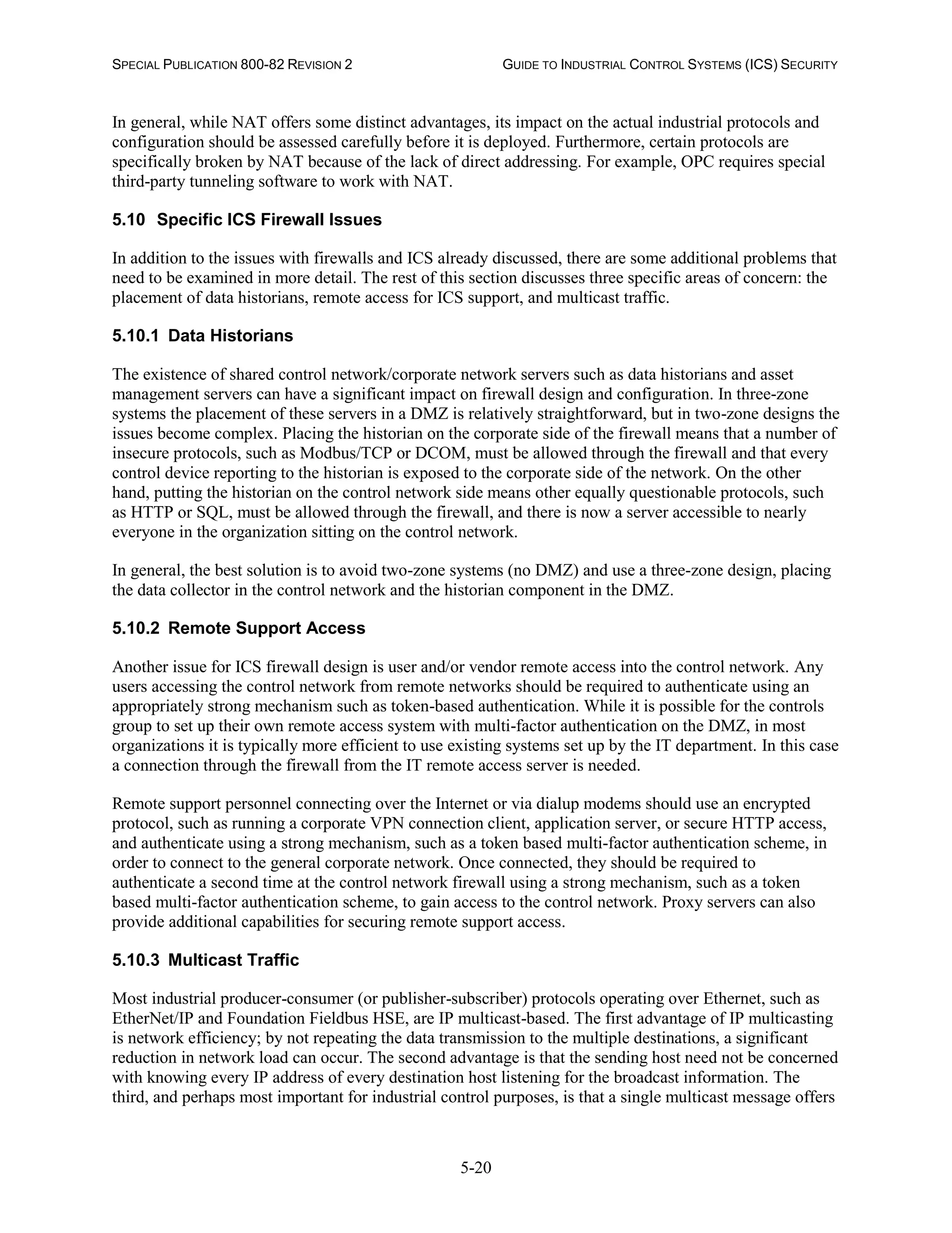 SPECIAL PUBLICATION 800-82 REVISION 2 GUIDE TO INDUSTRIAL CONTROL SYSTEMS (ICS) SECURITY
5-20
In general, while NAT offers some distinct advantages, its impact on the actual industrial protocols and
configuration should be assessed carefully before it is deployed. Furthermore, certain protocols are
specifically broken by NAT because of the lack of direct addressing. For example, OPC requires special
third-party tunneling software to work with NAT.
5.10 Specific ICS Firewall Issues
In addition to the issues with firewalls and ICS already discussed, there are some additional problems that
need to be examined in more detail. The rest of this section discusses three specific areas of concern: the
placement of data historians, remote access for ICS support, and multicast traffic.
5.10.1 Data Historians
The existence of shared control network/corporate network servers such as data historians and asset
management servers can have a significant impact on firewall design and configuration. In three-zone
systems the placement of these servers in a DMZ is relatively straightforward, but in two-zone designs the
issues become complex. Placing the historian on the corporate side of the firewall means that a number of
insecure protocols, such as Modbus/TCP or DCOM, must be allowed through the firewall and that every
control device reporting to the historian is exposed to the corporate side of the network. On the other
hand, putting the historian on the control network side means other equally questionable protocols, such
as HTTP or SQL, must be allowed through the firewall, and there is now a server accessible to nearly
everyone in the organization sitting on the control network.
In general, the best solution is to avoid two-zone systems (no DMZ) and use a three-zone design, placing
the data collector in the control network and the historian component in the DMZ.
5.10.2 Remote Support Access
Another issue for ICS firewall design is user and/or vendor remote access into the control network. Any
users accessing the control network from remote networks should be required to authenticate using an
appropriately strong mechanism such as token-based authentication. While it is possible for the controls
group to set up their own remote access system with multi-factor authentication on the DMZ, in most
organizations it is typically more efficient to use existing systems set up by the IT department. In this case
a connection through the firewall from the IT remote access server is needed.
Remote support personnel connecting over the Internet or via dialup modems should use an encrypted
protocol, such as running a corporate VPN connection client, application server, or secure HTTP access,
and authenticate using a strong mechanism, such as a token based multi-factor authentication scheme, in
order to connect to the general corporate network. Once connected, they should be required to
authenticate a second time at the control network firewall using a strong mechanism, such as a token
based multi-factor authentication scheme, to gain access to the control network. Proxy servers can also
provide additional capabilities for securing remote support access.
5.10.3 Multicast Traffic
Most industrial producer-consumer (or publisher-subscriber) protocols operating over Ethernet, such as
EtherNet/IP and Foundation Fieldbus HSE, are IP multicast-based. The first advantage of IP multicasting
is network efficiency; by not repeating the data transmission to the multiple destinations, a significant
reduction in network load can occur. The second advantage is that the sending host need not be concerned
with knowing every IP address of every destination host listening for the broadcast information. The
third, and perhaps most important for industrial control purposes, is that a single multicast message offers
 