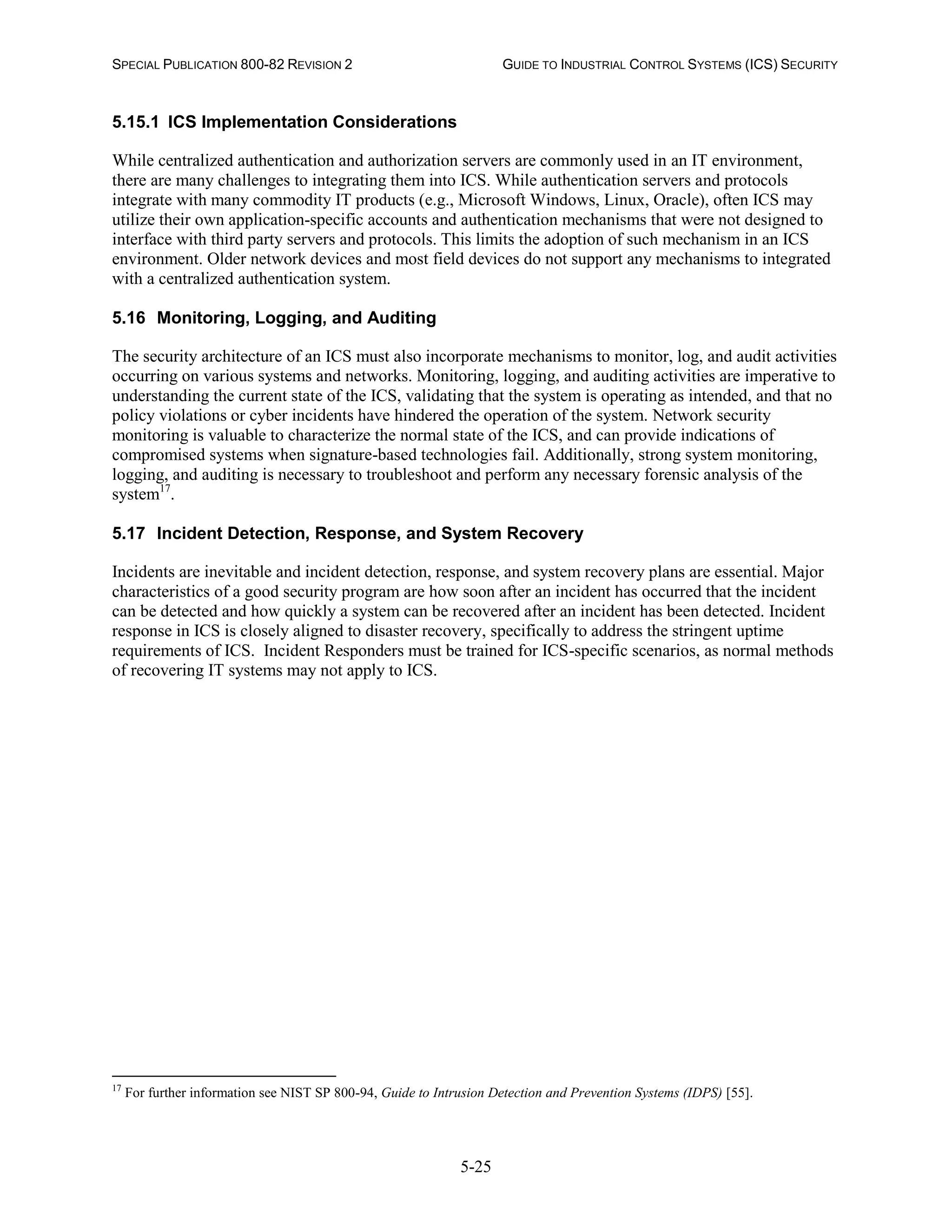 SPECIAL PUBLICATION 800-82 REVISION 2 GUIDE TO INDUSTRIAL CONTROL SYSTEMS (ICS) SECURITY
5-25
5.15.1 ICS Implementation Considerations
While centralized authentication and authorization servers are commonly used in an IT environment,
there are many challenges to integrating them into ICS. While authentication servers and protocols
integrate with many commodity IT products (e.g., Microsoft Windows, Linux, Oracle), often ICS may
utilize their own application-specific accounts and authentication mechanisms that were not designed to
interface with third party servers and protocols. This limits the adoption of such mechanism in an ICS
environment. Older network devices and most field devices do not support any mechanisms to integrated
with a centralized authentication system.
5.16 Monitoring, Logging, and Auditing
The security architecture of an ICS must also incorporate mechanisms to monitor, log, and audit activities
occurring on various systems and networks. Monitoring, logging, and auditing activities are imperative to
understanding the current state of the ICS, validating that the system is operating as intended, and that no
policy violations or cyber incidents have hindered the operation of the system. Network security
monitoring is valuable to characterize the normal state of the ICS, and can provide indications of
compromised systems when signature-based technologies fail. Additionally, strong system monitoring,
logging, and auditing is necessary to troubleshoot and perform any necessary forensic analysis of the
system17
.
5.17 Incident Detection, Response, and System Recovery
Incidents are inevitable and incident detection, response, and system recovery plans are essential. Major
characteristics of a good security program are how soon after an incident has occurred that the incident
can be detected and how quickly a system can be recovered after an incident has been detected. Incident
response in ICS is closely aligned to disaster recovery, specifically to address the stringent uptime
requirements of ICS. Incident Responders must be trained for ICS-specific scenarios, as normal methods
of recovering IT systems may not apply to ICS.
17
For further information see NIST SP 800-94, Guide to Intrusion Detection and Prevention Systems (IDPS) [55].
 