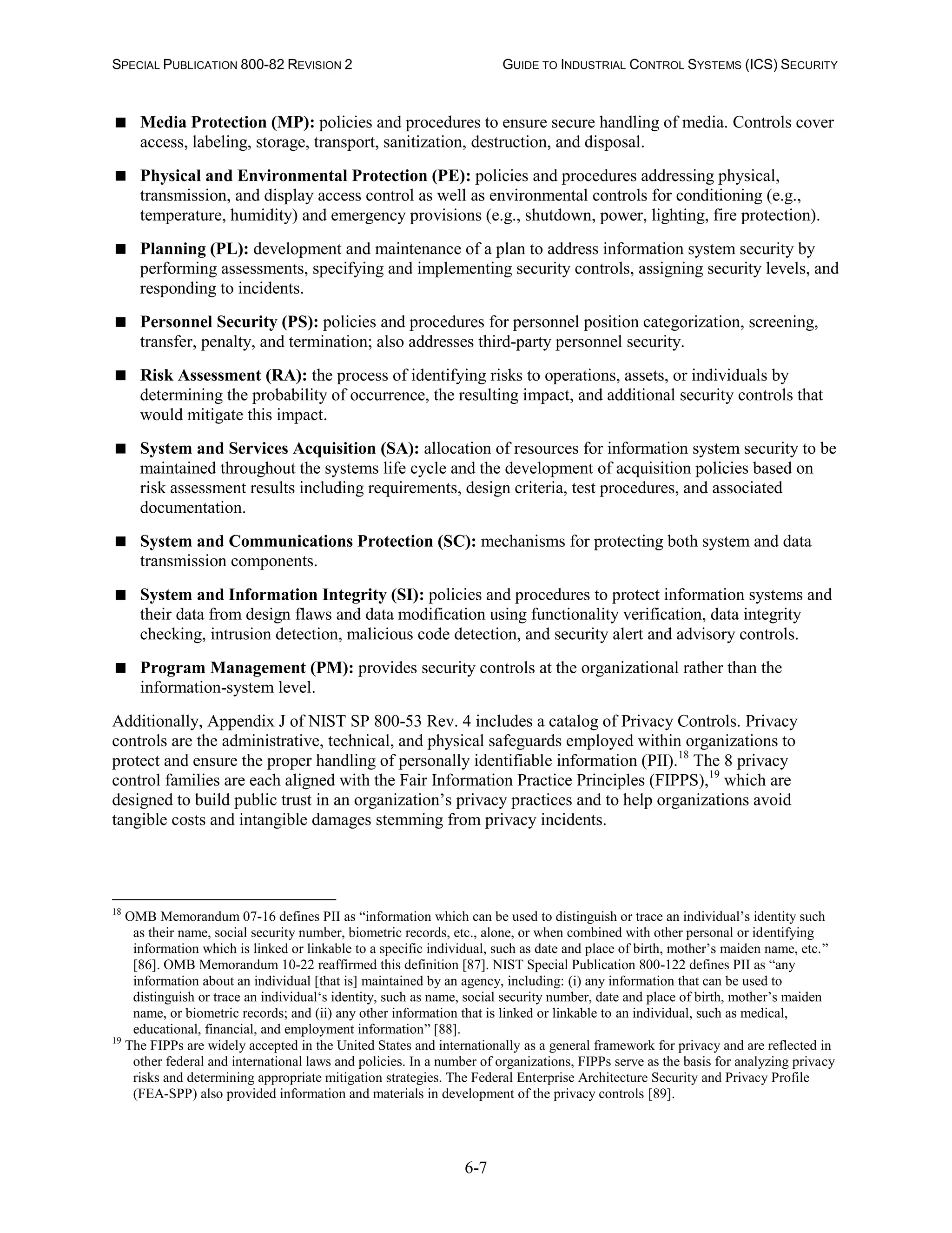 SPECIAL PUBLICATION 800-82 REVISION 2 GUIDE TO INDUSTRIAL CONTROL SYSTEMS (ICS) SECURITY
6-7
 Media Protection (MP): policies and procedures to ensure secure handling of media. Controls cover
access, labeling, storage, transport, sanitization, destruction, and disposal.
 Physical and Environmental Protection (PE): policies and procedures addressing physical,
transmission, and display access control as well as environmental controls for conditioning (e.g.,
temperature, humidity) and emergency provisions (e.g., shutdown, power, lighting, fire protection).
 Planning (PL): development and maintenance of a plan to address information system security by
performing assessments, specifying and implementing security controls, assigning security levels, and
responding to incidents.
 Personnel Security (PS): policies and procedures for personnel position categorization, screening,
transfer, penalty, and termination; also addresses third-party personnel security.
 Risk Assessment (RA): the process of identifying risks to operations, assets, or individuals by
determining the probability of occurrence, the resulting impact, and additional security controls that
would mitigate this impact.
 System and Services Acquisition (SA): allocation of resources for information system security to be
maintained throughout the systems life cycle and the development of acquisition policies based on
risk assessment results including requirements, design criteria, test procedures, and associated
documentation.
 System and Communications Protection (SC): mechanisms for protecting both system and data
transmission components.
 System and Information Integrity (SI): policies and procedures to protect information systems and
their data from design flaws and data modification using functionality verification, data integrity
checking, intrusion detection, malicious code detection, and security alert and advisory controls.
 Program Management (PM): provides security controls at the organizational rather than the
information-system level.
Additionally, Appendix J of NIST SP 800-53 Rev. 4 includes a catalog of Privacy Controls. Privacy
controls are the administrative, technical, and physical safeguards employed within organizations to
protect and ensure the proper handling of personally identifiable information (PII).18
The 8 privacy
control families are each aligned with the Fair Information Practice Principles (FIPPS),19
which are
designed to build public trust in an organization’s privacy practices and to help organizations avoid
tangible costs and intangible damages stemming from privacy incidents.
18
OMB Memorandum 07-16 defines PII as “information which can be used to distinguish or trace an individual’s identity such
as their name, social security number, biometric records, etc., alone, or when combined with other personal or identifying
information which is linked or linkable to a specific individual, such as date and place of birth, mother’s maiden name, etc.”
[86]. OMB Memorandum 10-22 reaffirmed this definition [87]. NIST Special Publication 800-122 defines PII as “any
information about an individual [that is] maintained by an agency, including: (i) any information that can be used to
distinguish or trace an individual‘s identity, such as name, social security number, date and place of birth, mother’s maiden
name, or biometric records; and (ii) any other information that is linked or linkable to an individual, such as medical,
educational, financial, and employment information” [88].
19
The FIPPs are widely accepted in the United States and internationally as a general framework for privacy and are reflected in
other federal and international laws and policies. In a number of organizations, FIPPs serve as the basis for analyzing privacy
risks and determining appropriate mitigation strategies. The Federal Enterprise Architecture Security and Privacy Profile
(FEA-SPP) also provided information and materials in development of the privacy controls [89].
 