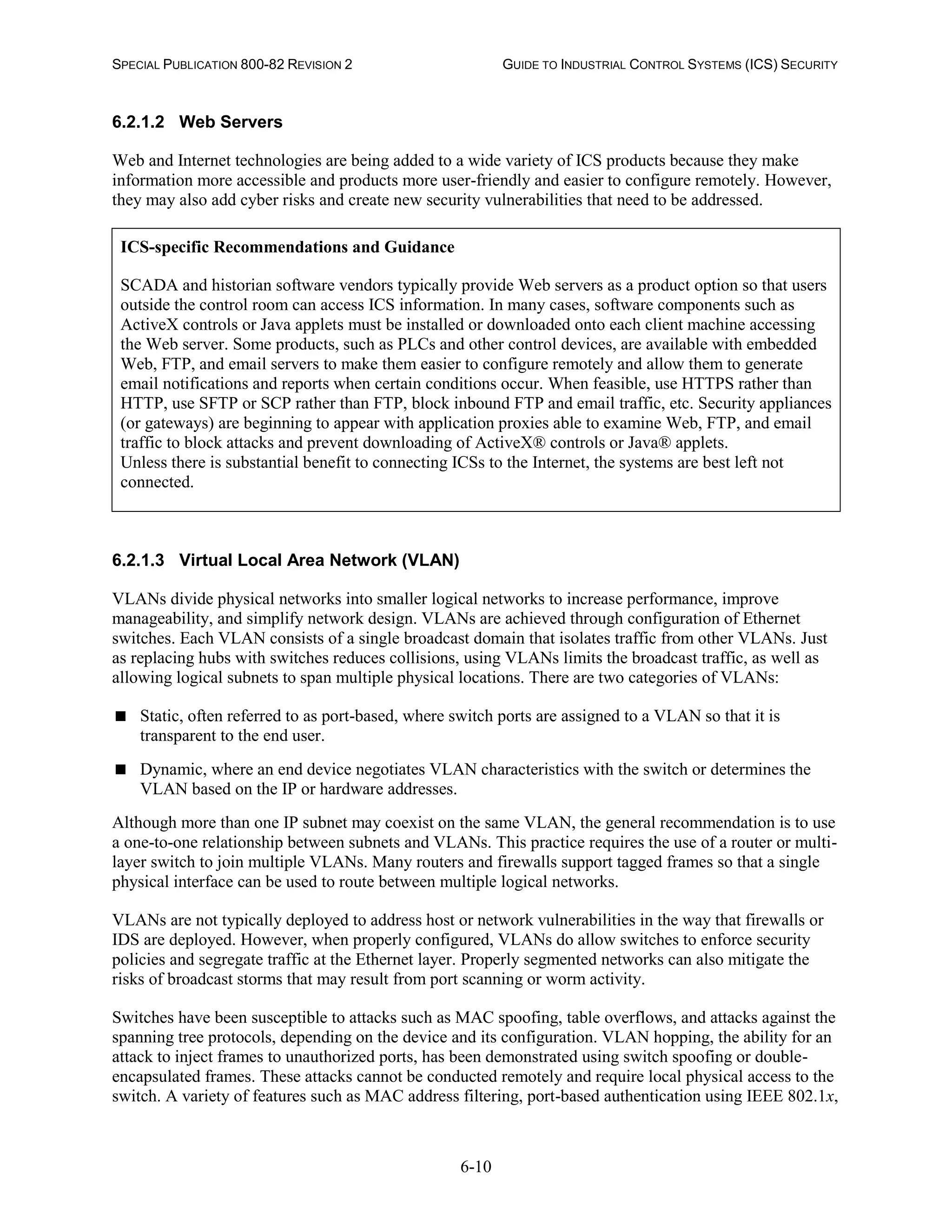 SPECIAL PUBLICATION 800-82 REVISION 2 GUIDE TO INDUSTRIAL CONTROL SYSTEMS (ICS) SECURITY
6-10
6.2.1.2 Web Servers
Web and Internet technologies are being added to a wide variety of ICS products because they make
information more accessible and products more user-friendly and easier to configure remotely. However,
they may also add cyber risks and create new security vulnerabilities that need to be addressed.
ICS-specific Recommendations and Guidance
SCADA and historian software vendors typically provide Web servers as a product option so that users
outside the control room can access ICS information. In many cases, software components such as
ActiveX controls or Java applets must be installed or downloaded onto each client machine accessing
the Web server. Some products, such as PLCs and other control devices, are available with embedded
Web, FTP, and email servers to make them easier to configure remotely and allow them to generate
email notifications and reports when certain conditions occur. When feasible, use HTTPS rather than
HTTP, use SFTP or SCP rather than FTP, block inbound FTP and email traffic, etc. Security appliances
(or gateways) are beginning to appear with application proxies able to examine Web, FTP, and email
traffic to block attacks and prevent downloading of ActiveX® controls or Java® applets.
Unless there is substantial benefit to connecting ICSs to the Internet, the systems are best left not
connected.
6.2.1.3 Virtual Local Area Network (VLAN)
VLANs divide physical networks into smaller logical networks to increase performance, improve
manageability, and simplify network design. VLANs are achieved through configuration of Ethernet
switches. Each VLAN consists of a single broadcast domain that isolates traffic from other VLANs. Just
as replacing hubs with switches reduces collisions, using VLANs limits the broadcast traffic, as well as
allowing logical subnets to span multiple physical locations. There are two categories of VLANs:
 Static, often referred to as port-based, where switch ports are assigned to a VLAN so that it is
transparent to the end user.
 Dynamic, where an end device negotiates VLAN characteristics with the switch or determines the
VLAN based on the IP or hardware addresses.
Although more than one IP subnet may coexist on the same VLAN, the general recommendation is to use
a one-to-one relationship between subnets and VLANs. This practice requires the use of a router or multi-
layer switch to join multiple VLANs. Many routers and firewalls support tagged frames so that a single
physical interface can be used to route between multiple logical networks.
VLANs are not typically deployed to address host or network vulnerabilities in the way that firewalls or
IDS are deployed. However, when properly configured, VLANs do allow switches to enforce security
policies and segregate traffic at the Ethernet layer. Properly segmented networks can also mitigate the
risks of broadcast storms that may result from port scanning or worm activity.
Switches have been susceptible to attacks such as MAC spoofing, table overflows, and attacks against the
spanning tree protocols, depending on the device and its configuration. VLAN hopping, the ability for an
attack to inject frames to unauthorized ports, has been demonstrated using switch spoofing or double-
encapsulated frames. These attacks cannot be conducted remotely and require local physical access to the
switch. A variety of features such as MAC address filtering, port-based authentication using IEEE 802.1x,
 