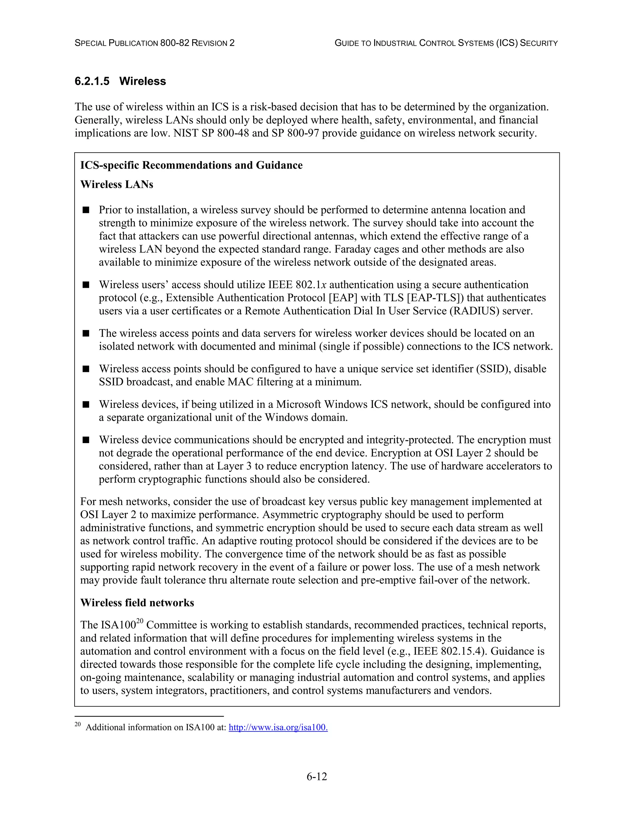 SPECIAL PUBLICATION 800-82 REVISION 2 GUIDE TO INDUSTRIAL CONTROL SYSTEMS (ICS) SECURITY
6-12
6.2.1.5 Wireless
The use of wireless within an ICS is a risk-based decision that has to be determined by the organization.
Generally, wireless LANs should only be deployed where health, safety, environmental, and financial
implications are low. NIST SP 800-48 and SP 800-97 provide guidance on wireless network security.
ICS-specific Recommendations and Guidance
Wireless LANs
 Prior to installation, a wireless survey should be performed to determine antenna location and
strength to minimize exposure of the wireless network. The survey should take into account the
fact that attackers can use powerful directional antennas, which extend the effective range of a
wireless LAN beyond the expected standard range. Faraday cages and other methods are also
available to minimize exposure of the wireless network outside of the designated areas.
 Wireless users’ access should utilize IEEE 802.1x authentication using a secure authentication
protocol (e.g., Extensible Authentication Protocol [EAP] with TLS [EAP-TLS]) that authenticates
users via a user certificates or a Remote Authentication Dial In User Service (RADIUS) server.
 The wireless access points and data servers for wireless worker devices should be located on an
isolated network with documented and minimal (single if possible) connections to the ICS network.
 Wireless access points should be configured to have a unique service set identifier (SSID), disable
SSID broadcast, and enable MAC filtering at a minimum.
 Wireless devices, if being utilized in a Microsoft Windows ICS network, should be configured into
a separate organizational unit of the Windows domain.
 Wireless device communications should be encrypted and integrity-protected. The encryption must
not degrade the operational performance of the end device. Encryption at OSI Layer 2 should be
considered, rather than at Layer 3 to reduce encryption latency. The use of hardware accelerators to
perform cryptographic functions should also be considered.
For mesh networks, consider the use of broadcast key versus public key management implemented at
OSI Layer 2 to maximize performance. Asymmetric cryptography should be used to perform
administrative functions, and symmetric encryption should be used to secure each data stream as well
as network control traffic. An adaptive routing protocol should be considered if the devices are to be
used for wireless mobility. The convergence time of the network should be as fast as possible
supporting rapid network recovery in the event of a failure or power loss. The use of a mesh network
may provide fault tolerance thru alternate route selection and pre-emptive fail-over of the network.
Wireless field networks
The ISA10020
Committee is working to establish standards, recommended practices, technical reports,
and related information that will define procedures for implementing wireless systems in the
automation and control environment with a focus on the field level (e.g., IEEE 802.15.4). Guidance is
directed towards those responsible for the complete life cycle including the designing, implementing,
on-going maintenance, scalability or managing industrial automation and control systems, and applies
to users, system integrators, practitioners, and control systems manufacturers and vendors.
20
Additional information on ISA100 at: http://www.isa.org/isa100.
 