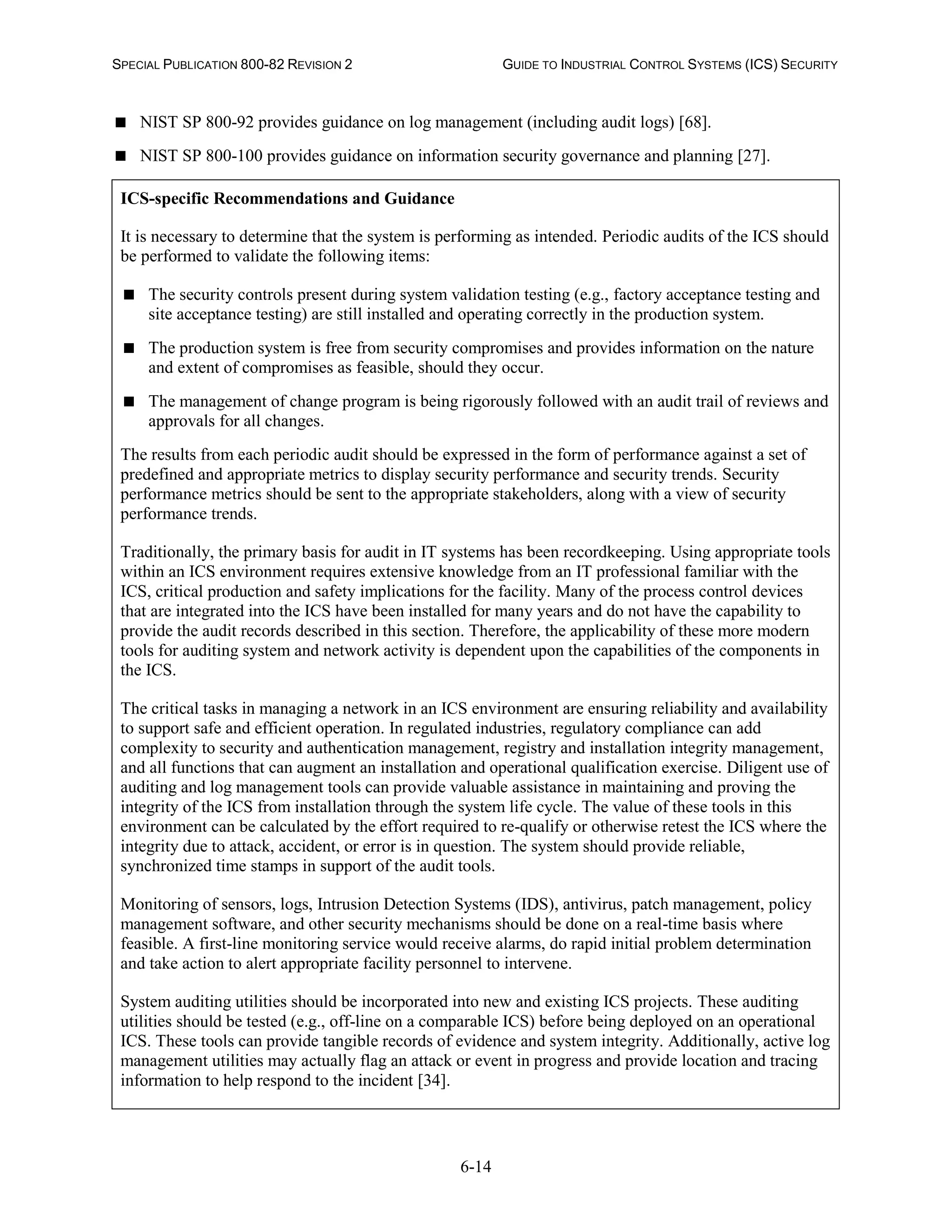 SPECIAL PUBLICATION 800-82 REVISION 2 GUIDE TO INDUSTRIAL CONTROL SYSTEMS (ICS) SECURITY
6-14
 NIST SP 800-92 provides guidance on log management (including audit logs) [68].
 NIST SP 800-100 provides guidance on information security governance and planning [27].
ICS-specific Recommendations and Guidance
It is necessary to determine that the system is performing as intended. Periodic audits of the ICS should
be performed to validate the following items:
 The security controls present during system validation testing (e.g., factory acceptance testing and
site acceptance testing) are still installed and operating correctly in the production system.
 The production system is free from security compromises and provides information on the nature
and extent of compromises as feasible, should they occur.
 The management of change program is being rigorously followed with an audit trail of reviews and
approvals for all changes.
The results from each periodic audit should be expressed in the form of performance against a set of
predefined and appropriate metrics to display security performance and security trends. Security
performance metrics should be sent to the appropriate stakeholders, along with a view of security
performance trends.
Traditionally, the primary basis for audit in IT systems has been recordkeeping. Using appropriate tools
within an ICS environment requires extensive knowledge from an IT professional familiar with the
ICS, critical production and safety implications for the facility. Many of the process control devices
that are integrated into the ICS have been installed for many years and do not have the capability to
provide the audit records described in this section. Therefore, the applicability of these more modern
tools for auditing system and network activity is dependent upon the capabilities of the components in
the ICS.
The critical tasks in managing a network in an ICS environment are ensuring reliability and availability
to support safe and efficient operation. In regulated industries, regulatory compliance can add
complexity to security and authentication management, registry and installation integrity management,
and all functions that can augment an installation and operational qualification exercise. Diligent use of
auditing and log management tools can provide valuable assistance in maintaining and proving the
integrity of the ICS from installation through the system life cycle. The value of these tools in this
environment can be calculated by the effort required to re-qualify or otherwise retest the ICS where the
integrity due to attack, accident, or error is in question. The system should provide reliable,
synchronized time stamps in support of the audit tools.
Monitoring of sensors, logs, Intrusion Detection Systems (IDS), antivirus, patch management, policy
management software, and other security mechanisms should be done on a real-time basis where
feasible. A first-line monitoring service would receive alarms, do rapid initial problem determination
and take action to alert appropriate facility personnel to intervene.
System auditing utilities should be incorporated into new and existing ICS projects. These auditing
utilities should be tested (e.g., off-line on a comparable ICS) before being deployed on an operational
ICS. These tools can provide tangible records of evidence and system integrity. Additionally, active log
management utilities may actually flag an attack or event in progress and provide location and tracing
information to help respond to the incident [34].
 