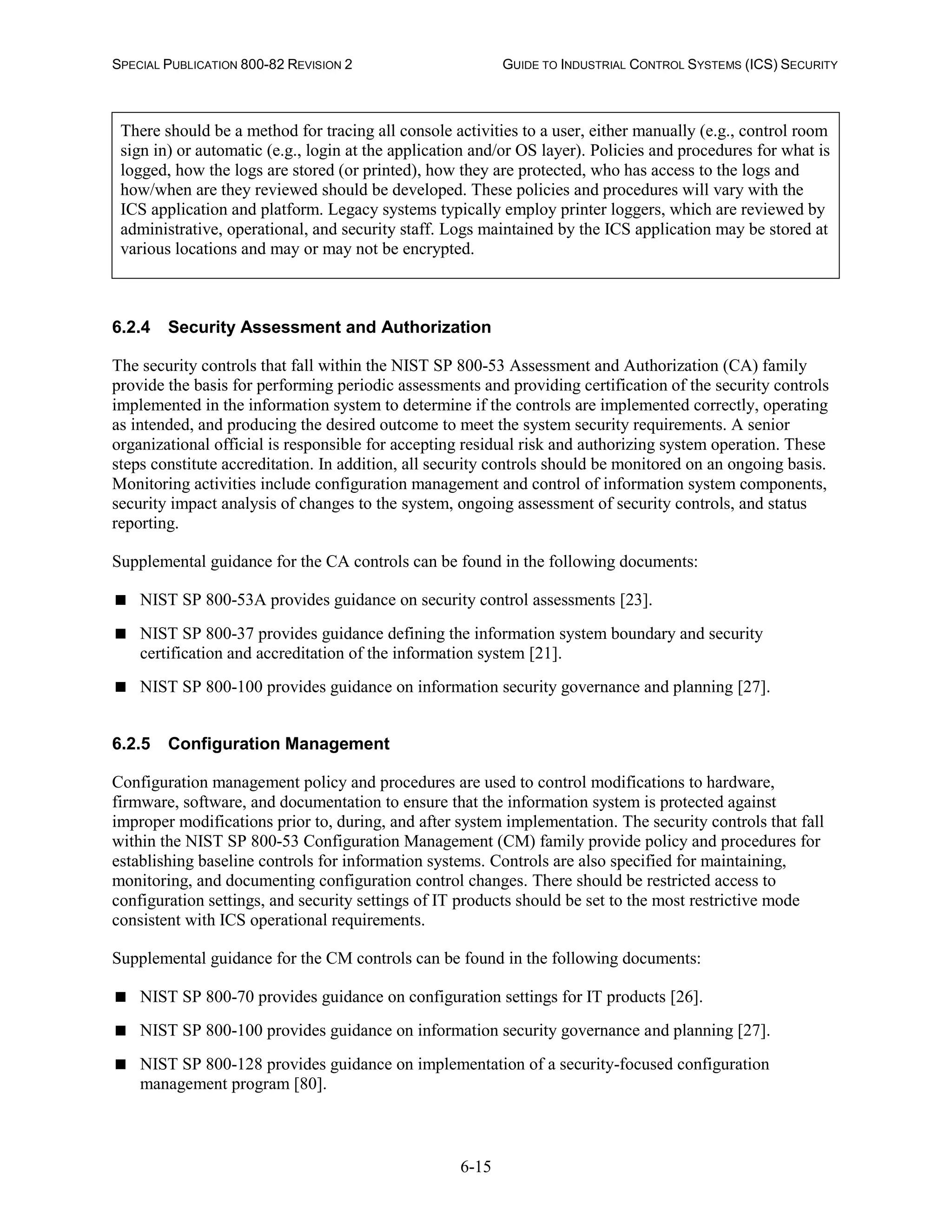 SPECIAL PUBLICATION 800-82 REVISION 2 GUIDE TO INDUSTRIAL CONTROL SYSTEMS (ICS) SECURITY
6-15
There should be a method for tracing all console activities to a user, either manually (e.g., control room
sign in) or automatic (e.g., login at the application and/or OS layer). Policies and procedures for what is
logged, how the logs are stored (or printed), how they are protected, who has access to the logs and
how/when are they reviewed should be developed. These policies and procedures will vary with the
ICS application and platform. Legacy systems typically employ printer loggers, which are reviewed by
administrative, operational, and security staff. Logs maintained by the ICS application may be stored at
various locations and may or may not be encrypted.
6.2.4 Security Assessment and Authorization
The security controls that fall within the NIST SP 800-53 Assessment and Authorization (CA) family
provide the basis for performing periodic assessments and providing certification of the security controls
implemented in the information system to determine if the controls are implemented correctly, operating
as intended, and producing the desired outcome to meet the system security requirements. A senior
organizational official is responsible for accepting residual risk and authorizing system operation. These
steps constitute accreditation. In addition, all security controls should be monitored on an ongoing basis.
Monitoring activities include configuration management and control of information system components,
security impact analysis of changes to the system, ongoing assessment of security controls, and status
reporting.
Supplemental guidance for the CA controls can be found in the following documents:
 NIST SP 800-53A provides guidance on security control assessments [23].
 NIST SP 800-37 provides guidance defining the information system boundary and security
certification and accreditation of the information system [21].
 NIST SP 800-100 provides guidance on information security governance and planning [27].
6.2.5 Configuration Management
Configuration management policy and procedures are used to control modifications to hardware,
firmware, software, and documentation to ensure that the information system is protected against
improper modifications prior to, during, and after system implementation. The security controls that fall
within the NIST SP 800-53 Configuration Management (CM) family provide policy and procedures for
establishing baseline controls for information systems. Controls are also specified for maintaining,
monitoring, and documenting configuration control changes. There should be restricted access to
configuration settings, and security settings of IT products should be set to the most restrictive mode
consistent with ICS operational requirements.
Supplemental guidance for the CM controls can be found in the following documents:
 NIST SP 800-70 provides guidance on configuration settings for IT products [26].
 NIST SP 800-100 provides guidance on information security governance and planning [27].
 NIST SP 800-128 provides guidance on implementation of a security-focused configuration
management program [80].
 