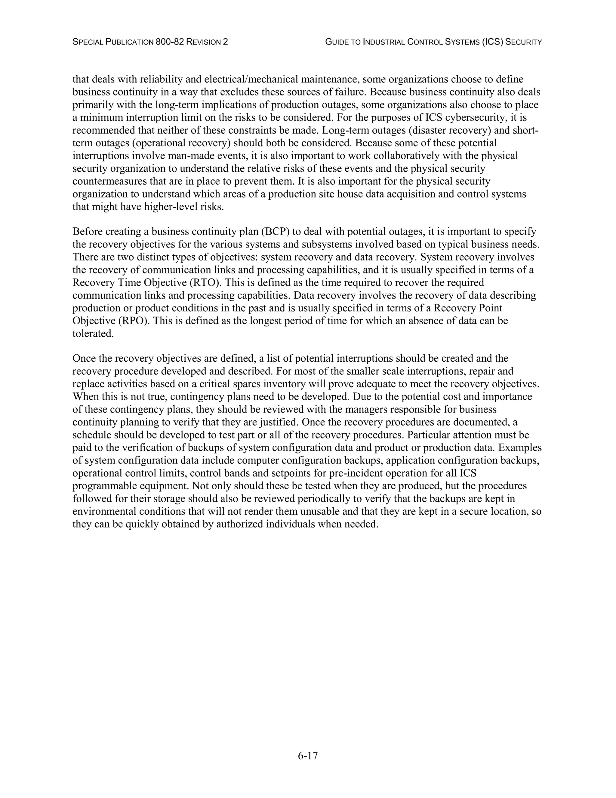 SPECIAL PUBLICATION 800-82 REVISION 2 GUIDE TO INDUSTRIAL CONTROL SYSTEMS (ICS) SECURITY
6-17
that deals with reliability and electrical/mechanical maintenance, some organizations choose to define
business continuity in a way that excludes these sources of failure. Because business continuity also deals
primarily with the long-term implications of production outages, some organizations also choose to place
a minimum interruption limit on the risks to be considered. For the purposes of ICS cybersecurity, it is
recommended that neither of these constraints be made. Long-term outages (disaster recovery) and short-
term outages (operational recovery) should both be considered. Because some of these potential
interruptions involve man-made events, it is also important to work collaboratively with the physical
security organization to understand the relative risks of these events and the physical security
countermeasures that are in place to prevent them. It is also important for the physical security
organization to understand which areas of a production site house data acquisition and control systems
that might have higher-level risks.
Before creating a business continuity plan (BCP) to deal with potential outages, it is important to specify
the recovery objectives for the various systems and subsystems involved based on typical business needs.
There are two distinct types of objectives: system recovery and data recovery. System recovery involves
the recovery of communication links and processing capabilities, and it is usually specified in terms of a
Recovery Time Objective (RTO). This is defined as the time required to recover the required
communication links and processing capabilities. Data recovery involves the recovery of data describing
production or product conditions in the past and is usually specified in terms of a Recovery Point
Objective (RPO). This is defined as the longest period of time for which an absence of data can be
tolerated.
Once the recovery objectives are defined, a list of potential interruptions should be created and the
recovery procedure developed and described. For most of the smaller scale interruptions, repair and
replace activities based on a critical spares inventory will prove adequate to meet the recovery objectives.
When this is not true, contingency plans need to be developed. Due to the potential cost and importance
of these contingency plans, they should be reviewed with the managers responsible for business
continuity planning to verify that they are justified. Once the recovery procedures are documented, a
schedule should be developed to test part or all of the recovery procedures. Particular attention must be
paid to the verification of backups of system configuration data and product or production data. Examples
of system configuration data include computer configuration backups, application configuration backups,
operational control limits, control bands and setpoints for pre-incident operation for all ICS
programmable equipment. Not only should these be tested when they are produced, but the procedures
followed for their storage should also be reviewed periodically to verify that the backups are kept in
environmental conditions that will not render them unusable and that they are kept in a secure location, so
they can be quickly obtained by authorized individuals when needed.
 