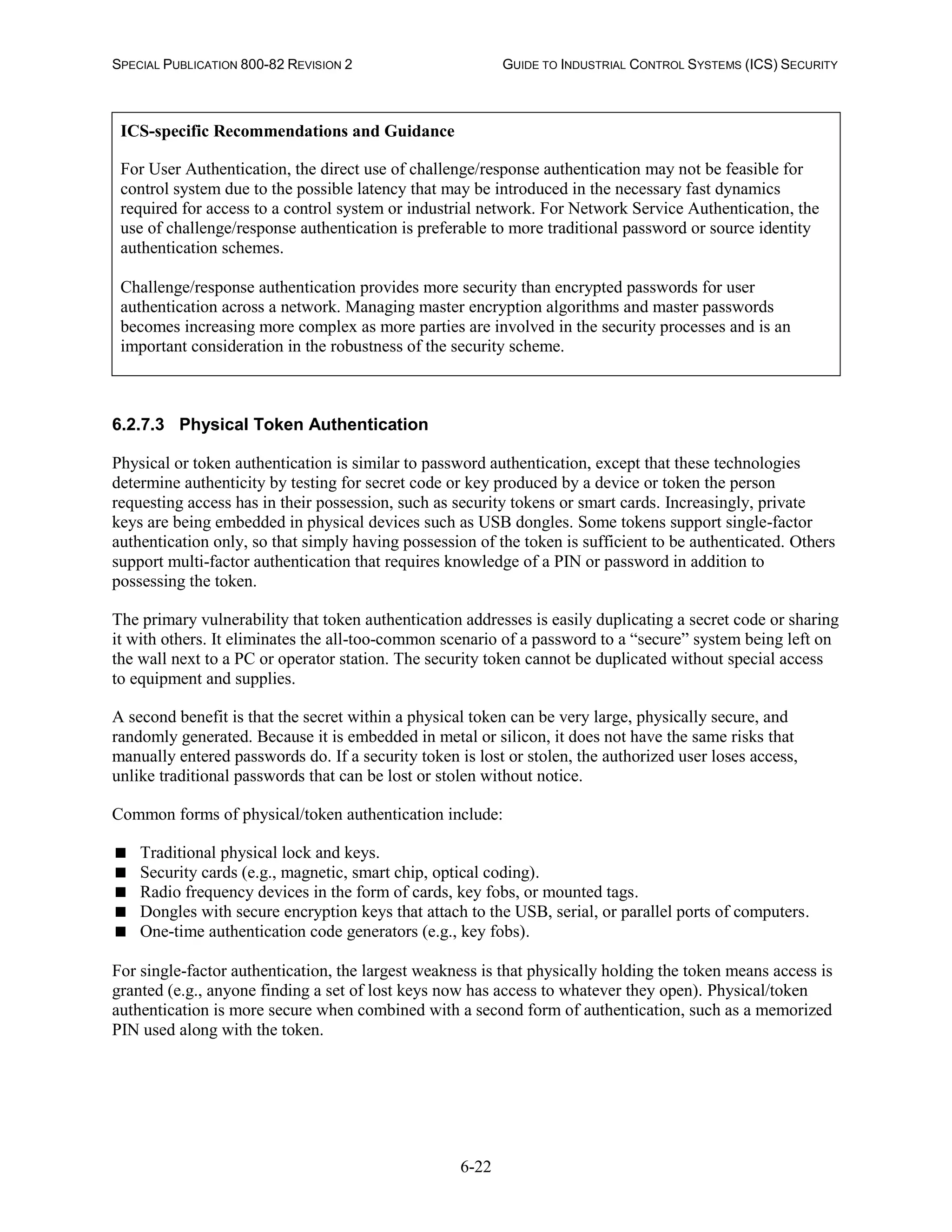 SPECIAL PUBLICATION 800-82 REVISION 2 GUIDE TO INDUSTRIAL CONTROL SYSTEMS (ICS) SECURITY
6-22
ICS-specific Recommendations and Guidance
For User Authentication, the direct use of challenge/response authentication may not be feasible for
control system due to the possible latency that may be introduced in the necessary fast dynamics
required for access to a control system or industrial network. For Network Service Authentication, the
use of challenge/response authentication is preferable to more traditional password or source identity
authentication schemes.
Challenge/response authentication provides more security than encrypted passwords for user
authentication across a network. Managing master encryption algorithms and master passwords
becomes increasing more complex as more parties are involved in the security processes and is an
important consideration in the robustness of the security scheme.
6.2.7.3 Physical Token Authentication
Physical or token authentication is similar to password authentication, except that these technologies
determine authenticity by testing for secret code or key produced by a device or token the person
requesting access has in their possession, such as security tokens or smart cards. Increasingly, private
keys are being embedded in physical devices such as USB dongles. Some tokens support single-factor
authentication only, so that simply having possession of the token is sufficient to be authenticated. Others
support multi-factor authentication that requires knowledge of a PIN or password in addition to
possessing the token.
The primary vulnerability that token authentication addresses is easily duplicating a secret code or sharing
it with others. It eliminates the all-too-common scenario of a password to a “secure” system being left on
the wall next to a PC or operator station. The security token cannot be duplicated without special access
to equipment and supplies.
A second benefit is that the secret within a physical token can be very large, physically secure, and
randomly generated. Because it is embedded in metal or silicon, it does not have the same risks that
manually entered passwords do. If a security token is lost or stolen, the authorized user loses access,
unlike traditional passwords that can be lost or stolen without notice.
Common forms of physical/token authentication include:
 Traditional physical lock and keys.
 Security cards (e.g., magnetic, smart chip, optical coding).
 Radio frequency devices in the form of cards, key fobs, or mounted tags.
 Dongles with secure encryption keys that attach to the USB, serial, or parallel ports of computers.
 One-time authentication code generators (e.g., key fobs).
For single-factor authentication, the largest weakness is that physically holding the token means access is
granted (e.g., anyone finding a set of lost keys now has access to whatever they open). Physical/token
authentication is more secure when combined with a second form of authentication, such as a memorized
PIN used along with the token.
 