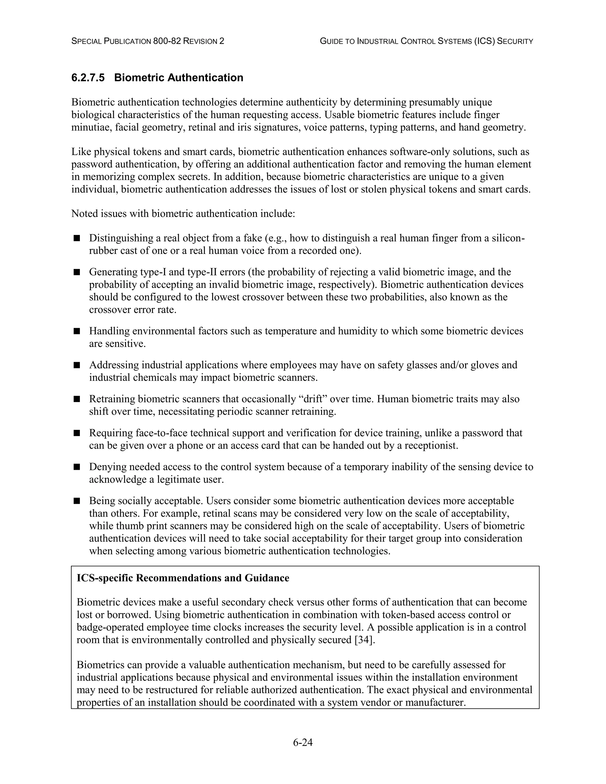 SPECIAL PUBLICATION 800-82 REVISION 2 GUIDE TO INDUSTRIAL CONTROL SYSTEMS (ICS) SECURITY
6-24
6.2.7.5 Biometric Authentication
Biometric authentication technologies determine authenticity by determining presumably unique
biological characteristics of the human requesting access. Usable biometric features include finger
minutiae, facial geometry, retinal and iris signatures, voice patterns, typing patterns, and hand geometry.
Like physical tokens and smart cards, biometric authentication enhances software-only solutions, such as
password authentication, by offering an additional authentication factor and removing the human element
in memorizing complex secrets. In addition, because biometric characteristics are unique to a given
individual, biometric authentication addresses the issues of lost or stolen physical tokens and smart cards.
Noted issues with biometric authentication include:
 Distinguishing a real object from a fake (e.g., how to distinguish a real human finger from a silicon-
rubber cast of one or a real human voice from a recorded one).
 Generating type-I and type-II errors (the probability of rejecting a valid biometric image, and the
probability of accepting an invalid biometric image, respectively). Biometric authentication devices
should be configured to the lowest crossover between these two probabilities, also known as the
crossover error rate.
 Handling environmental factors such as temperature and humidity to which some biometric devices
are sensitive.
 Addressing industrial applications where employees may have on safety glasses and/or gloves and
industrial chemicals may impact biometric scanners.
 Retraining biometric scanners that occasionally “drift” over time. Human biometric traits may also
shift over time, necessitating periodic scanner retraining.
 Requiring face-to-face technical support and verification for device training, unlike a password that
can be given over a phone or an access card that can be handed out by a receptionist.
 Denying needed access to the control system because of a temporary inability of the sensing device to
acknowledge a legitimate user.
 Being socially acceptable. Users consider some biometric authentication devices more acceptable
than others. For example, retinal scans may be considered very low on the scale of acceptability,
while thumb print scanners may be considered high on the scale of acceptability. Users of biometric
authentication devices will need to take social acceptability for their target group into consideration
when selecting among various biometric authentication technologies.
ICS-specific Recommendations and Guidance
Biometric devices make a useful secondary check versus other forms of authentication that can become
lost or borrowed. Using biometric authentication in combination with token-based access control or
badge-operated employee time clocks increases the security level. A possible application is in a control
room that is environmentally controlled and physically secured [34].
Biometrics can provide a valuable authentication mechanism, but need to be carefully assessed for
industrial applications because physical and environmental issues within the installation environment
may need to be restructured for reliable authorized authentication. The exact physical and environmental
properties of an installation should be coordinated with a system vendor or manufacturer.
 