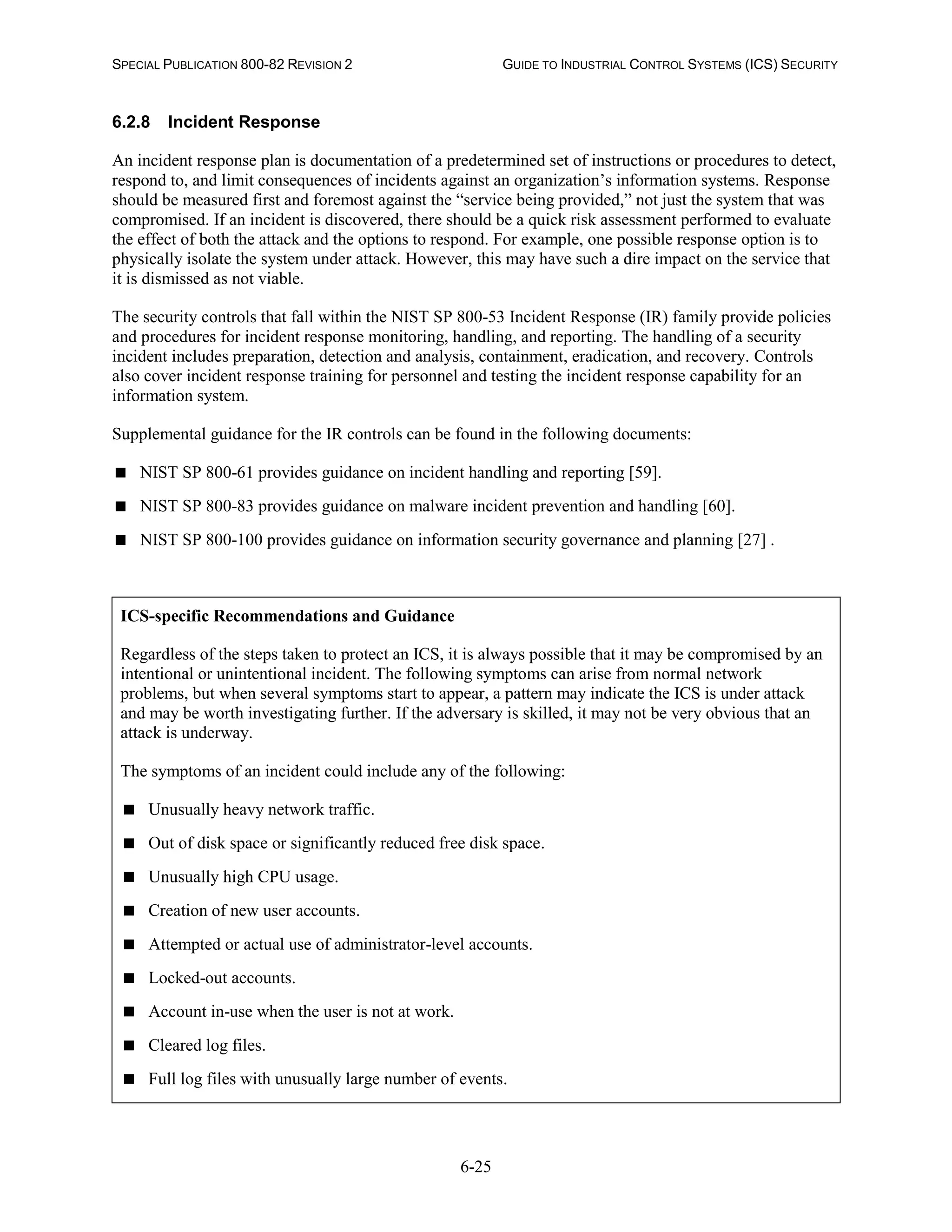 SPECIAL PUBLICATION 800-82 REVISION 2 GUIDE TO INDUSTRIAL CONTROL SYSTEMS (ICS) SECURITY
6-25
6.2.8 Incident Response
An incident response plan is documentation of a predetermined set of instructions or procedures to detect,
respond to, and limit consequences of incidents against an organization’s information systems. Response
should be measured first and foremost against the “service being provided,” not just the system that was
compromised. If an incident is discovered, there should be a quick risk assessment performed to evaluate
the effect of both the attack and the options to respond. For example, one possible response option is to
physically isolate the system under attack. However, this may have such a dire impact on the service that
it is dismissed as not viable.
The security controls that fall within the NIST SP 800-53 Incident Response (IR) family provide policies
and procedures for incident response monitoring, handling, and reporting. The handling of a security
incident includes preparation, detection and analysis, containment, eradication, and recovery. Controls
also cover incident response training for personnel and testing the incident response capability for an
information system.
Supplemental guidance for the IR controls can be found in the following documents:
 NIST SP 800-61 provides guidance on incident handling and reporting [59].
 NIST SP 800-83 provides guidance on malware incident prevention and handling [60].
 NIST SP 800-100 provides guidance on information security governance and planning [27] .
ICS-specific Recommendations and Guidance
Regardless of the steps taken to protect an ICS, it is always possible that it may be compromised by an
intentional or unintentional incident. The following symptoms can arise from normal network
problems, but when several symptoms start to appear, a pattern may indicate the ICS is under attack
and may be worth investigating further. If the adversary is skilled, it may not be very obvious that an
attack is underway.
The symptoms of an incident could include any of the following:
 Unusually heavy network traffic.
 Out of disk space or significantly reduced free disk space.
 Unusually high CPU usage.
 Creation of new user accounts.
 Attempted or actual use of administrator-level accounts.
 Locked-out accounts.
 Account in-use when the user is not at work.
 Cleared log files.
 Full log files with unusually large number of events.
 