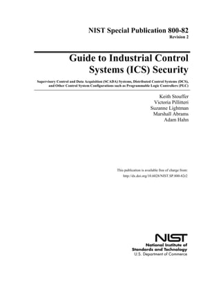 NIST Special Publication 800-82
Revision 2
Guide to Industrial Control
Systems (ICS) Security
Supervisory Control and Data Acquisition (SCADA) Systems, Distributed Control Systems (DCS),
and Other Control System Configurations such as Programmable Logic Controllers (PLC)
Keith Stouffer
Victoria Pillitteri
Suzanne Lightman
Marshall Abrams
Adam Hahn
http://dx.doi.org/10.6028/NIST.SP.800-82r2
This publication is available free of charge from:
 