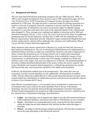 NISTIR 8202 BLOCKCHAIN TECHNOLOGY OVERVIEW
2
This
publication
is
available
free
of
charge
from:
https://doi.org/10.6028/NIST.IR.8202
1.1 Background and History
The core ideas behind blockchain technology emerged in the late 1980s and early 1990s. In
1989, Leslie Lamport developed the Paxos protocol, and in 1990 submitted the paper The Part-
Time Parliament [2] to ACM Transactions on Computer Systems; the paper was finally
published in a 1998 issue. The paper describes a consensus model for reaching agreement on a
result in a network of computers where the computers or network itself may be unreliable. In
1991, a signed chain of information was used as an electronic ledger for digitally signing
documents in a way that could easily show none of the signed documents in the collection had
been changed [3]. These concepts were combined and applied to electronic cash in 2008 and
described in the paper, Bitcoin: A Peer to Peer Electronic Cash System [4], which was published
pseudonymously by Satoshi Nakamoto, and then later in 2009 with the establishment of the
Bitcoin cryptocurrency blockchain network. Nakamoto’s paper contained the blueprint that most
modern cryptocurrency schemes follow (although with variations and modifications). Bitcoin
was just the first of many blockchain applications.
Many electronic cash schemes existed prior to Bitcoin (e.g., ecash and NetCash), but none of
them achieved widespread use. The use of a blockchain enabled Bitcoin to be implemented in a
distributed fashion such that no single user controlled the electronic cash and no single point of
failure existed; this promoted its use. Its primary benefit was to enable direct transactions
between users without the need for a trusted third party. It also enabled the issuance of new
cryptocurrency in a defined manner to those users who manage to publish new blocks and
maintain copies of the ledger; such users are called miners in Bitcoin. The automated payment of
the miners enabled distributed administration of the system without the need to organize. By
using a blockchain and consensus-based maintenance, a self-policing mechanism was created
that ensured that only valid transactions and blocks were added to the blockchain.
In Bitcoin, the blockchain enabled users to be pseudonymous. This means that users are
anonymous, but their account identifiers are not; additionally, all transactions are publicly
visible. This has effectively enabled Bitcoin to offer pseudo-anonymity because accounts can be
created without any identification or authorization process (such processes are typically required
by Know-Your-Customer (KYC) laws).
Since Bitcoin was pseudonymous, it was essential to have mechanisms to create trust in an
environment where users could not be easily identified. Prior to the use of blockchain
technology, this trust was typically delivered through intermediaries trusted by both parties.
Without trusted intermediaries, the needed trust within a blockchain network is enabled by four
key characteristics of blockchain technology, described below:
• Ledger – the technology uses an append only ledger to provide full transactional history.
Unlike traditional databases, transactions and values in a blockchain are not overridden.
• Secure – blockchains are cryptographically secure, ensuring that the data contained
within the ledger has not been tampered with, and that the data within the ledger is
attestable.
• Shared – the ledger is shared amongst multiple participants. This provides transparency
across the node participants in the blockchain network.
 