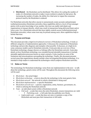 NISTIR 8202 BLOCKCHAIN TECHNOLOGY OVERVIEW
3
This
publication
is
available
free
of
charge
from:
https://doi.org/10.6028/NIST.IR.8202
• Distributed – the blockchain can be distributed. This allows for scaling the number of
nodes of a blockchain network to make it more resilient to attacks by bad actors. By
increasing the number of nodes, the ability for a bad actor to impact the consensus
protocol used by the blockchain is reduced.
For blockchain networks that allow anyone to anonymously create accounts and participate
(called permissionless blockchain networks), these capabilities deliver a level of trust amongst
parties with no prior knowledge of one another; this trust can enable individuals and
organizations to transact directly, which may result in transactions being delivered faster and at
lower costs. For a blockchain network that more tightly controls access (called permissioned
blockchain networks), where some trust may be present among users, these capabilities help to
bolster that trust.
1.2 Purpose and Scope
This document provides a high-level technical overview of blockchain technology. It looks at
different categories of implementation approaches. It discusses the components of blockchain
technology and provides diagrams and examples when possible. It discusses, at a high-level,
some consensus models used in blockchain networks. It also provides an overview of how
blockchain technology changes (known as forking) affect the blockchain network. It provides
details on how blockchain technology was extended beyond attestable transactions to include
attestable application processes known as smart contracts. It also touches on some of the
limitations and misconceptions surrounding the technology. Finally, this document presents
several areas that organizations should consider when investigating blockchain technology. It is
intended to help readers to understand the technologies which comprise blockchain networks.
1.3 Notes on Terms
The terminology for blockchain technology varies from one implementation to the next – to talk
about the technology, generic terms will be used. Throughout this document the following terms
will be used:
• Blockchain – the actual ledger
• Blockchain technology – a term to describe the technology in the most generic form
• Blockchain network – the network in which a blockchain is being used
• Blockchain implementation – a specific blockchain
• Blockchain network user – a person, organization, entity, business, government, etc.
which is utilizing the blockchain network
• Node – an individual system within a blockchain network
o Full node – a node that stores the entire blockchain, ensures transactions are valid
 Publishing node – a full node that also publishes new blocks
o Lightweight node – a node that does not store or maintain a copy of the
blockchain and must pass their transactions to full nodes
 