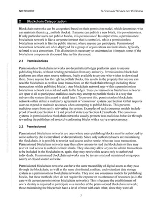 NISTIR 8202 BLOCKCHAIN TECHNOLOGY OVERVIEW
5
This
publication
is
available
free
of
charge
from:
https://doi.org/10.6028/NIST.IR.8202
2 Blockchain Categorization
Blockchain networks can be categorized based on their permission model, which determines who
can maintain them (e.g., publish blocks). If anyone can publish a new block, it is permissionless.
If only particular users can publish blocks, it is permissioned. In simple terms, a permissioned
blockchain network is like a corporate intranet that is controlled, while a permissionless
blockchain network is like the public internet, where anyone can participate. Permissioned
blockchain networks are often deployed for a group of organizations and individuals, typically
referred to as a consortium. This distinction is necessary to understand as it impacts some of the
blockchain components discussed later in this document.
2.1 Permissionless
Permissionless blockchain networks are decentralized ledger platforms open to anyone
publishing blocks, without needing permission from any authority. Permissionless blockchain
platforms are often open source software, freely available to anyone who wishes to download
them. Since anyone has the right to publish blocks, this results in the property that anyone can
read the blockchain as well as issue transactions on the blockchain (through including those
transactions within published blocks). Any blockchain network user within a permissionless
blockchain network can read and write to the ledger. Since permissionless blockchain networks
are open to all to participate, malicious users may attempt to publish blocks in a way that
subverts the system (discussed in detail later). To prevent this, permissionless blockchain
networks often utilize a multiparty agreement or ‘consensus’ system (see Section 4) that requires
users to expend or maintain resources when attempting to publish blocks. This prevents
malicious users from easily subverting the system. Examples of such consensus models include
proof of work (see Section 4.1) and proof of stake (see Section 4.2) methods. The consensus
systems in permissionless blockchain networks usually promote non-malicious behavior through
rewarding the publishers of protocol-conforming blocks with a native cryptocurrency.
2.2 Permissioned
Permissioned blockchain networks are ones where users publishing blocks must be authorized by
some authority (be it centralized or decentralized). Since only authorized users are maintaining
the blockchain, it is possible to restrict read access and to restrict who can issue transactions.
Permissioned blockchain networks may thus allow anyone to read the blockchain or they may
restrict read access to authorized individuals. They also may allow anyone to submit transactions
to be included in the blockchain or, again, they may restrict this access only to authorized
individuals. Permissioned blockchain networks may be instantiated and maintained using open
source or closed source software.
Permissioned blockchain networks can have the same traceability of digital assets as they pass
through the blockchain, as well as the same distributed, resilient, and redundant data storage
system as a permissionless blockchain networks. They also use consensus models for publishing
blocks, but these methods often do not require the expense or maintenance of resources (as is the
case with current permissionless blockchain networks). This is because the establishment of
one’s identity is required to participate as a member of the permissioned blockchain network;
those maintaining the blockchain have a level of trust with each other, since they were all
 