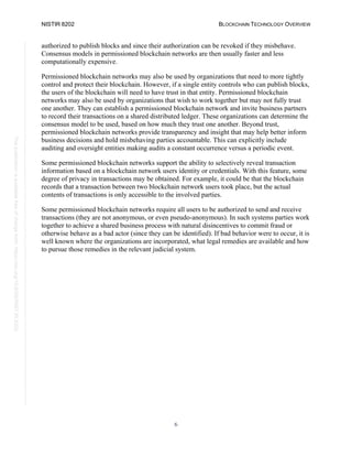 NISTIR 8202 BLOCKCHAIN TECHNOLOGY OVERVIEW
6
This
publication
is
available
free
of
charge
from:
https://doi.org/10.6028/NIST.IR.8202
authorized to publish blocks and since their authorization can be revoked if they misbehave.
Consensus models in permissioned blockchain networks are then usually faster and less
computationally expensive.
Permissioned blockchain networks may also be used by organizations that need to more tightly
control and protect their blockchain. However, if a single entity controls who can publish blocks,
the users of the blockchain will need to have trust in that entity. Permissioned blockchain
networks may also be used by organizations that wish to work together but may not fully trust
one another. They can establish a permissioned blockchain network and invite business partners
to record their transactions on a shared distributed ledger. These organizations can determine the
consensus model to be used, based on how much they trust one another. Beyond trust,
permissioned blockchain networks provide transparency and insight that may help better inform
business decisions and hold misbehaving parties accountable. This can explicitly include
auditing and oversight entities making audits a constant occurrence versus a periodic event.
Some permissioned blockchain networks support the ability to selectively reveal transaction
information based on a blockchain network users identity or credentials. With this feature, some
degree of privacy in transactions may be obtained. For example, it could be that the blockchain
records that a transaction between two blockchain network users took place, but the actual
contents of transactions is only accessible to the involved parties.
Some permissioned blockchain networks require all users to be authorized to send and receive
transactions (they are not anonymous, or even pseudo-anonymous). In such systems parties work
together to achieve a shared business process with natural disincentives to commit fraud or
otherwise behave as a bad actor (since they can be identified). If bad behavior were to occur, it is
well known where the organizations are incorporated, what legal remedies are available and how
to pursue those remedies in the relevant judicial system.
 
