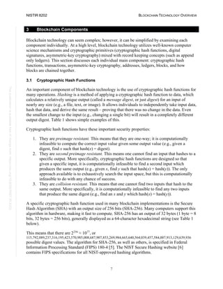 NISTIR 8202 BLOCKCHAIN TECHNOLOGY OVERVIEW
7
This
publication
is
available
free
of
charge
from:
https://doi.org/10.6028/NIST.IR.8202
3 Blockchain Components
Blockchain technology can seem complex; however, it can be simplified by examining each
component individually. At a high level, blockchain technology utilizes well-known computer
science mechanisms and cryptographic primitives (cryptographic hash functions, digital
signatures, asymmetric-key cryptography) mixed with record keeping concepts (such as append
only ledgers). This section discusses each individual main component: cryptographic hash
functions, transactions, asymmetric-key cryptography, addresses, ledgers, blocks, and how
blocks are chained together.
3.1 Cryptographic Hash Functions
An important component of blockchain technology is the use of cryptographic hash functions for
many operations. Hashing is a method of applying a cryptographic hash function to data, which
calculates a relatively unique output (called a message digest, or just digest) for an input of
nearly any size (e.g., a file, text, or image). It allows individuals to independently take input data,
hash that data, and derive the same result – proving that there was no change in the data. Even
the smallest change to the input (e.g., changing a single bit) will result in a completely different
output digest. Table 1 shows simple examples of this.
Cryptographic hash functions have these important security properties:
1. They are preimage resistant. This means that they are one-way; it is computationally
infeasible to compute the correct input value given some output value (e.g., given a
digest, find x such that hash(x) = digest).
2. They are second preimage resistant. This means one cannot find an input that hashes to a
specific output. More specifically, cryptographic hash functions are designed so that
given a specific input, it is computationally infeasible to find a second input which
produces the same output (e.g., given x, find y such that hash(x) = hash(y)). The only
approach available is to exhaustively search the input space, but this is computationally
infeasible to do with any chance of success.
3. They are collision resistant. This means that one cannot find two inputs that hash to the
same output. More specifically, it is computationally infeasible to find any two inputs
that produce the same digest (e.g., find an x and y which hash(x) = hash(y)).
A specific cryptographic hash function used in many blockchain implementations is the Secure
Hash Algorithm (SHA) with an output size of 256 bits (SHA-256). Many computers support this
algorithm in hardware, making it fast to compute. SHA-256 has an output of 32 bytes (1 byte = 8
bits, 32 bytes = 256 bits), generally displayed as a 64-character hexadecimal string (see Table 1
below).
This means that there are 2256
≈ 1077
, or
115,792,089,237,316,195,423,570,985,008,687,907,853,269,984,665,640,564,039,457,584,007,913,129,639,936
possible digest values. The algorithm for SHA-256, as well as others, is specified in Federal
Information Processing Standard (FIPS) 180-4 [5]. The NIST Secure Hashing website [6]
contains FIPS specifications for all NIST-approved hashing algorithms.
 