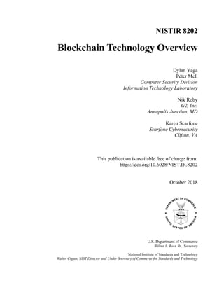NISTIR 8202
Blockchain Technology Overview
Dylan Yaga
Peter Mell
Computer Security Division
Information Technology Laboratory
Nik Roby
G2, Inc.
Annapolis Junction, MD
Karen Scarfone
Scarfone Cybersecurity
Clifton, VA
This publication is available free of charge from:
https://doi.org/10.6028/NIST.IR.8202
October 2018
U.S. Department of Commerce
Wilbur L. Ross, Jr., Secretary
National Institute of Standards and Technology
Walter Copan, NIST Director and Under Secretary of Commerce for Standards and Technology
 